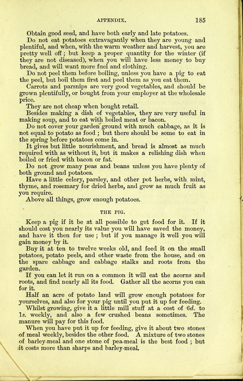 Obtain good seed, and have both early and late potatoes. Do not eat potatoes extravagantly when they are young and plentiful, and when, with the warm weather and harvest, you are pretty well off; but keep a proper quantity for the winter (if they are not diseased), when you will have less money to buy bread, and will want more fuel and clothing. Do not peel them before boiling, unless you have a pig to eat the peel, but boil them first and peel them as you eat them. Carrots and parsnips are very good vegetables, and should be grown plentifully, or bought from your employer at the wholesale price. They are not cheap when bought retail. Besides making a dish of vegetables, they are very useful in making soup, and to eat with boiled meat or bacon. Do not cover your garden ground with much cabbage, as it is not equal to potato as food ; but there should be some to eat in the spring before potatoes come in. It gives but little nourishment, and bread is almost as much required with as without it, but it makes a relishing dish when boiled or fried with bacon or fat. Do not grow many peas and beans unless you have plenty of both ground and potatoes. Have a little celery, parsley, and other pot herbs, with mint, thyme, and rosemary for dried herbs, and grow as much fruit as you require. Above all things, grow enough potatoes. THE PIG. Keep a pig if it be at all possible to get food for it. If it should cost you nearly its value you will have saved the money, and have it then for use ; but if you manage it well you will gain money by it. Buy it at ten to twelve weeks old, and feed it on the small potatoes, potato peels, and other waste from the house, and on the spare cabbage and cabbage stalks and roots from the garden. If you can let it run on a common it will eat the acorns and roots, and find nearly all its food. Gather all the acorns you can for it. Half an acre of potato land will grow enough potatoes for yourselves, and also for your pig until you put it up for feeding. Whilst growing, give it a little mill stuff at a cost of 6d. to Is. weekly, and also a few crushed beans sometimes. The manure will pay for this food. When you have put it up for feeding, give it about two stones of meal weekly, besides the other food. A mixture of two stones of barley-meal and one stone of pea-meal is the best food ; but it costs more than sharps and barley-meaL