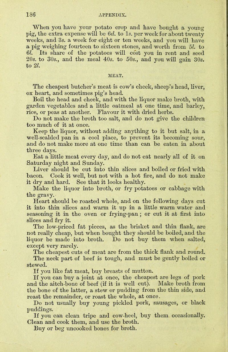 When you have your potato crop and have bought a young pig, the extra expense will be 6d. to Is. per week for about twenty weeks, and 3s. a week for eight or ten weeks, and you will have a pig weighing fourteen to sixteen stones, and worth from 51. to 61. Its share of the potatoes will cost you in rent and seed 20s. to 30s., and the meal 40s. to 50s., and you will gain 30s. to 21. MEAT. The cheapest butcher’s meat is cow’s cheek, sheep’s head, liver, ox heart, and sometimes pig’s head. Boil the head and cheek, and with the liquor make broth, with garden vegetables and a little oatmeal at one time, and barley, rice, or peas at another. Flavour it with dried herbs. Do not make the broth too salt, and do not give the children too much of it at once. Keep the liquor, without adding anything to it but salt, in a well-scalded pan in a cool place, to prevent its becoming sour, and do not make more at one time than can be eaten in about three days. Eat a little meat every day, and do not eat nearly all of it on Saturday night and Sunday. Liver should be cut into thin slices and boiled or fried with bacon. Cook it well, but not with a hot fire, and do not make it dry and hard. See that it looks healthy. Make the liquor into broth, or fry potatoes or cabbage with the gravy. Heart should be roasted whole, and on the following days cut it into thin slices and warm it up in a little warm water and seasoning it in the oven or frying-pan; or cut it at first into slices and fry it. The low-priced fat pieces, as the brisket and thin flank, are not really cheap, but when bought they should be boiled, and the liquor be made into broth. Do not buy them when salted, except very rarely. The cheapest cuts of meat are from the thick flank and round. The neck part of beef is tough, and must be gently boiled or stewed. If you like fat meat, buy breasts of mutton. If you can buy a joint at once, the cheapest are legs of pork and the aitch-bone of beef (if it is well cut). Make broth from the bone of the latter, a stew or pudding from the thin side, and roast the remainder, or roast the whole, at once. Do not usually buy young pickled pork, sausages, or black puddings. If you can clean tripe and cow-heel, buy them occasionally. Clean and cook them, and use the broth. Buy or beg uncooked bones for broth.