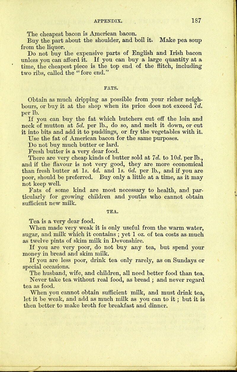The cheapest bacon is American bacon. Buy the part about the shoulder, and boil it. Make pea soup from the liquor. Do not buy the expensive parts of English and Irish bacon unless you can afford it. If you can buy a large quantity at a time, the cheapest piece is the top end of the flitch, including two ribs, called the “fore end.” PATS. Obtain as much dripping as possible from your richer neigh- bours, or buy it at the shop when its price does not exceed 7 c?. per lb. If you can buy the fat which butchers cut off the loin and neck of mutton at 5d. per lb., do so, and melt it down, or cut it into bits and add it to puddings, or fry the vegetables with it. Use the fat of American bacon for the same purposes. Do not buy much butter or lard. Fresh butter is a very dear food. There are very cheap kinds of butter sold at 7 c?. to 10c?. per lb,, and if the flavour is not very good, they are more economical than fresh butter at Is. 4c?. and Is. 6c?. per lb., and if you are poor, should be preferred. Buy only a little at a time, as it may not keep well. Fats of some kind are most necessary to health, and par- ticularly for growing children and youths who cannot obtain sufficient new milk. TEA. Tea is a very dear food. When made very weak it is only useful from the warm water, sugar, and milk which it contains ; yet 1 oz. of tea costs as much as twelve pints of skim milk in Devonshire. If you are very poor, do not buy any tea, but spend your money in bread and skim milk. If you are less poor, drink tea only rarely, as on Sundays or special occasions. The husband, wife, and children, all need better food than tea. Never take tea without real food, as bread ; and never regard tea as food. When you cannot obtain sufficient milk, and must drink tea, let it be weak, and add as much milk as you can to it ; but it is then better to make broth for breakfast and dinner.