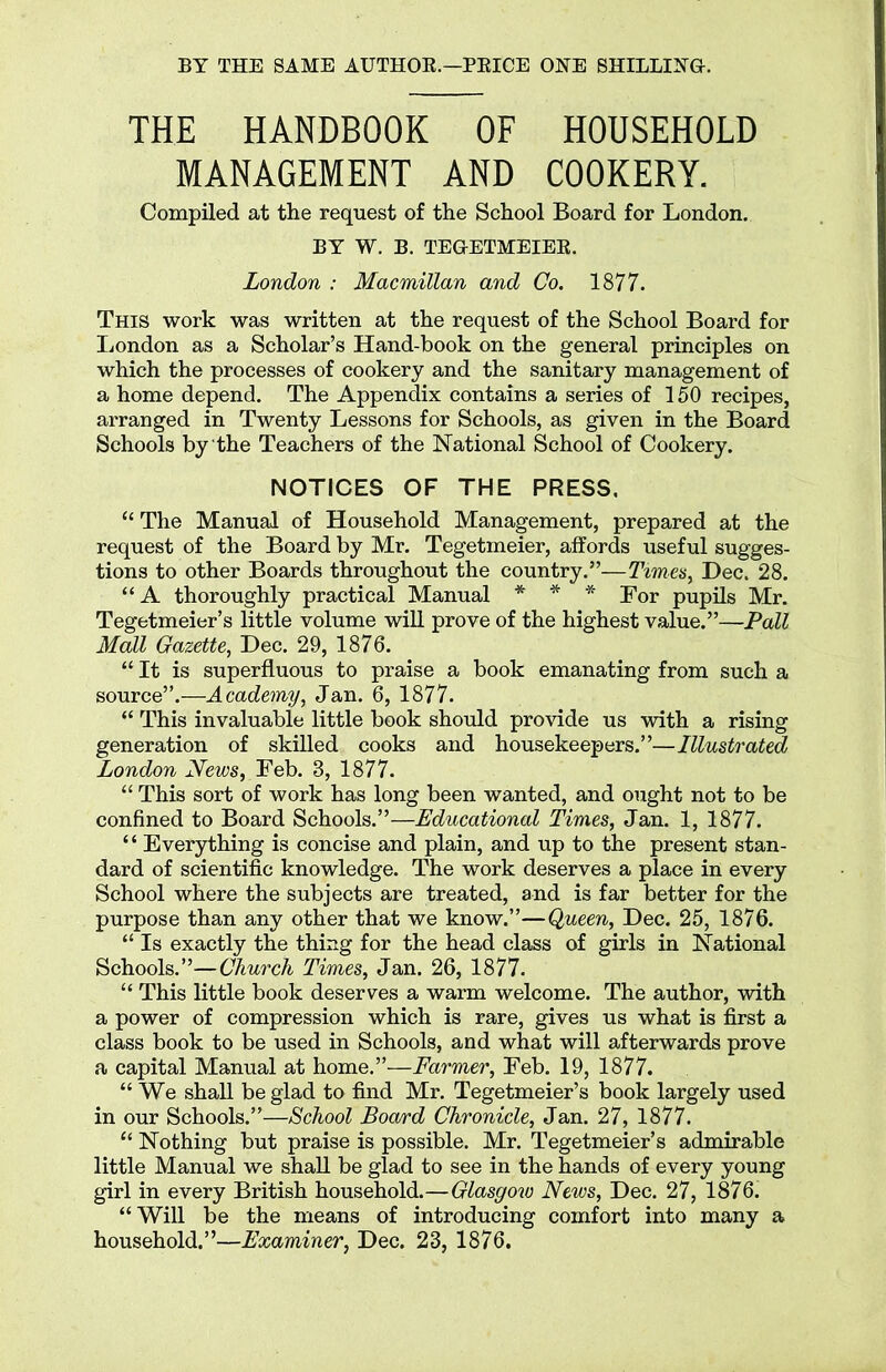THE HANDBOOK OF HOUSEHOLD MANAGEMENT AND COOKERY. Compiled at the request of the School Board for London. BY W. B. TEGETMEIER. London : Macmillan and Co. 1877. This work was written at the request of the School Board for London as a Scholar’s Hand-book on the general principles on which the processes of cookery and the sanitary management of a home depend. The Appendix contains a series of 150 recipes, arranged in Twenty Lessons for Schools, as given in the Board Schools by the Teachers of the National School of Cookery. NOTICES OF THE PRESS. “ The Manual of Household Management, prepared at the request of the Board by Mr. Tegetmeier, affords useful sugges- tions to other Boards throughout the country.”—Times, Dec. 28. “ A thoroughly practical Manual * * * For pupils Mr. Tegetmeier’s little volume will prove of the highest value.”—Pall Mall Gazette, Dec. 29, 1876. “ It is superfluous to praise a book emanating from such a source”.—Academy, Jan. 6, 1877. “ This invaluable little book should provide us with a rising generation of skilled cooks and housekeepers.”—Illustrated London News, Feb. 3, 1877. “ This sort of work has long been wanted, and ought not to be confined to Board Schools.”—-Educational Times, Jan. 1, 1877. “ Everything is concise and plain, and up to the present stan- dard of scientific knowledge. The work deserves a place in every School where the subjects are treated, and is far better for the purpose than any other that we know.”—Queen, Dec. 25, 1876. “ Is exactly the thing for the head class of girls in National Schools.”—Church Times, Jan. 26, 1877. “ This little book deserves a warm welcome. The author, with a power of compression which is rare, gives us what is first a class book to be used in Schools, and what will afterwards prove a capital Manual at home.”—Farmer, Feb. 19, 1877. “We shall be glad to find Mr. Tegetmeier’s book largely used in our Schools.”—School Board Chronicle, Jan. 27, 1877. “ Nothing but praise is possible. Mr. Tegetmeier’s admirable little Manual we shall be glad to see in the hands of every young girl in every British household.—Glasgow News, Dec. 27, 1876. “Will be the means of introducing comfort into many a household.”—Examiner, Dec. 23, 1876.