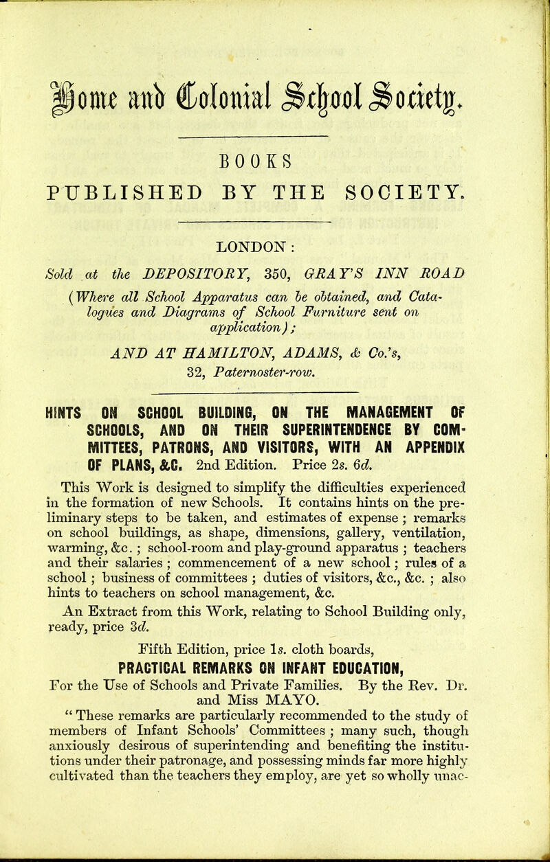onu anb Colonial ^olrool^ooietjr. BOOKS PUBLISHED BY THE SOCIETY. LONDON: Sold at the DEPOSITORY, 350, GRAYS INN ROAD (Where all School Apparatus can he obtained, and Cata- logues and Diagrams of School Furniture sent on application ) ; AND AT HAMILTON, ADAMS, & Co.'s, 32, Paternoster-row. HENTS ON SCHOOL BUILDING, ON THE MANAGEMENT Of SCHOOLS, AND ON THEIR SUPERINTENDENCE BY COM’ MITTEES, PATRONS, AND VISITORS, WITH AN APPENDIX OF PLANS, &G. 2nd Edition. Price 2s. 6d. This Work is designed to simplify the difficulties experienced in the formation of new Schools. It contains hints on the pre- liminary steps to be taken, and estimates of expense ; remarks on school buildings, as shape, dimensions, gallery, ventilation, warming, &c. ; school-room and play-ground apparatus ; teachers and their salaries ; commencement of a new school; rules of a school ; business of committees ; duties of visitors, &c., &c. ; also hints to teachers on school management, &c. An Extract from this Work, relating to School Building only, ready, price 3cl. Fifth Edition, price Is. cloth boards, PRACTICAL REMARKS ON INFANT EDUCATION, For the Use of Schools and Private Families. By the Rev. Dr. and Miss MAYO. “ These remarks are particularly recommended to the study of members of Infant Schools’ Committees ; many such, though anxiously desirous of superintending and benefiting the institu- tions under their patronage, and possessing minds far more highly cultivated than the teachers they employ, are yet so wholly unac-