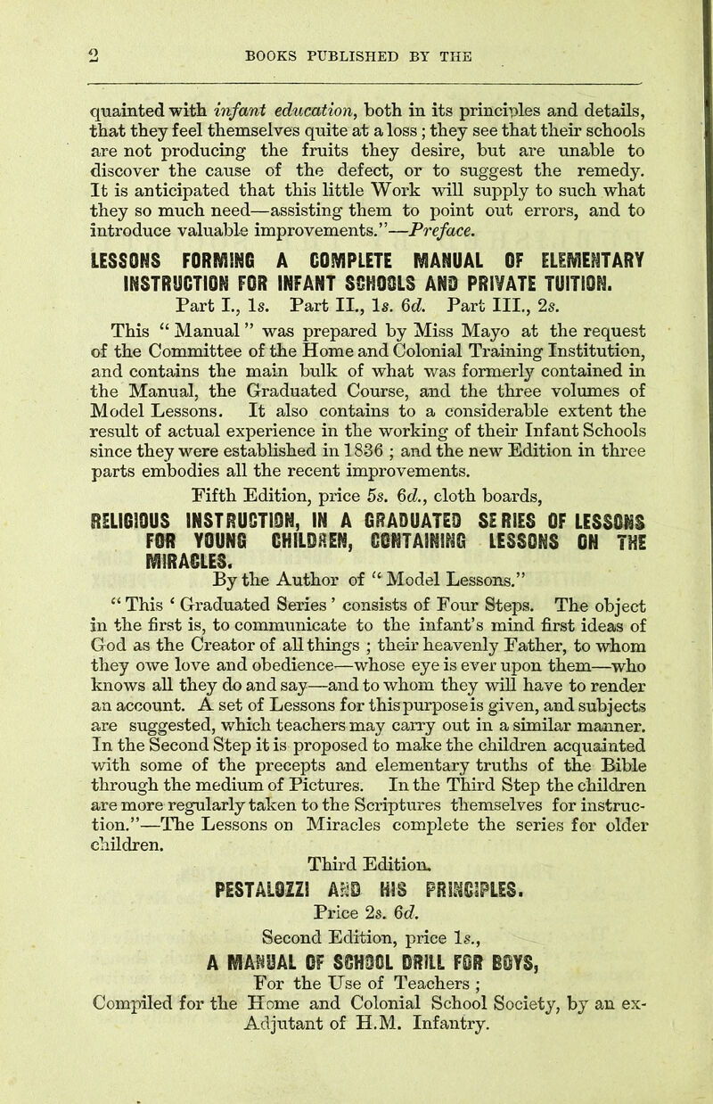 BOOKS PUBLISHED BY THE quainted with infant education, both in its principles and details, that they feel themselves quite at a loss; they see that their schools are not producing the fruits they desire, but are unable to discover the cause of the defect, or to suggest the remedy. It is anticipated that this little Work will supply to such what they so much need—assisting them to point out errors, and to introduce valuable improvements.”—Preface. LESSONS FORMING A COMPLETE MANUAL OF ELEMENTARY INSTRUCTION FOR INFANT SCHOOLS AND PRIVATE TUITION. Part I., Is. Part II., Is. 6d Part III., 2s. This “ Manual ” was prepared by Miss Mayo at the request of the Committee of the Home and Colonial Training Institution, and contains the main bulk of what was formerly contained in the Manual, the Graduated Course, and the three volumes of Model Lessons. It also contains to a considerable extent the result of actual experience in the working of their Infant Schools since they were established in 1886 ; and the new Edition in three parts embodies all the recent improvements. Fifth Edition, price 5s. 6d., cloth boards, RELIGIOUS INSTRUCTION, IN A GRADUATED SERIES OF LESSONS FOR YOUNG GHILDHEN, CONTAINING LESSONS ON THE MIRACLES. By the Author of u Model Lessons.” “ This ‘ Graduated Series ’ consists of Four Steps. The object in the first is, to communicate to the infant’s mind first ideas of God as the Creator of all things ; their heavenly Father, to whom they owe love and obedience—whose eye is ever upon them—who knows all they do and say—and to whom they will have to render an account. A set of Lessons for this purpose is given, and subjects are suggested, which teachers may carry out in a similar manner. In the Second Step it is proposed to make the children acquainted with some of the precepts and elementary truths of the Bible through the medium of Pictures. In the Third Step the children are more regularly taken to the Scriptures themselves for instruc- tion.”—The Lessons on Miracles complete the series for older children. Third Edition. PE8TAL02IS Ar^S R1S PRINCIPLES. Price 2s. 6d. Second Edition, price Is., A MANUAL OF SCHOOL MU FOR BOYS, For the Use of Teachers ; Compiled for the Home and Colonial School Society, by an ex- Adjutant of H.M. Infantry.