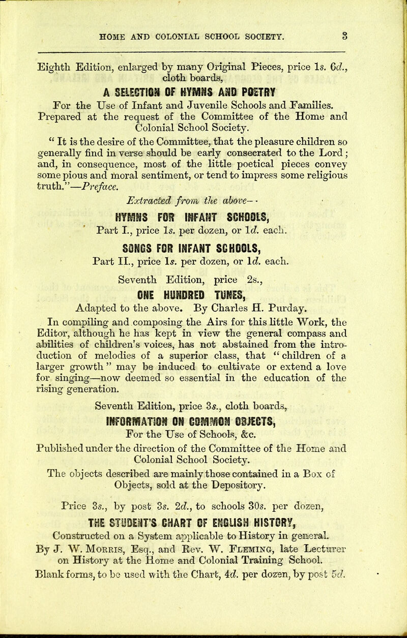 Eighth Edition, enlarged by many Original Pieces, price Is. 6c?., cloth boards, A SELECTION OF HYMNS AND POETRY For the Use of Infant and Juvenile Schools and Families. Prepared at the request of the Committee of the Home and Colonial School Society. “ It is the desire of the Committee, that the pleasure children so generally find in verse should be early consecrated to the Lord; and, in consequence, most of the little poetical pieces convey some pious and moral sentiment, or tend to impress some religious truth.”—Preface. Extracted from the above— HYMNS FOR INFANT SCHOOLS, Part I., price Is. per dozen, or lc?. each. SSNCS FOR INFANT SCHOOLS, Part II., price Is. per dozen, or lc?. each. Seventh Edition, price 2s., ONE HUNDRED TUNES, Adapted to the above. By Charles H. Purday. In compiling and composing the Airs for this little Work, the Editor, although he has kept in view the general compass and abilities of children’s voices, has not abstained from the intro- duction of melodies of a superior class, that “ children of a larger growth ” may be induced to cultivate or extend a love for singing—now deemed so essential in the education of the rising generation. Seventh Edition, price 3s., cloth boards, INFORMATION ON COMMON OBJECTS, For the Use of Schools, &c. Published under the direction of the Committee of the Home and Colonial School Society. The objects described are mainly those contained in a Box of Objects, sold at the Depository. Price 3s., by post 3s. 2c?., to schools 30s. per dozen, THE STUDIMT’S CHART OF ENGLISH HISTORY, Constructed on a System applicable to History in general. By J. W. Morris, Esq., and Rev. W. Fleming, late Lecturer on History at the Home and Colonial Training School. Blank forms, to be used with the Chart, 4c?. per dozen, by post 5d.