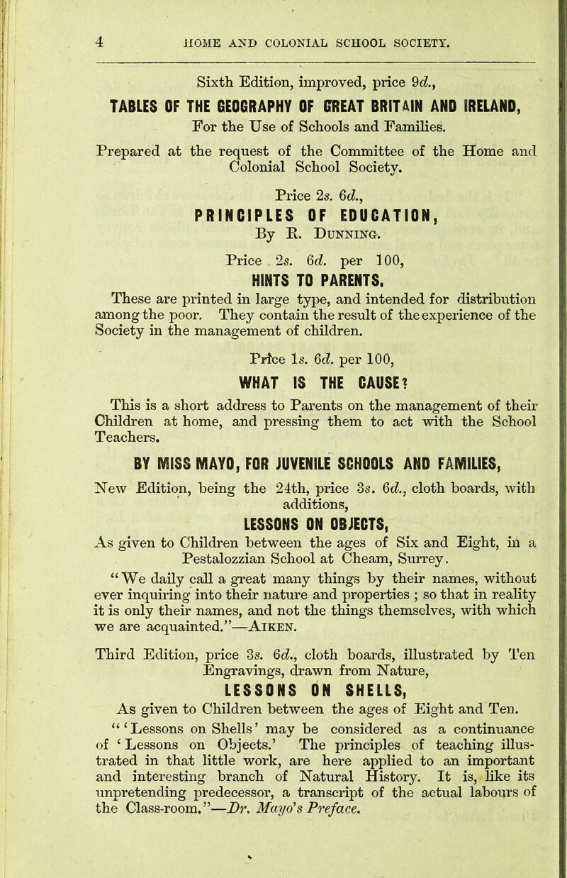 Sixth Edition, improved, price 9c2., TABLES OF THE GEOGRAPHY OF GREAT BRITAIN AND IRELAND, For the Use of Schools and Families, Prepared at the request of the Committee of the Home and Colonial School Society. Price 2s. 6d., PRINCIPLES OF EDUCATION, By E. Dunning. Price 2s. 6d. per 100, HINTS TO PARENTS. These are printed in large type, and intended for distribution among the poor. They contain the result of the experience of the Society in the management of children. Price Is. 6d. per 100, WHAT IS THE CAUSE? This is a short address to Parents on the management of their Children at home, and pressing them to act with the School Teachers. BY MISS MAYO, FOR JUVENILE SCHOOLS AND FAMILIES, New Edition, being the 24th, price 3s. 6d., cloth boards, with additions, LESSONS ON OBJECTS, As given to Children between the ages of Six and Eight, in a Pestalozzian School at Cheam, Surrey. “We daily call a great many things by their names, without ever inquiring into their nature and properties ; so that in reality it is only their names, and not the things themselves, with which we are acquainted.”—Aiken. Third Edition, price 3s. 6d., cloth boards, illustrated by Ten Engravings, drawn from Nature, LESSONS ON SHELLS, As given to Children between the ages of Eight and Ten. “‘Lessons on Shells’ may be considered as a continuance of ‘ Lessons on Objects.’ The principles of teaching illus- trated in that little work, are here applied to an important and interesting branch of Natural History. It is, like its unpretending predecessor, a transcript of the actual labours of the Class-room.”—Dr. Mayo’s Preface.