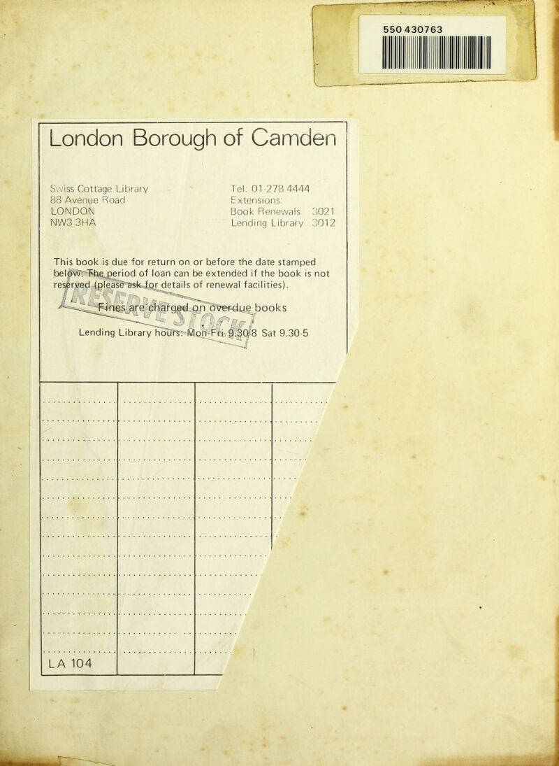 550 430763 London Borough of Camden Swiss Cottage Library Tel: 01-278 4444 88 Avenue Road Extensions: LONDON Book Renewals 3021 NWS 3HA Lending Library 3012 This book is due for return on or before the date stamped beldwrTb^eriod of loan can be extended if the book is not re^ryed (please'askTor details of renewal facilities). a fgg^dr p nl6tre«^.u e books Lending Library houTs;-4SQ^‘FifL§^^ Sat 9.30-5 LA 104