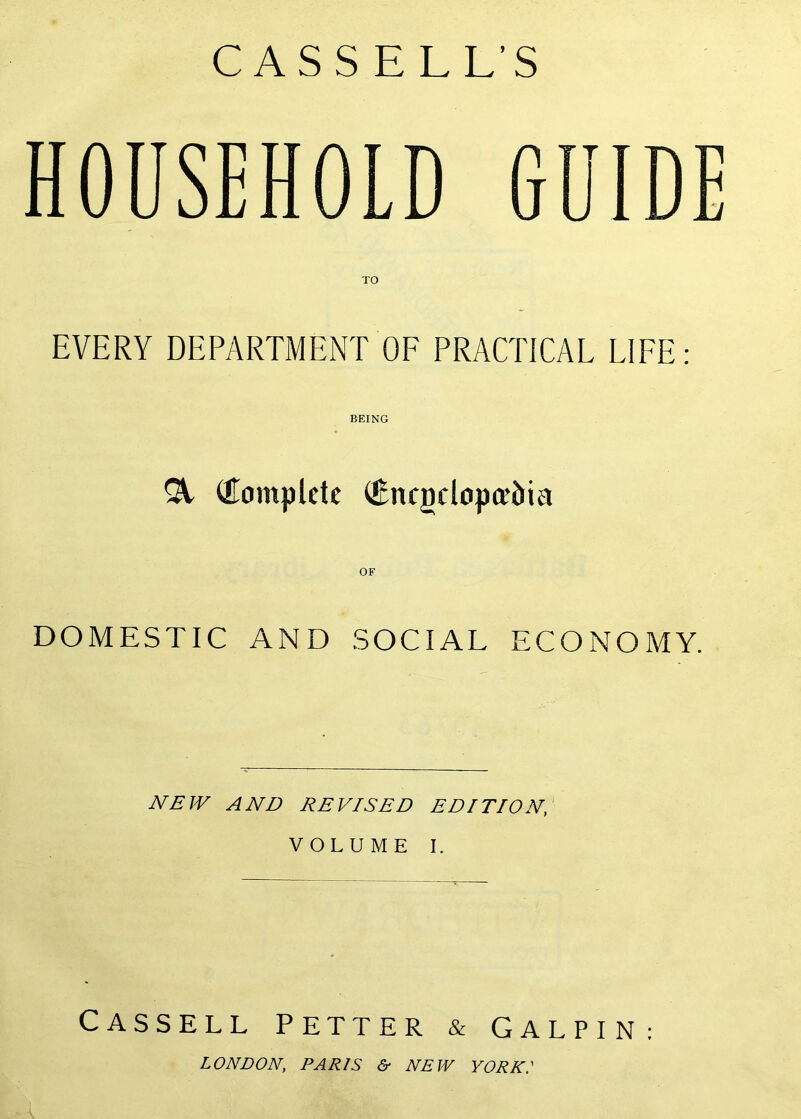 CASSELL’S HOUSEHOLD EVERY DEPARTMENT OF PRACTICAL LIFE: BEING ^ (Eomplete ®ncgclopceJiia OF DOMESTIC AND SOCIAL ECONOMY. JVBJV AND REVISED EDITION, VOLUME I. Cassell fetter & Galpin: LONDON, PARIS &• NEW YORK: