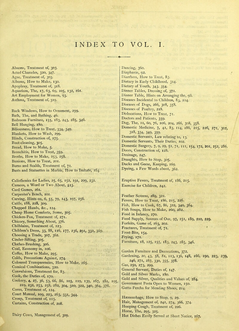 INDEX TO VOL. I. Abscess, Treatment of, 303, Acted Charades, 320, 347. Ague, Treatment of, 303. Albums, How to Make, 130. Apoplexy, Treatment of, 318. Aquarium, The, 17, 63, 69, 105, 132, 161. Art Employment for Women, 93. Asthma, Treatment of, 319. Back Windows, How to Ornament, 299. Bath, The, and Bathing, 46. Bedroom Furniture, 155, 183, 243, 285, 346. Bell Hanging, 180. Biliousness, How to Treat, 334, 349. Blankets, How to Wash, 299. Blinds, Construction of, 175. Boot-cleaning, 305. Bread, How to Make, 5- Bronchitis, How to Treat, 359. Broths, How to Make, 253, 258. Bunions, How to Treat, 201. Bums and Scalds, Treatment of, 71. Busts and Statuettes in Marble, How to Imitate, 164. Calisthenics for Ladies, 25, 65, 152, 191, 209, 231. Cameos, a Word or Two About, 123. Card Games, 261. Carpenter’s Bench, loi. Carving, Hints on, 6, 55, 79, 143, 197, 256. Cattle, 188, 228, 309. Chapped Hands, &c., 124. Cheap Home Comforts, Some, 305. Chicken-Pox, Treatment of, 271. Chicory, Something About, 376. Chilblains, Treatment of, 123. Children’s Dress, 33, 88, 116, 177, 236, 291, 332, 569. Choosing a Trade, 307, 362. Cinder-Sifting, 305. Clothes-Brushing, 306. Coal, Economy in, 106. • • • Coffee, How to Make, 295. . , ■ “ Colds, Precautions Against, 274. Coloured Transparencies, How to Make, 165. Comical Combinations, 220. ^ ^ '..1 Convulsions, Treatment for, 83. Cook, the Duties of, 170. Cookery, 4, 27, 36, 53, 66, 86, 103, 119, 139, 167, 181, 195, 219, 232, 253, 258, 282, 304, 310, 322, 340, 364, 376. - Corns, Treatment of, 124. Court Manual, 109, 223, 263, 331, 344. Croup, Treatment of, 115. Curtains, Constmction of, 208. Dairy Cows, Management of, 309. Dancing, 360. Diaphanie, 92. Diarrhoea, How to Treat, 83. Dietary in Early Childhood, 314. Dietary of Youth, 343, 354. Dinner Tables, Dressing of, 371. Dinner Table, Hints on Arranging the, 90. Diseases Incidental to Children, 83, 114. Diseases of Dogs, 266, 308, 358. Diseases of Poultry, 218. Dislocations, How to Treat, 71. Doctors and Patients, 359. Dog, The, II, 60, 76, 106, 204, 266, 308, 358. Domestic Medicine, 7, 41, 83, 114, i86, 215, 226, 271, 302, 318, 334, 349> 359- Domestic Servants, Law relating to, 13. Domestic Servants, Their Duties, 102. Domestic Surgery, 7, 9, 29, 51, 71, m, 154, 172, 201, 252, 286. Doors, Construction of, 128. Drainage, 247. Draughts, How to Stop, 305. Ducks and Geese, Keeping, 169. Dyeing, a Few Words alx>ut, 362. Eruptive Fevers, Treatment of, 186, 215. Exercise for Children, 242. Feather Screens, 289, 321. Fevers, How to Treat, 186, 215, 226, Fish, How to Cook, 67, 86, 322, 340, 364. Fish Soups, How to Make, 260, 282. Food in Infancy, 270. Food Supply, Sources of Our, 97, 151, 189, 210, 229. Forfeits, Game of, 163, 202. Fractures, Treatment of, 71. ' Frost-Bite, 154. ■Frying, 171. Furniture, 18, 125, 155, 183, 243, 285, 346. Garden Furniture and Decorations, 372, Gardening, 20, 43, 58, 81, 113, 136, 148, 166, 190, 223, 239, 246, 271, 287, 330, 355, 378. Gas, 250, 273, 299. General Servant, Duties of, 147. Gold and Silver Marks, 180. Gold and Silver, Qualities and Values of, 284, Government Posts Open to Women, 150. Gutta-Percha for Mending Shoes, 214. Hxmorrhage, How to Stop, 9, 29. Hair, Management of, 241, 274, 366, 374. Hooping Cough, Treatment of, 226. Horse, The, 295, 325. Hot Dishes Easily Served at Short Kotice, 167.