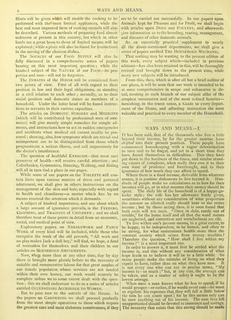 WAYS AND MEANS. Hints will be given which will enable the cooking to be performed with the most limited appliances, while the best and most improved form of cooking-utensils will also be described. Various methods of preparing food almost unknown at present in this country, but which in other lands are a great boon to those of limited means, will be explained; while a place will also be found for instructions in the serving of the choicest dishes. The Sources of our Food Supply will also be fully discussed in a comprehensive series of papers bearing on this most important question; while the kindred subject of the Nature of our Food—its pro- perties and uses— will not be forgotten. The Inmates of the House will be considered from two points of view. First of all with regard to their position in law and their legal obligations, as standing in a civil relation to each other ; secondly, as to their social position and domestic duties as members of a household. Under the latter head will be found instruc- tions to servants in their various capacities. The articles on Domestic Surgery and Medicine (which will be contributed by professional men of emi- nence) will give merely simple remedies for simple ail- ments, and instructions how to act in sudden emergencies and accidents when medical aid cannot readily be pro- cured ; showing, also, how symptoms which are trivial and unimportant are to be distinguished from those which prognosticate a serious illness, and call imperatively for the doctor’s interference. The question of healthful Exercise—that most sure preserver of health—will receive careful attention; and Calisthenics, Gymnastics, Dancing, Wa,lking, and Riding will all in turn find a place in our pages. While some of our papers on the Toilette will con- tain hints upon various matters of dress and personal adornment, w'e shall give in others instructions on the management of the skin and hair, especially with regard to health and cleanliness—a matter which has by no means received the attention which it demands. A subject of kindred importance, and one about which a large amount of ignorance prevails, is the Feeding, Clothing, and Training of Children ; and we shall therefore treat of these points in detail from an economic, social, and medical point of view. Explanatory papers on NEEDLEWORK and FANCY Work of every kind will be included, while those who recognise the truth of the old proverb, “ All work and no play makes Jack a dull boy,” will find, we hope, a fund of recreation for themselves and their children in our articles on HOUSEHOLD Amusements. Now, when more than at any other time, day by day there is brought more plainly before us the necessity of suitable and remunerative labour for that great surplus of our female population whose services are not needed within their own homes, our work would scarcely be complete unless we to some extent dealt with the ques- tion ; this we shall endeavour to do in a series of articles entitled Occupations Accessible to Women. But to pass now to the outside of the House. In the papers on Gardening wc shall proceed gradually from the most simple operations to those which require the greatest care and most elaborate contrivances, if they are to be carried out successfully. In our papers upon Animals kept for Pleasure and for Profit, we shall begin with articles upon Dogs and Poultry, and afterwards give information as to the breeding, rearing, management, and diseases of other domestic animals. As an essentially practical supplement to nearly all the above-mentioned departments, we shall give a series of papers entitled The Household Mechanic. That nothing may be wanting to the present edition of this work, every subject which—included in previous editions—has also been retained in this, will be thoroughly revised and brought down to the present time, while many new subjects will be introduced. From this, then, which is after all but a brief outline of our plans, it will be seen that our work is intended to be at once comprehensive in scope and e.xhaustive in de- tail, treating in each branch of our subject alike of the simplest necessaries and of the most refined luxuries — furnishing, in the truest sense, a Guide to every depart- ment of the Home, and affording instruction the most valuable and practical to every member of the Household. WAYS AND MEANS.—I. It has been said, that of the thousands who live a little beyond their income, by far the greater number have drifted into their present position. These people have commenced housekeeping with a vague determination to save and to be frugal, and yet in a short time they have found themselves in difficulties. This they have put down to the hardness of the times, and similar stand- ing causes of complaint, when really they owe it to their own want of prudence and forethought, and to their ignorance of how much they can afford to spend. Where there is a fixed income, derivable from whatever source, it is positive dishonesty to live beyond it. Hun- dreds of people make no calculations as to how far their incomes will go, or in what manner their money should be spent. The daily life of the household is of a happy-go- lucky style; the wife has her allowance freely given, sometimes without any consideration of what proportion the amount so allotted really should bear to the entire income ; but by those acting thus, it is soon found that both ends will not meet. “ Once in debt, rarely out of trouble,” for the home itself and all that the word means are neglected, and contention and wretchedness are rife. To live within one’s income means, to a great extent, to be happy, to be independent, to be honest, and often to be strong, for what undermines health more than the constant anxiety which arises from money troubles ? Therefore the question, “ How shall I live within my income?” is a most important one. In order to answer it, it must first be settled what the income is, and this without any consideration of what hope leads us to believe it will be in a little while. So many people make the mistake of living on what they expect to have, rather than on what they have now. It is not every one who can say in precise terms, “My income is—so much but, at any rate, the average can be taken, and as a matter of safety it ought to be the lowest average. When once a man knows what he has to spend, if he would prosper—or rather, if he would avoid ruin—he must so regulate his expenses that they will fall a little below' the sum he can count upoiTJ for by this means only can he save anything out of his income. The sum thus left unapportioned should be devoted to insurance and savings. The necessity that exists that this saving should be made