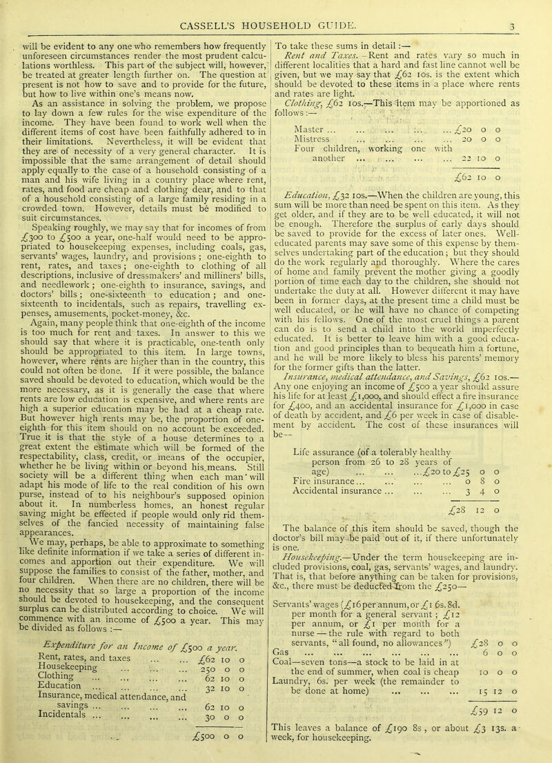 will be evident to any one who remembers how frequently unforeseen circumstances render the most prudent calcu- lations worthless. This part of the subject will, however,' be treated at greater length further on. The question at present is not how to save and to provide for the future, but how to live within one’s means now. As an assistance in solving the problem, we propose to lay down a few rules for the wise e.xpenditure of the income. They have been found to work well when the different items of cost have been faithfully adhered to in their limitations. Nevertheless, it will be evident that they are- of necessity of a very general character. It is impossible that the same arrangement of detail should apply equally to the case of a household consisting of a man and his wife living in a country place where rent, rates, and food are cheap and clothing dear, and to that of a household consisting of a large family residing in a crowded town. However, details must be modified to suit circumstances. Speaking roughly, we may say that for incomes of from ;^3oo to .2^500 a year, one-half would need to be appro- priated to housekeeping e.xpenses, including coals, gas, servants’ wages, laundry, and provisions ; one-eighth to rent, rates, and taxes; one-eighth to clothing of all descriptions, inclusive of dressmakers’ and milliners’ bills, and needlework; one-eighth to insurance, savings, and doctors’ bills; one-sixteenth to education; and one- sixteenth to incidentals, such as repairs, travelling ex- penses, amusements, pocket-money, &c. Again, many people tbink that one-eighth of the income is too much for rent and taxes. In answer to this we should say that where it is practicable, oae-tenth only should be appropriated to this item. In large towns, however, where rents are higher than in the country, this could not often be done. If it were possible, the balance saved should be devoted to education, which would be the more necessary, as it is generally the case that where rents are low education is expensive, and where rents are high a superior education may be had at a cheap rate. But however high rents may be, the proportion of one- eighth for this item should on no account be exceeded. True it is that the style of a house determines to a great extent the estimate which will be formed of the respectability, class, credit, or means of the occupier, whether he be living within or beyond his means. Still society will be a different thing when each man'will adapt his mode of life to the real condition of his own purse, instead of to his neighbour’s supposed opinion about it. In numberless homes, an honest regular saving might be effected if people would only rid them- selves of the fancied necessity of maintaining false appearances. We may, perhaps, be able to approximate to something like definite information if we take a series of different in- comes and apportion out their expenditure. We will suppose the families to consist of the father, mother, and four children. When there are no children, there will be no necessity that so large a proportion of the income should be devoted to housekeeping, and the consequent surplus can be distributed according to choice. We will commence with an income of a year. This may be divided as follows :— Expenditure for an Income of f ^00 a year. Rent, rates, and taxes Housekeeping Clothing Education ... ... ’ Insurance, medical attendance, and savings ... Incidentals 10 0 250 0 0 62 I-O 0 32 10 0 62 10 0 30 0 0 .4500 0 0 To take these sums in detail:— Rent and Taxes. -Rent and rates vary so much in different localities that a hard and fast line cannot well be given, but we may say that fti los. is the extent which should be devoted to these items in a place where rents and rates are light. Clothing, £62 los.—This Item may be apportioned as follows Master ... hlistress Four children, working one another ■ .■£20 o ... 20 o with ... 22 10 o o o ;^62 10 O Education, ^32 10s.—When the children are young, this sum will be more than need be spent on this item. As they get older, and if they are to be \vell educated, it will not be enough. Therefore the surplus of early days should be saved to provide for the excess of later ones. Well- educated parents may save some of this expense by them- selves undertaking part of the education; but they should do the w'ork regularly and thoroughly. Where the cares of home and family prevent the mother giving a goodly portion of time each day to the children, she should not undertake the duty at all. However different it may have been in former days, at the present time a child must be well educated, or he will have no chance of competing with his fellows. One of the most cruel things a parent can do is to send a child into the world imperfectly educated. It is better to leave him with a good educa- tion and good principles than to bequeath him a fortune, and he w'ill be more likely to bless his parents’ memory for the former gifts than the latter. Insurance, medical attendance, and Savings, £62 los.— Any one enjoying an income of 2^500 a year should assure his life for at least ^1,000, and should effect a fire insurance for ^400, and an accidental insurance for 1,000 in case of death by accident, and £6 per week in case of disable- ment by accident. The cost of these insurances will be— Life assurance (of a tolerably healthy person from 26 to 28 years of age) ^20 to ^25 o o Fire insurance... ...' ... ... 080 Accidental insurance... ... ... 340 £28 12 o The balance of this item should be saved, though the doctor’s bill may -be paid out of it, if there unfortunately is one. Housekeeping.— Under the term housekeeping are in- cluded provisions, coal, gas, servants’ wages, and laundry. That is, that before anything can be taken for provisions, &c., there must be deducfedlbrom the ;^25o— Servants’ w'ages (^i6per annum,or 6s. 8d. per month for a general servant ; £12 per annum, or per month for a nurse — the rule with regard to both servants, “ all found, no allovrances ”) .^28 0 0 Gas Coal—seven tons—a stock to be laid in at 6 0 0 the end of summer, when coal is cheap Laundry, 6s. per week (the remainder to be done at home) 10 0 0 15 12 0 .^59 12 0 This leaves a balance of £\^o 8s, or about £l 13s. a- week, for housekeeping.
