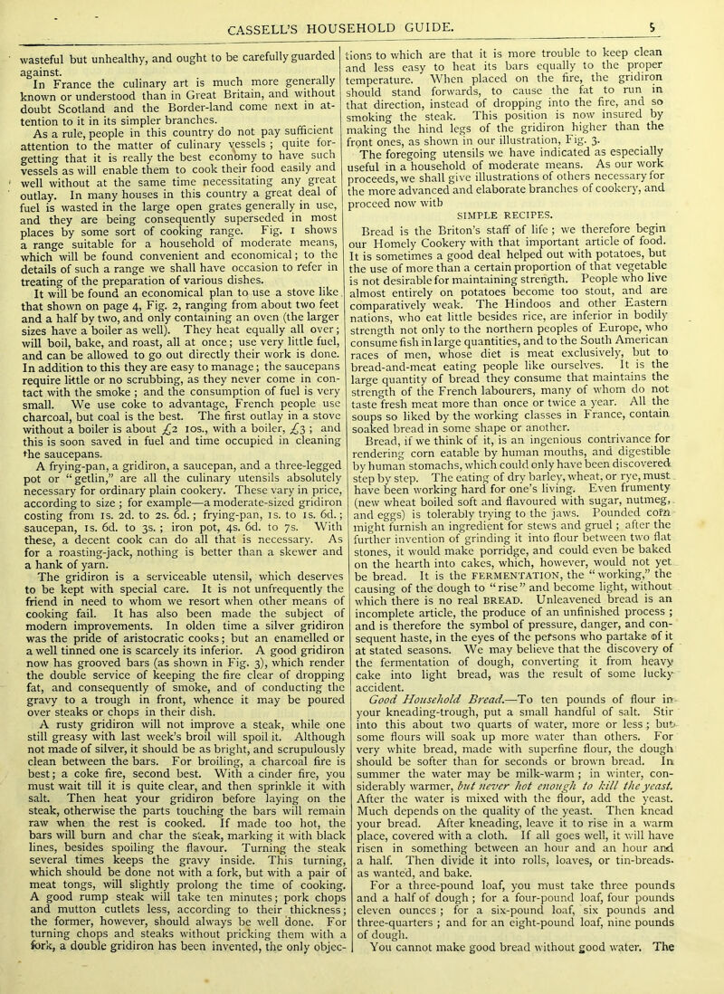 wasteful but unhealthy, and ought to be carefully guarded against. In France the culinary art is much more generally known or understood than in Great Britain, and without doubt Scotland and the Border-land come next in at- tention to it in its simpler branches. As a rule, people in this country do not pay sufficient attention to the matter of culinary v^essels ; quite for- getting that it is really the best economy to have such vessels as will enable them to cook their food easily and well without at the same time necessitating any gieat outlay. In many houses in this country a great deal of fuel is wasted in the large open grates generally in use, and they are being consequently superseded in most places by some sort of cooking range. Fig. i shows a range suitable for a household of moderate means, which will be found convenient and economical; to the details of such a range we shall have occasion to refer in treating of the preparation of various dishes. It will be found an economical plan to use a stove like, that shown on page 4, Fig. 2, ranging from about two feet and a half by two, and only containing an oven (the larger sizes have a boiler as well). They heat equally all over; will boil, bake, and roast, all at once; use very little fuel, and can be allowed to go out directly their work is done. In addition to this they are easy to manage; the saucepans require little or no scrubbing, as they never come in con- tact with the smoke ; and the consumption of fuel is very small. We use coke to advantage, French people use charcoal, but coal is the best. The first outlay in a stove without a boiler is about £,2 los., with a boiler, ^3 ; and this is soon saved in fuel and time occupied in cleaning the saucepans. A frying-pan, a gridiron, a saucepan, and a three-legged pot or “getlin,” are all the culinary utensils absolutely necessary for ordinary plain cookery. These vary in price, according to size ; for example—a moderate-sized gridiron costing from is. 2d. to 2s. 6d.; frying-pan, is. to is. 6d.; saucepan, is. 6d. to 3s. ; iron pot, 4s. 6d. to 7s. With these, a decent cook can do all that is necessary. As for a roasting-jack, nothing is better than a skewer and a hank of yarn. The gridiron is a serviceable utensil, which deserves to be kept with special care. It is not unfrequently the friend in need to whom we resort when other means of cooking fail. It has also been made the subject of modern improvements. In olden time a silver gridiron was the pride of aristocratic cooks; but an enamelled or a well tinned one is scarcely its inferior. A good gridiron now has grooved bars (as shown in Fig. 3), which render the double service of keeping the fire clear of dropping fat, and consequently of smoke, and of conducting the gravy to a trough in front, whence it may be poured over steaks or chops in their dish. A rusty gridiron will not improve a steak, while one still greasy with last week’s broil will spoil it. Although not made of silver, it should be as bright, and scrupulously clean between the bars. For broiling, a charcoal fire is best; a coke fire, second best. With a cinder fire, you must wait till it is quite clear, and then sprinkle it with salt. Then heat your gridiron before laying on the steak, otherwise the parts touching the bars will remain raw when the rest is cooked. If made too hot, the bars will burn and char the steak, marking it with black lines, besides spoiling the flavour. Turning the steak several times keeps the gravy inside. This turning, which should be done not with a fork, but with a pair of meat tongs, will slightly prolong the time of cooking. A good rump steak will take ten minutes; pork chops and mutton cutlets less, according to their thickness; the former, however, should always be well done. For turning chops and steaks without pricking them with a fork, a double gridiron has been invented, the only objec- tions to which are that it is more trouble to keep clean and less easy to heat its bars equally to the proper temperature. When placed on the fire, the gridiron should stand forwards, to cause the fat to run in that direction, instead of dropping into the fire, and so smoking the steak. This position is now insured by making the hind legs of the gridiron higher than the front ones, as shown in our illustration. Fig. 3. The foregoing utensils we have indicated as especially useful in a household of moderate means. As our work proceeds, we shall give illustrations of others necessary for the more advanced and elaborate branches of cookery, and proceed now with SIMPLE RECIPES. Bread is the Briton’s staff of life ; we therefore begin our Homely Cookery with that important article of food. It is sometimes a good deal helped out with potatoes, but the use of more than a certain proportion of that vegetable is not desirable for maintaining strength. People who live almost entirely on potatoes become too stout, and are comparatively weak. The Hindoos and other Eastern nations, who eat little besides rice, are inferior in bodily strength not only to the northern peoples of Europe, who consume fish in large quantities, and to the South American races of men, whose diet is meat exclusively, but to bread-and-meat eating people like ourselves. It is the large quantity of bread they consume that maintains the strength of the French labourers, many of whom do not taste fresh meat more than once or twice a year. All the soups so liked by the working classes in France, contain soaked bread in some shape or another. Bread, if we think of it, is an ingenious contrivance for rendering corn eatable by human mouths, and digestible by human stomachs, which could only have been discovered step by step. The eating of dry barley, wheat, or rye, must have been working hard for one’s living. Even frumenty (new wheat boiled soft and flavoured with sugar, nutmeg,. and eggs) is tolerably trying to the jaws. Pounded corn might furnish an ingredient for stews and gruel; after the further invention of grinding it into flour between two flat stones, it would make porridge, and could even be baked on the hearth into cakes, which, however, would not yet be bread. It is the fermentation, the “working,” the causing of the dough to “rise” and become light, without which there is no real bread. Unleavened bread is an incomplete article, the produce of an unfinished process ; and is therefore the symbol of pressure, danger, and con- sequent haste, in the eyes of the persons who partake of it at stated seasons. We may believe that the discovery of the fermentation of dough, converting it from heavy cake into light bread, was the result of some lucky accident. Good Household Bread.—To ten pounds of flour in- your kneading-trough, put a small handful of salt. Stir into this about two quarts of water, more or less; but>- some flours will soak up more water than others. For very white bread, made with superfine flour, the dough should be softer than for seconds or brown bread. In summer the water may be milk-warm; in winter, con- siderably warmer, but never hot enough to kill the yeast. After the water is mixed with the flour, add the yeast. Much depends on the quality of the yeast. Then knead your bread. After kneading, leave it to rise in a warm place, covered with a cloth. If all goes well, it will have risen in something between an hour and an hour and a half. Then divide it into rolls, loaves, or tin-breads- as wanted, and bake. For a three-pound loaf, you must take three pounds and a half of dough ; for a four-pound loaf, four pounds eleven ounces ; for a six-pound loaf, six pounds and three-quarters ; and for an eight-pound loaf, nine pounds of dough. You cannot make good bread without good water. The