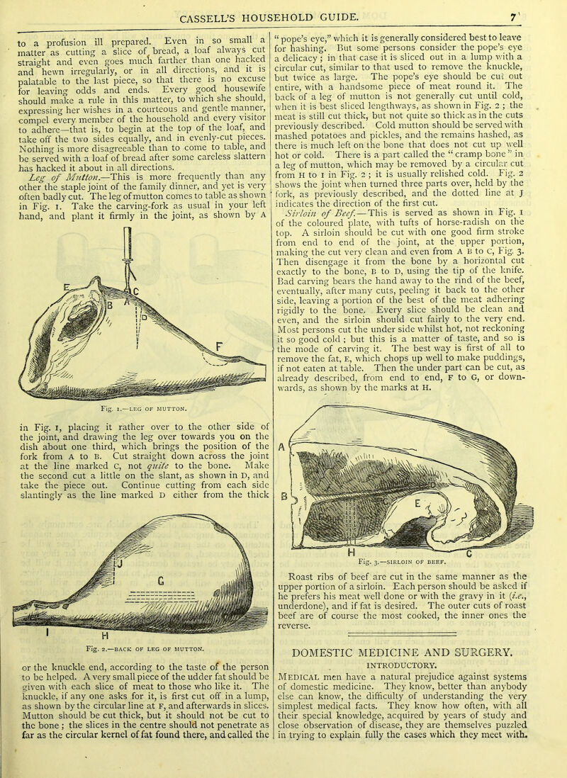 to a profusion ill prepared. Even in so small a matter as cutting a slice of bread, a loaf always cut straight and even goes much farther than one hacked and hewn irregularly, or in all directions, and it is palatable to the last piece, so that there is no excuse for leaving odds and ends. Every good housewife should make a rule in this matter, to which she should, expressing her wishes in a courteous and gentle mannei, compel every member of the household and every visitor to adhere—that is, to begin at the top of the loaf, and take off the two sides equally, and in evenly-cut pieces. Nothing is irrore disagreeable than to come to table, and be served with a loaf of bread after some careless slattern has hacked it about in all directions. Leg of M^itton.—This is more frequently than any other the staple joint of the family dinner, and yet is very often badly cut. The leg of mutton comes to table as shown in Fig. I. Take the carving-fork as usual in your left hand, and plant it firmly in the joint, as shown by A Fig. 1.—LEG OF MUTTON. in Fig. I, placing it rather over to the other side of the joint, and drawing the leg over towards you on the dish about one third, which brings the position of the fork from A to B. Cut straight down across the joint at the line marked C, not qidte to the bone. Make the second cut a little on the slant, as shown in D, and take the piece out. Continue cutting from each side slantingly as the line marked D either from the thick Fig. 2.—BACK OF LEG OF MUTTON. or the knuckle end, according to the taste of the person to be helped. A very small piece of the udder fat should be given with each slice of meat to those who like it. The knuckle, if any one asks for it, is first cut off in a lump, as shown by the circular line at F, and afterwards in slices. Mutton should be cut thick, but it should not be cut to the bone ; the slices in the centre should not penetrate as far as the circular kernel of fat found there, and called the “ pope’s eye,” which it is generally considered best to leave for hashing. But some persons consider the pope’s eye a delicacy ; in that case it is sliced out in a lump with a circular cut, similar to that used to remove the knuckle, but twice as large. The pope’s eye should be cut out entire, with a handsome piece of meat round it. The back of a leg of mutton is not generally cut until cold, when it is best sliced lengthways, as shown in Fig. 2 ; the meat is still cut thick, but not quite so thick as in the cuts previously described. Cold mutton should be served with mashed potatoes and pickles, and the remains hashed, as there is much left on the bone that does not cut up well hot or cold. There is a part called the “ cramp bone ” in a leg of mutton, which may be removed by a circular cut from H to I in Fig. 2 ; it is usually relished cold. Fig. 2 shows the joint when turned three parts over, held by the fork, as previously described, and the dotted line at J indicates the direction of the first cut. Sirloin of Beef. — This is served as shown in Fig. i of the coloured plate, with tufts of horse-radish on the top. A sirloin should be cut wdth one good firm stroke from end to end of the joint, at the upper portion, making the cut very clean and even from A B to C, Fig. 3. Then disengage it from the bone by a horizontal cut exactly to the bone, B to D, using the tip of the knife. Bad carving bears the hand away to the rind of the beef, eventually, after many cuts, peeling it back to the other side, leaving a portion of the best of the meat adhering rigidly to the bone. Every slice should be clean and even, and the sirloin should cut fairly to the very end. Most persons cut the under side whilst hot, not reckoning it so good cold ; but this is a matter of taste, and so is the mode of carving it. The best way is first of all to remove the fat, E, which chops up well to make puddings, if not eaten at table. Then the under part can be cut, as already described, from end to end, F to G, or down- wards, as shown by the marks at H. Fig. 3.—SIRLOIN OF BEEF. Roast ribs of beef are cut in the same manner as the upper portion of a sirloin. Each person should be asked if he prefers his meat well done or with the gravy in it {i.e., unclerdone), and if fat is desired. The outer cuts of roast beef are of course the most cooked, the inner ones the reverse. DOMESTIC MEDICINE AND SURGERY. INTRODUCTORY. Medical men have a natural prejudice against systems of domestic medicine. They know, better than anybody else can know, the difficulty of understanding the very simplest medical facts. They know how often, with all their special knowledge, acquired by years of study and close observation of disease, they are themselves puzzled in trying to explain fully the cases which they meet with.