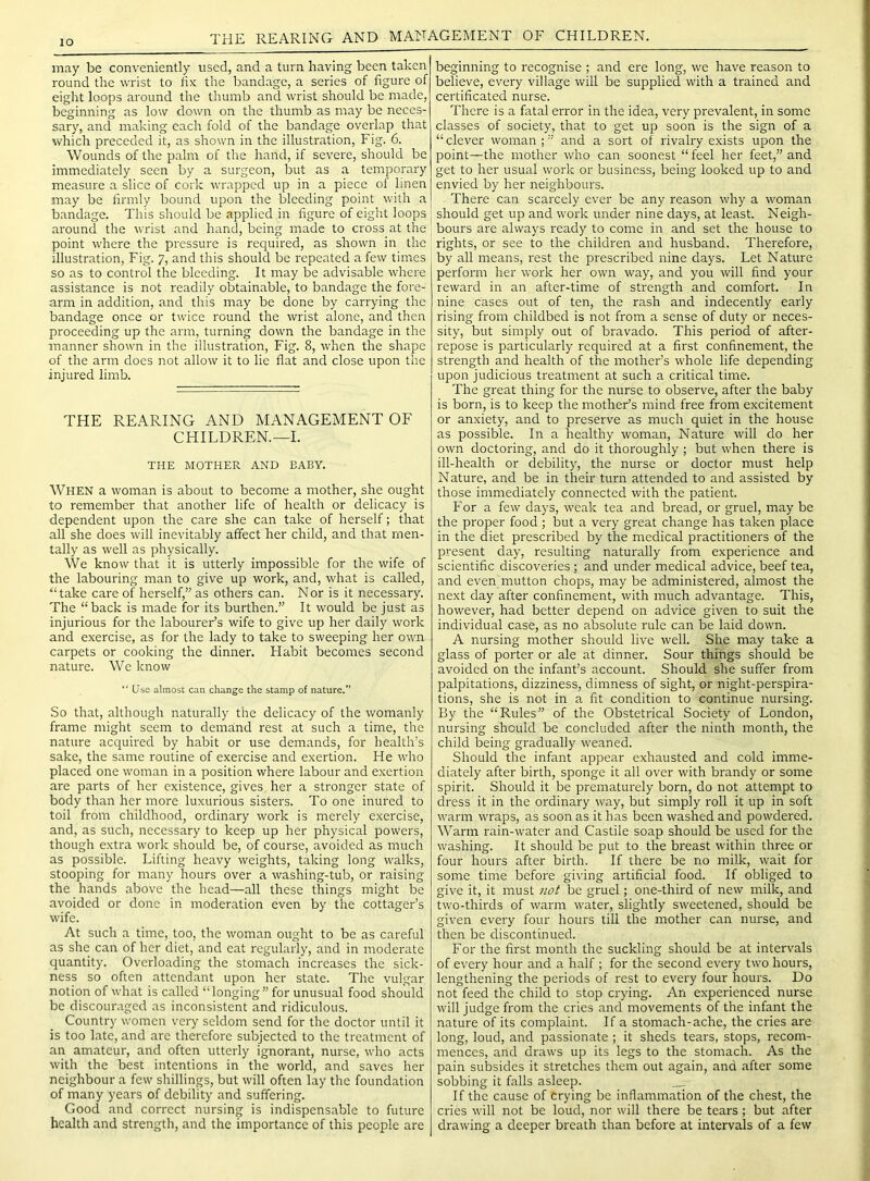 lO THE REARING AND MANAGEMENT OF CHILDREN. may be conveniently used, and a turn having been taken round the wrist to hx the bandage, a series of figure of eight loops around the thumb and wrist should be made, beginning as low down on the thumb as may be neces- sary, and making each fold of the bandage overlap that which preceded it, as shown in the illustration. Fig. 6. Wounds of the palm of the hand, if severe, should be immediately seen by a surgeon, but as a temporary measure a slice of cork wrapped up in a piece of linen may be firmly bound upon the bleeding point with a bandage. This should be applied in figure of eight loops around the wrist and hand, being made to cross at the point where the pressure is required, as shown in the illustration. Fig. 7, and this should be repeated a few times so as to control the bleeding. It may be advisable where assistance is not readily obtainable, to bandage the fore- arm in addition, and this may be done by carrying the bandage once or twice round the wrist alone, and then proceeding up the arm, turning down the bandage in the manner shown in the illustration. Fig. 8, when the shape of the arm does not allow it to lie flat and close upon the injured limb. THE REARING AND MANAGEMENT OF CHILDREN.—I. THE MOTHER AND BABY. When a woman is about to become a mother, she ought to remember that another life of health or delicacy is dependent upon the care she can take of herself; that all she does will inevitably affect her child, and that men- tally as well as physically. We know that it is utterly impossible for the wife of the labouring man to give up work, and, what is called, “take care of herself,” as others can. Nor is it necessary. The “back is made for its burthen.” It would be just as injurious for the labourer’s wife to give up her daily work and exercise, as for the lady to take to sweeping her own carpets or cooking the dinner. Habit becomes second nature. We know “ Use almost can change the stamp of nature.” So that, although naturally the delicacy of the womanly frame might seem to demand rest at such a time, the nature acquired by habit or use demands, for health’s sake, the same routine of exercise and exertion. He who placed one woman in a position where labour and exertion are parts of her existence, gives her a stronger state of body than her more luxurious sisters. To one inured to toil from childhood, ordinary work is merely exercise, and, as such, necessary to keep up her physical powers, though extra work should be, of course, avoided as much as possible. Lifting heavy weights, taking long walks, stooping for many hours over a washing-tub, or raising the hands above the head—all these things might be avoided or done in moderation even by the cottager’s wife. At such a time, too, the woman ought to be as careful as she can of her diet, and eat regularly, and in moderate quantity. Overloading the stomach increases the sick- ness so often attendant upon her state. The vulgar notion of what is called “longing” for unusual food should be discouraged as inconsistent and ridiculous. Country women very seldom send for the doctor until it is too late, and arc therefore subjected to the treatment of an amateur, and often utterly ignorant, nurse, who acts with the best intentions in the world, and saves her neighbour a few shillings, but will often lay the foundation of many years of debility and suffering. Good and correct nursing is indispensable to future health and strength, and the importance of this people are beginning to recognise ; and ere long, we have reason to believe, every village will be supplied with a trained and certificated nurse. There is a fatal error in the idea, very prevalent, in some classes of society, that to get up soon is the sign of a “clever woman;” and a sort of rivalry exists upon the point—the mother who can soonest “ feel her feet,” and get to her usual work or business, being looked up to and envied by her neighbours. There can scarcely ever be any reason why a woman should get up and work under nine days, at least. Neigh- bours are always ready to come in and set the house to rights, or see to the children and husband. Therefore, by all means, rest the prescribed nine days. Let Nature perform her work her own way, and you will find your reward in an after-time of strength and comfort. In nine cases out of ten, the rash and indecently early rising from childbed is not from a sense of duty or neces- sity, but simply out of bravado. This period of after- repose is particularly required at a first confinement, the strength and health of the mother’s whole life depending upon judicious treatment at such a critical time. The great thing for the nurse to observe, after the baby is born, is to keep the mother’s mind free from excitement or anxiety, and to preserve as much quiet in the house as possible. In a healthy woman, Nature will do her own doctoring, and do it thoroughly ; but when there is ill-health or debility, the nurse or doctor must help Nature, and be in their turn attended to and assisted by those immediately connected with the patient. For a few days, weak tea and bread, or gruel, may be the proper food ; but a very great change has taken place in the diet prescribed by the medical practitioners of the present day, resulting naturally from experience and scientific discoveries; and under medical advice, beef tea, and even mutton chops, may be administered, almost the next day after confinement, with much advantage. This, however, had better depend on advice given to suit the individual case, as no absolute rule can be laid down. A nursing mother should live well. She may take a glass of porter or ale at dinner. Sour things should be avoided on the infant’s account. Should she suffer from palpitations, dizziness, dimness of sight, or night-perspira- tions, she is not in a fit condition to continue nursing. By the “Rules” of the Obstetrical Society of London, nursing should be concluded after the ninth month, the child being gradually weaned. Should the infant appear exhausted and cold imme- diately after birth, sponge it all over with brandy or some spirit. Should it be prematurely born, do not attempt to dress it in the ordinary way, but simply roll it up in soft warm wraps, as soon as it has been washed and powdered. Warm rain-water and Castile soap should be used for the washing. It should be put to the breast within three or four hours after birth. If there be no milk, wait for some time before giving artificial food. If obliged to give it, it must not be gruel; one-third of new milk, and two-thirds of warm water, slightly sweetened, should be given every four hours till the mother can nurse, and then be discontinued. For the first month the suckling should be at intervals of every hour and a half ; for the second every two hours, lengthening the periods of rest to every four hours. Do not feed the child to stop crying. An e.xperienced nurse will judge from the cries and movements of the infant the nature of its complaint. If a stomach-ache, the cries are long, loud, and passionate ; it sheds tears, stops, recom- mences, and draws up its legs to the stomach. As the pain subsides it stretches them out again, and after some sobbing it falls asleep. If the cause of crying be inflammation of the chest, the cries will not be loud, nor will there be tears ; but after drawing a deeper breath than before at intervals of a few