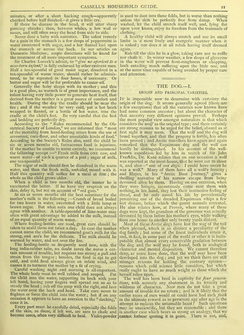 minutes, or after a short hacking cough—apparently checked before half finished—it gives a little cry. If there be disease in the head, it will utter sharp piercing shrieks ; then, between whiles, a low wail or moan, and w'ill often sway the head from side to side. Never dose a baby with narcotics. The safest remedy for a pain in the stomach is a few drops of peppermint in water sweetened with sugar, and a hot flannel laid upon the stomach or across the back. In our articles on Domestic Medicine, ample directions will be found for the treatment of all more important symptoms. Sir Charles Locock’s advice, to “give no aperient to a new-born infantP is fully endorsed by other eminent men. Half a tea-spoonful of good moist sugar, dissolved in a tea-spoonful of warm water, should rather be adminis- tered, to be repeated in four hours, if necessary. Or butter and sugar will be far preferable to castor-oil. Generally the baby sleeps with its mother; and this is a good plan, as warmth is of great importance, and the infant having very little power to generate heat itself, that derived from the mother is a great source of comfort and health. During the day the cradle should be near the fire ; and if the weather be very cold, put a hot brick wrapped in flannel, or a bottle of hot water, into the cradle at the child’s feet. Be very careful that the bed and bedding are perfectly dry. According to the “ Rules recommended by the Ob- stetrical Society of London,” we are informed that “ most of the mortality from hand-feeding arises from the use of arrowroot, corn-flour, and other unsuitable kinds of food.” According to the Society’s Rules also, until the child be six or seven months old, farinaceous food is injurious. If the mother be unable to nurse entirely, we recommend the following receipt :—“ Fresh milk from ONE cow, and warm water—of each a quarter of a pint; sugar of milk, one tea-spoonful.” The sugar of milk should first be dissolved in the warm water, and then the fresh milk, unboiled, mixed with it. Half this quantity will suffice for a meal at first; the whole as the child grows older. When a child is two months old, the sooner he is vaccinated the better. If he have any eruption on the skin, delay it, but not on account of “ red gum.” At six or seven months old the best substitute for the mother’s milk is the following :—Crumb of bread boiled for two hours in water, sweetened with a little lump or brown sugar. But what suits one child does not always agree with another. A table-spoonful of lime-water may often with great advantage be added to the milk, instead of an equal quantity of warm water. Where feeding-bottles are used, great care should be taken to scald them out twice a day. In case the mother cannot nurse the child, we recommend goat’s milk for the strong, and ass’s for the delicate. The milk should be warmed by water, and not over the fire. The feeding-bottle so frequently used nov/, with the long india-rubber tube, no doubt saves the nurse a cer- tain amount of trouble, but requires too strong a pull and strain from the tongue ; besides, the food is apt to get cold, and cold food always gives an infant wind, and causes it to torment the mother by a fit of crying. Careful washing night and morning is all-important. The whole body must be well rubbed and soaped. Put the child into the water, supporting its back with your left hand, having your fingers well spread out so as to steady the head ; rub off the soap with the right, and lave the water over the back and head. Take care never to frighten or force the child into the water ; but if on any occasion it appears to have an aversion to the “ ducking,” coax it in. Every part must be carefully dried, especially the folds of the skin, as these, if left wet, are sure to chafe and become sores, often very difficult to heal. Violet-powder is used to dust into these folds, but is worse than nothing unless the skin be perfectly free from damp. When washed, let the child stretch itself well, and, lying flat upon your knees, enjoy its freedom from the trammels of clothing. A healthy child will always stretch and use its small limbs in a most lively and energetic manner when it is naked; nor does it at all relish having itself dressed again. Rub till the skin be in a glow, taking care not to ruffle nor chafe it. In winter weather, a few drops of glycerine in the water will prevent frost-roughness or chapping, both entailing much suffering upon the little one, and at the same time capable of being avoided by proper care and attention. THE DOG.—I. ORIGIN AND PRINCIPAL VARIETIES. It is impossible now to determine with certainty the origin of the dog. It seems generally agreed (there are a few exceptions) that all the varieties now known have had some common ancestor; but about the character of that ancestry very different opinions prevail. Perhaps the most popular view amongst naturalists is that which considers the wolf as the original type; and there certainly are strong reasons to be urged for the belief, absurd as at first sight it may seem. That the wolf and the dog will breed together, and that the progeny is fertile, has often been proved ; and Arctic travellers have again and again remarked that the Esquimaux dog and the wolf can hardly be distinguished. In his account of the well- known expedition led by him in search of Sir John Franklin, Dr. Kane relates that on one occasion a wolf was reported at the meat-house, that he went out to shoot it, and shot—“ one of our dogs. I could have sworn he was a wolf” Many of them have all a wolfs ferocity ; and Hayes, in his “Arctic Boat Journey,” gives a thrilling narrative of his narrow escape from being devoured alive by them. Having on one occasion, when they were hungry, incautiously come near them with nothing, in his hand, they lost their instinctive feeling of dread, and he only saved his life by providentially perceiving one of the dreaded Esquimaux whips a few feet distant, before which the gaunt animals retreated. He also relates how, at Proven, where many of these dogs wei'e kept, the grandson of the governor was actually devoured by them before his mother’s eyes, while walking from one house to another only twenty yards distant. Most of these Arctic dogs have lost the wag of the tail when pleased, which is so distinct a peculiarity of the dog family; but some ot the finest individuals retain it, and, in fact, in some part of the world or other it is indis- putable that almost every conceivable gradation between the dog and the wolf may be found, both in zoological character and mental disposition. We cannot therefore deny, as some have done, that the wolf may have been developed into the dog; and yet we think there are still stronger reasons for holding the contrary opinion— reasons which cold science little considers, but which really ought to have as much weight as those which she herself relies upon. The wolf has been bred in captivity for four genera- tions, with scarcely any abatement in its ferocity and wildness of character. Now men do not take a gi'eat amount of trouble for no return ; and is it likely that the earlier races of men would or could have had such faith in the ultimate reward as to persevere age after age in the attempt to reclaim the untamable beast ? Such questions may be^ unscientific, but they are reasonable ; and there is another case which bears so strong an analogy, that we cannot forbear quoting it in point. There is not, and,