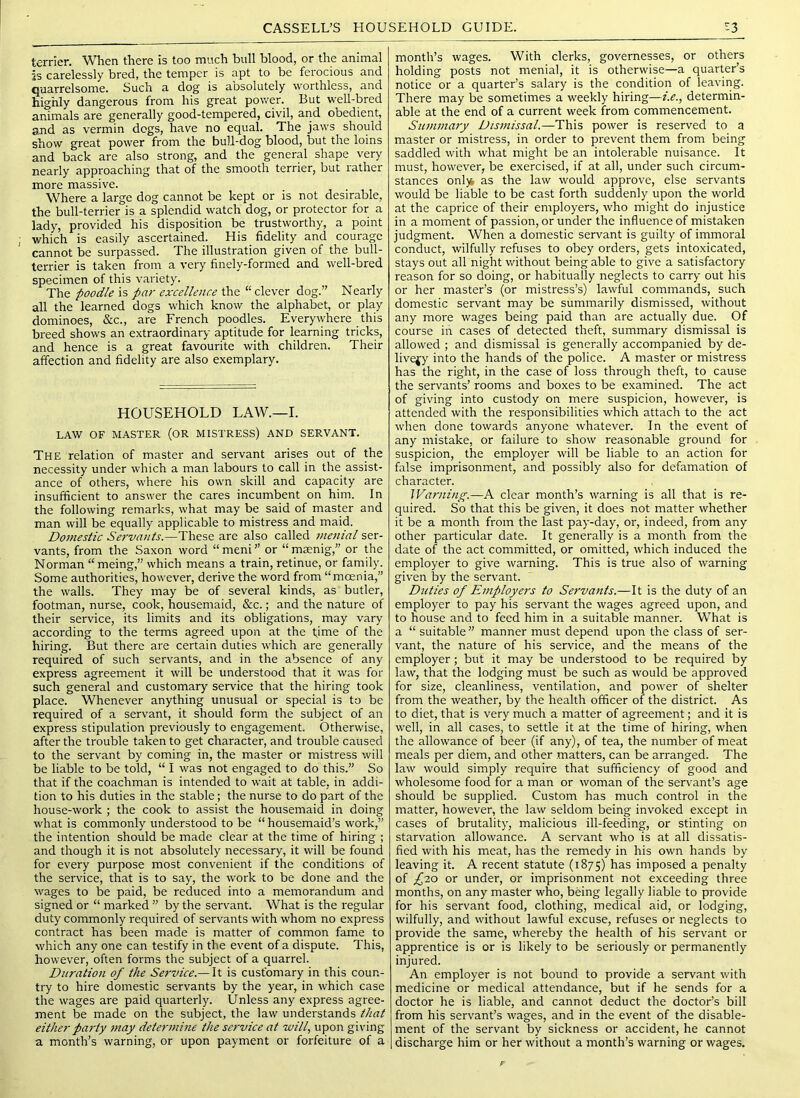 terrier. When there is too much bull blood, or the animal is carelessly bred, the temper is apt to be ferocious and quarrelsome. Such a dog is absolutely worthless, and highly dangerous from his great pov/er. But well-bred animals are generally good-tempered, civil, and obedient, and as vermin dogs, have no equal. The jaws should show great power from the bull-dog blood, but the loins and back are also strong, and the general shape very nearly approaching that of the smooth terrier, but rather more massive. Where a large dog cannot be kept or is not desirable, the bull-terrier is a splendid watch dog, or protector for a lady, provided his disposition be trustworthy, a point which is easily ascertained. His fidelity and courage cannot be surpassed. The illustration given of the bull- terrier is taken from a very finely-formed and well-bred specimen of this variety. The poodle is par excellence the “ clever dog.” Nearly all the learned dogs which know the alphabet, or play dominoes, &c., are French poodles. Everywhere this breed shows an extraordinary aptitude for learning tricks, and hence is a great favourite with children. Their affection and fidelity are also exemplary. HOUSEHOLD LAW.—I. LAW OF MASTER (OR MISTRESS) AND SERVANT. The relation of master and servant arises out of the necessity under which a man labours to call in the assist- ance of others, where his own skill and capacity are insufficient to answer the cares incumbent on him. In the following remarks, what may be said of master and man will be equally applicable to mistress and maid. Domestic Servants.—These are also called jnenial ser- vants, from the Saxon word “meni” or “mcenig,” or the Norman “meing,” which means a train, retinue, or family. Some authorities, however, derive the word from “moenia,” the walls. They may be of several kinds, as butler, footman, nurse, cook, housemaid, &c.; and the nature of their service, its limits and its obligations, may vary according to the terms agreed upon at the t,ime of the hiring. But there are certain duties which are generally required of such servants, and in the absence of any express agreement it will be understood that it was for such general and customary service that the hiring took place. Whenever anything unusual or special is to be required of a servant, it should form the subject of an express stipulation previously to engagement. Otherwise, after the trouble taken to get character, and trouble caused to the servant by coming in, the master or mistress will be liable to be told, “ I was not engaged to do this.” So that if the coachman is intended to wait at table, in addi- tion to his duties in the stable; the nurse to do part of the house-work ; the cook to assist the housemaid in doing what is commonly understood to be “ housemaid’s work,” the intention should be made clear at the time of hiring ; and though it is not absolutely necessary, it will be found for every purpose most convenient if the conditions of the service, that is to say, the work to be done and the wages to be paid, be reduced into a memorandum and signed or “ marked ” by the servant. What is the regular duty commonly required of servants with whom no express contract has been made is matter of common fame to which any one can testify in the event of a dispute. This, however, often forms the subject of a quarrel. Duration of the Se7'vice.— It is customary in this coun- try to hire domestic servants by the year, in which case the wages are paid quarterly. Unless any express agree- ment be made on the subject, the law understands that either pai'ty may determine the se7'vice at will, upon giving a month’s warning, or upon payment or forfeiture of a month’s wages. With clerks, governesses, or others holding posts not menial, it is otherwise—a quarter’s notice or a quarter’s salary is the condition of leaving. There may be sometimes a weekly hiring—i.e., determin- able at the end of a current week from commencement. Su77i77iary Dts7nissal.—This power is reserved to a master or mistress, in order to prevent them from being saddled with what might be an intolerable nuisance. It must, however, be exercised, if at all, under such circum- stances onl)4 as the law would approve, else servants would be liable to be cast forth suddenly upon the world at the caprice of their employers, who might do injustice in a moment of passion, or under the influence of mistaken judgment. When a domestic servant is guilty of immoral conduct, wilfully refuses to obey orders, gets intoxicated, stays out all night without being able to give a satisfactory I'eason for so doing, or habitually neglects to carry out his or her master’s (or mistress’s) lawful commands, such domestic servant may be summarily dismissed, without any more wages being paid than are actually due. Of course in cases of detected theft, summary dismissal is allowed ; and dismissal is generally accompanied by de- livery into the hands of the police. A master or mistress has the right, in the case of loss through theft, to cause the servants’ rooms and boxes to be examined. The act of giving into custody on mere suspicion, however, is attended with the responsibilities which attach to the act when done towards anyone whatever. In the event of any mistake, or failure to show reasonable ground for suspicion, the employer will be liable to an action for false imprisonment, and possibly also for defamation of character. \Varning.~K clear month’s warning is all that is re- quired. So that this be given, it does not matter whether it be a month from the last pay-day, or, indeed, from any other particular date. It generally is a month from the date of the act committed, or omitted, which induced the employer to give warning. This is true also of warning given by the servant. D7ities of E77iploye7's to Serva7its.—It is the duty of an employer to pay his servant the wages agreed upon, and to house and to feed him in a suitable manner. What is a “ suitable ” manner must depend upon the class of ser- vant, the nature of his service, and the means of the employer; but it may be understood to be required by law, that the lodging must be such as would be approved for size, cleanliness, ventilation, and power of shelter from the weather, by the health officer of the district. As to diet, that is very much a matter of agreement; and it is well, in all cases, to settle it at the time of hiring, when the allowance of beer (if any), of tea, the number of meat meals per diem, and other matters, can be arranged. The law would simply require that sufflciency of good and wholesome food for a man or woman of the servant’s age should be supplied. Custom has much control in the matter, however, the law seldom being invoked except in cases of brutality, malicious ill-feeding, or stinting on starvation allowance. A servant who is at all dissatis- fied with his meat, has the remedy in his own hands by leaving it. A recent statute (1875) has imposed a penalty of ^20 or under, or imprisonment not exceeding three months, on any master who, being legally liable to provide for his servant food, clothing, medical aid, or lodging, wilfully, and without lawful excuse, refuses or neglects to provide the same, whereby the health of his servant or apprentice is or is likely to be seriously or permanently injured. An employer is not bound to provide a servant with medicine or medical attendance, but if he sends for a doctor he is liable, and cannot deduct the doctor’s bill from his servant’s wages, and in the event of the disable- ment of the servant by sickness or accident, he cannot discharge him or her without a month’s warning or wages.
