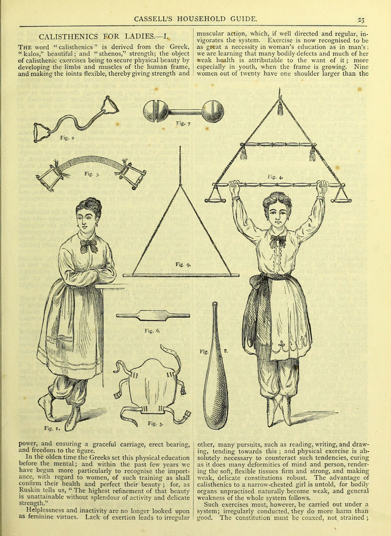 CALISTHENICS FOR LADIES.—I. The word “ calisthenics ” is derived from the Greek, “ kalos,” beautiful; and “ sthenos,” strength; the object of calisthenic exercises being to secure physical beauty by developing the limbs and muscles of the human frame, and making the joints flexible, thereby giving strength and muscular action, which, if well directed and regular, in- vigorates the system. Exercise is now recognised to be as great a necessity in woman’s education as in man’s: we are learning that many bodily defects and much of her weak health is attributable to the want of it; more especially in youth, when the frame is growing. Nine women out of twenty have one shoulder larger than the power, and ensuring a graceful carriage, erect bearing, and freedom to the figure. In the olden time the Greeks set this physical education before the mental; and within the past few years we have begun more particularly to recognise the import- ance, with regard to women, of such training as shall confirm their health and perfect their beauty ; for, as Ruskin tells us, “ The highest refinement of that beauty is unattainable without splendour of activity and delicate strength.” Helplessness and inactivity are no longer looked upon as feminine virtues. Lack of exertion leads to irregular other, many pursuits, such as reading, writing, and draw- ing, tending towards this ; and physical exercise is ab- solutely necessary to counteract such tendencies, curing as it does many deformities of mind and person, render- ing the soft, flexible tissues firm and strong, and making weak, delicate constitutions robust. The advantage of calisthenics to a narrow-chested girl is untold, for bodily organs unpractised naturally become weak, and general weakness of the whole system follows. Such exercises must, however, be carried out under a system; irregularly conducted, they do more harm than good. The constitution must be coaxed, not strained ;