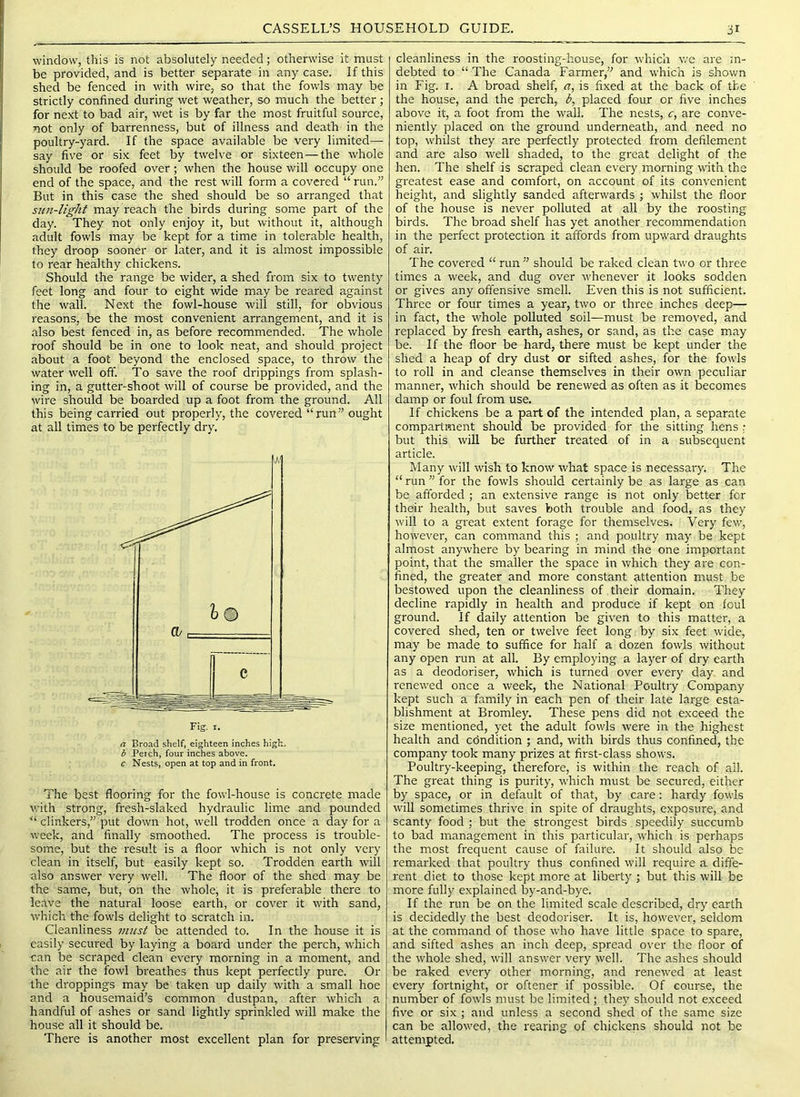 window, this is not absolutely needed; otherwise it must be provided, and is better separate in any case. If this shed be fenced in with wire, so that the fowls may be strictly confined during wet weather, so much the better; for next to bad air, wet is by far the most fruitful source, not only of barrenness, but of illness and death in the poultry-yard. If the space available be very limited- say five or six feet by twelve or sixteen—the whole should be roofed over; when the house will occupy one end of the space, and the rest will form a covered “ run.” But in this case the shed should be so arranged that sun-light may reach the birds during some part of the day. They not only enjoy it, but without it, although adult fowls may be kept for a time in tolerable health, they droop sooner or later, and it is almost impossible to rear healthy chickens. Should the range be wider, a shed from six to twenty feet long and four to eight wide may be reared against the wall. Next the fowl-house will still, for obvious reasons, be the most convenient arrangement, and it is also best fenced in, as before recommended. The whole roof should be in one to look neat, and should project about a foot beyond the enclosed space, to throw the water well off. To save the roof drippings from splash- ing in, a guttei'-shoot will of course be provided, and the wire should be boarded up a foot from the ground. All this being carried out properly, the covered “run” ought at all times to be perfectly dry. Fig. I. a Broad shelf, eighteen inches high, b Perch, four inches above. c Nests, open at top and in front. The best flooring for the fowl-house is concrete made with strong, fresh-slaked hydraulic lime and pounded “ clinkers,” put down hot, well trodden once a day for a week, and finally smoothed. The process is trouble- some, but the result is a floor which is not only very clean in itself, but easily kept so. Trodden earth will also answer very well. The floor of the shed may be the same, but, on the whole, it is preferable there to leave the natural loose earth, or cover it with sand, which the fowls delight to scratch in. Cleanliness in?ist be attended to. In the house it is easily secured by laying a board under the perch, which can be scraped clean every morning in a moment, and the air the fowl breathes thus kept perfectly pure. Or the droppings may be taken up daily with a small hoe and a housemaid’s common dustpan, after which a handful of ashes or sand lightly sprinkled will make the house all it should be. There is another most excellent plan for preserving cleanliness in the roosting-house, for which we are in- debted to “ The Canada Farmer,” and which is shown in Fig. I. A broad shelf, a, is fixed at the back of the the house, and the perch, b, placed four or five inches above it, a foot from the wall. The nests, c, are conve- niently placed on the ground underneath, and need no top, whilst they are perfectly protected from defilement and are also well shaded, to the great delight of the hen. The shelf is scraped clean every morning with the greatest ease and comfort, on account of its convenient height, and slightly sanded afterwards ; whilst the floor of the house is never polluted at all by the roosting birds. The broad shelf has yet another recommendation in the perfect protection it affords from upward draughts of air. The covered “ run ” should be raked clean two or three times a week, and dug over whenever it looks sodden or gives any offensive smell. Even this is not sufficient. Three or four times a year, two or three inches deep— in fact, the whole polluted soil—must be removed, and replaced by fresh earth, ashes, or sand, as the case may be. If the floor be hard, there must be kept under the shed a heap of dry dust or sifted ashes, for the fowls to roll in and cleanse themselves in their own peculiar manner, which should be renewed as often as it becomes damp or foul from use. If chickens be a part of the intended plan, a separate compartment should be provided for the sitting hens : but this win be further treated of in a subsequent article. Many will wish to know what space is necessary. The “run’’for the fowls should certainly be as large as can be afforded ; an extensive range is not only better for their health, but saves both trouble and food, as they will to a great extent forage for themselves. Very few, however, can command this ; and poultry may be kept almost anywhere by bearing in mind the one important point, that the smaller the space in which they are con- fined, the greater and more constant attention must be bestowed upon the cleanliness of their domain. They decline rapidly in health and produce if kept on foul ground. If daily attention be given to this matter, a covered shed, ten or twelve feet long by six feet wide, may be made to suffice for half a dozen fowls without any open run at all. By employing a layer of dry earth as a deodoriser, which is turned over every day and renewed once a week, the National Poultry Company kept such a family in each pen of their late large esta- blishment at Bromley. These pens did not exceed the size mentioned, yet the adult fowls were in the highest health and condition ; and, with birds thus confined, the company took many prizes at first-class shows. Poultry-keeping, therefore, is within the reach of all. The great thing is purity, which must be secured, either by space, or in default of that, by care: hardy fowls will sometimes thrive in spite of draughts, exposure, and scanty food ; but the strongest birds speedily succumb to bad management in this particular, which is perhaps the most frequent cause of failure. It should also be remarked that poultry thus confined will require a diffe- rent diet to those kept more at liberty j but this will be more fully explained by-and-bye. If the run be on the limited scale described, dry earth is decidedly the best deodoriser. It is, howevei', seldom at the command of those who have little space to spare, and sifted ashes an inch deep, spread over the floor of the whole shed, will answer very well. The ashes should be raked every other morning, and renewed at least every fortnight, or oftener if possible. Of course, the number of fowls must be limited ; they should not exceed five or six ; and unless a second shed of the same size can be allowed, the rearing of chickens should not be attempted.