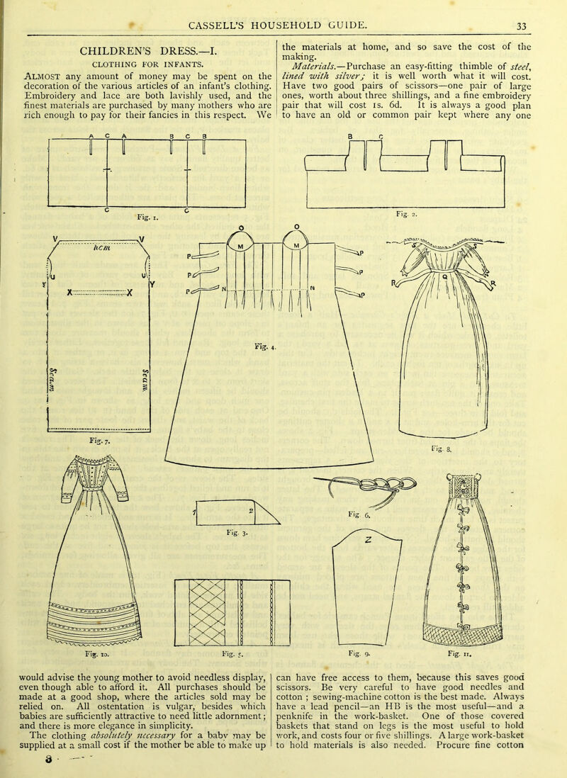 CHILDREN’S DRESS.—I. CLOTHING FOR INFANTS. Almost any amount of money may be spent on the decoration of the various articles of an infant’s clothing. Embroidery and lace are both lavishly used, and the finest materials are purchased by many mothers who are rich enough to pay for their fancies in this respect. We the materials at home, and so save the cost of the making. Materials.—Purchase an easy-fitting thimble of steel, lined with silver; it is well worth what it will cost. Have two good pairs of scissors—one pair of large ones, worth about three shillings, and a fine embroidery pair that will cost is. 6d. It is always a good plan to have an old or common pair kept where any one would advise the young mother to avoid needless display, even though able to afford it. All purchases should be made at a good shop, where the articles sold may be relied on. All ostentation is vulgar, besides which babies are sufficiently attractive to need little adornment; and there is more elegance in simplicity. The clothing absolutely necessary for a babv may be supplied at a small cost if the mother be able to make up can have free access to them, because this saves good scissors. Be very careful to have good needles and cotton ; sewing-machine cotton is the best made. Always have a lead pencil—an HB is the most useful—and a penknife in the work-basket. One of those covered baskets that stand on legs is the most useful to hold work, and costs four or five shillings. A large work-basket to hold materials is also needed. Procure fine cotton d