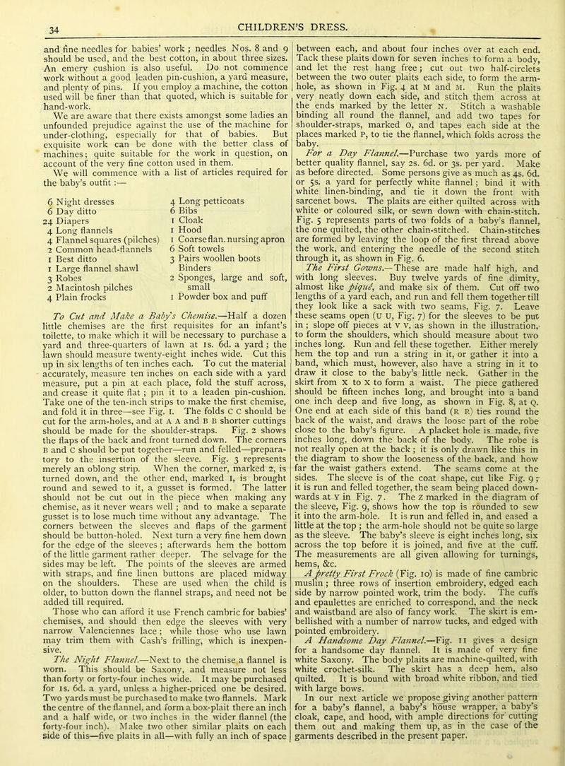 CHILDREN’S DRESS. and fine needles for babies’ work ; needles Nos. 8 and 9 should be used, and the best cotton, in about three sizes. An emery cushion is also useful. Do not commence work without a good leaden pin-cushion, a yard measure, and plenty of pins. If you employ a machine, the cotton used will be finer than that quoted, which is suitable for hand-work. We are aware that there exists amongst some ladies an unfounded prejudice against the use of the machine for under-clothing, especially for that of babies. But exquisite work can be done with the better class of machines; quite suitable for the work in question, on account of the very fine cotton used in them. We will commence with a list of articles required for the baby’s outfit 6 Night dresses 6 Day ditto 24 Diapers 4 Long flannels 4 Flannel squares (pilches) 2 Common head-flannels I Best ditto 1 Large flannel shawl 3 Robes 2 Macintosh pilches 4 Plain frocks 4 Long petticoats 6 Bibs I Cloak I Hood 1 Coarseflan. nursing apron 6 Soft towels 3 Pairs woollen boots Binders 2 Sponges, large and soft, small I Powder box and puff To Cut and Make a Baby's Chemise.—Half a dozen little chemises are the first requisites for an infant’s toilette, to make which it will be necessary to purchase a yard and three-quarters of lawn at is. 6d. a yard; the lawn should measure twenty-eight inches wide. Cut this up in six lengths of ten inches each. To cut the material accurately, measure ten inches on each side with a yard measure, put a pin at each place, fold the stuff across, and crease it quite flat ; pin it to a leaden pin-cushion. Take one of the ten-inch strips to make the first chemise, and fold it in three—see Fig. i. The folds c C should be cut for the arm-holes, and at A A and B B shorter cuttings should be made for the shoulder-straps. Fig. 2 shows the flaps of the back and front turned down. The corners B and c should be put together—run and felled—prepara- tory to the insertion of the sleeve. Fig. 3 represents merely an oblong strip. When the corner, marked 2, is turned down, and the other end, marked i, is brought round and sewed to it, a gusset is formed. The latter should not be cut out in the piece when making any chemise, as it never wears well; and to make a separate gusset is to lose much time without any advantage. The corners between the sleeves and flaps of the garment should be button-holed. Next turn a very fine hem down for the edge of the sleeves ; afterwards hem the bottom of the little garment rather deeper. The selvage for the sides may be left. The points of the sleeves are armed with straps, and fine linen buttons are placed midway on the shoulders. These are used when the child is older, to button down the flannel straps, and need not be added till required. Those who can afford it use French cambric for babies’ chemises, and should then edge the sleeves with very narrow Valenciennes lace ; while those who use lawn may trim them with Cash’s frilling, which is inexpen- sive. The Nij^ht Flannel.—Next to the chemise a flannel is worn. This should be Saxony, and measure not less than forty or forty-four inches wide. It may be purchased for IS. 6d. a yard, unless a higher-priced one be desired. Two yards must be purchased to make two flannels. Mark the centre of the flannel, and form a box-plait there an inch and a half wide, or two inches in the wider flannel (the forty-four inch). Make two other similar plaits on each side of this—five plaits in all—with fully an inch of space between each, and about four inches over at each end. Tack these plaits down for seven inches to form a body, and let the rest hang free; cut out two half-circlets between the two outer plaits each side, to form the arm- hole, as shown in Fig. 4 at M and M. Run the plaits very neatly down each side, and stitch them across at the ends marked by the letter N. Stitch a washable binding all round the flannel, and add two tapes for shoulder-straps, marked o, and tapes each side at the places marked P, to tie the flannel, which folds across the baby. For a Day Flannel.—Purchase two yards more of better quality flannel, say 2s. 6d. or 3s. per yard. Make as before directed. Some persons give as much as 4s. 6d. or 5s. a yard for perfectly white flannel; bind it with white linen-binding, and tie it down the front with sarcenet bows. The plaits are either quilted across with white or coloured silk, or sewn down with chain-stitch. Fig. 5 represents parts of two folds of a baby’s flannel, the one quilted, the other chain-stitched. Chain-stitches are formed by leaving the loop of the first thread above the work, and entering the needle of the second stitch through it, as shown in Fig. 6. The First Gowns.— These are made half high, and with long sleeves. Buy twelve yards of fine dimity, almost like pique, and make six of them. Cut off two lengths of a yard each, and run and fell them together till they look like a sack with two seams. Fig. 7. Leave these seams open (u u. Fig. 7) for the sleeves to be put in ; slope off pieces at V v, as shown in the illustration,- to form the shoulders, which should measure about two inches long. Run and fell these together. Either merely hem the top and run a string in it, or gather it into a band, which must, however, also have a string in it to draw it close to the baby’s little neck. Gather in the skirt from x to X to form a waist. The piece gathered should be fifteen inches long, and brought into a band one inch deep and five long, as shown in Fig. 8, at Q. One end at each side of this band (r r) ties round the back of the waist, and draws the loose part of the robe close to the baby’s figure. A placket hole is made, five inches long, down the back of the body. The robe is not really open at the back ; it is only drawn like this in the diagram to show the looseness of the back, and how far the waist gathers extend. The seams come at the sides. The sleeve is of the coat shape, cut like Fig. 97 it is run and felled together, the seam being placed down- wards at Y in Fig. 7. The z marked in the diagram of the sleeve. Fig. 9, shows how the top is rounded to sew it into the arm-hole. It is run and felled in, and eased a little at the top ; the arm-hole should not be quite so large as the sleeve. The baby’s sleeve is eight inches long, six across the top before it is joined, and five at the cuff. The measurements are all given allowing for turnings, hems, &c. A pretty First Frock (Fig. 10) is made of fine cambric muslin ; three rows of insertion embroidery, edged each side by narrow pointed work, trim the body. The cuffs and epaulettes are enriched to correspond, and the neck and waistband are also of fancy work. The skirt is em- bellished with a number of narrow tucks, and edged with pointed embroidery. A Handsome Day Flannel.—Fig. ii gives a design for a handsome day flannel. It is made of very fine white Saxony. The body plaits are machine-quilted, with white crochet-silk. The skirt has a deep hem, also quilted. It is bound with broad white ribbon, and tied with large bows. In our next article we propose_giving another pattern for a baby’s flannel, a baby’s house wrapper, a baby’s cloak, cape, and hood, with ample directions for cutting them out and making them up, as in the case of the garments described in the present paper.