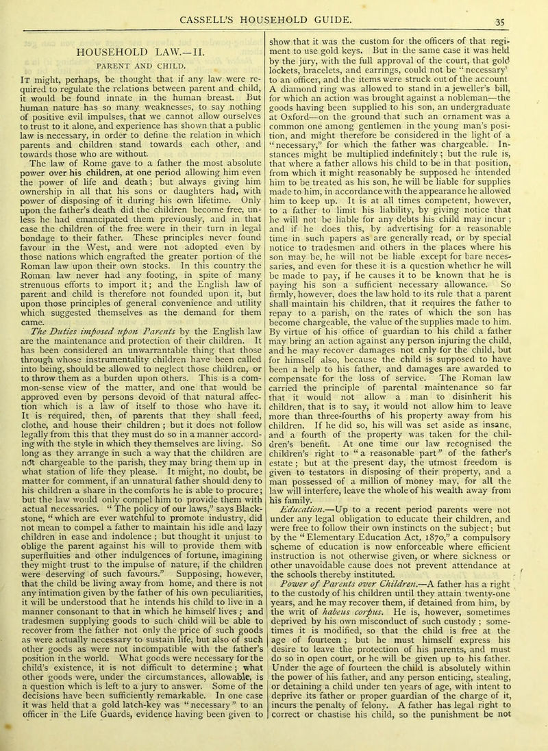 HOUSEHOLD LAW.—II. PARENT AND CHILD. It might, perhaps, be thought that if any law were re- quired to regulate the relations between parent and child, it would be found innate in the human breast. But human nature has so many weaknesses, to say nothing of positive evil impulses, that we cannot allow ourselves to trust to it alone, and experience has shown that a public law is necessary, in order to define the relation in which parents and children stand towards each other, and towards those who are without. The law of Rome gave to a father the most absolute power over his children, at one period allowing him even the power of life and death; but always giving him ownership in all that his sons or daughters had, with power of disposing of it during his own lifetime. Only upon the father’s death did the children become free, un- less he had emancipated them previously, and in that case the children of the free were in their turn in legal bondage to their father. These principles never found favour in the West, and were not adopted even by those nations which engrafted the greater portion of the Roman law upon their own stocks. In this country the Roman law never had any footing, in spite of many strenuous efforts to import it; and the English law of parent and child is therefore not founded upon it, but upon those principles of general convenience and utility which suggested themselves as the demand for them came. The Duties hnposed upon Parents by the English law are the maintenance and protection of their children. It has been considered an unwarrantable thing that those through whose instrumentality children have been called into being, should be allowed to neglect those children, or to throw them as a burden upon others. This is a com- mon-sense view of the matter, and one that would be approved even by persons devoid of that natural affec- tion which is a law of itself to those who have it. It is required, then, of parents that they shall feed, clothe, and house their children ; but it does not follow legally from this that they must do so in a manner accord- ing with the style in which they themselves are living. So long as they arrange in such a way that the children are ndt chargeable to the parish, they may bring them up in what station of life they please. It might, no doubt, be matter for comment, if an unnatural father should deny to his children a share in the comforts he is able to procure; but the law would only compel him to provide them with actual necessaries. “ The policy of our laws,” says Black- stone, “ which are ever watchful to promote industry, did not mean to compel a father to maintain his idle and lazy children in ease and indolence ; but thought it unjust to oblige the parent against his will to provide them with superfluities and other indulgences of fortune, imagining they might trust to the impulse of nature, if the children were deserving of such favours.” Supposing, however, that the child be living away from home, and there is not any intimation given by the father of his own peculiarities, it will be understood that he intends his child to live in a manner consonant to that in which he himself lives ; and tradesmen supplying goods to such child will be able to recover from the father not only the price of such goods as were actually necessary to sustain life, but also of such other goods as were not incompatible with the father’s position in the world. What goods were necessary for the child’s existence, it is not difficult to determine; what other goods were, under the circumstances, allowable, is a question which is left to a jury to answer. Some of the decisions have been sufficiently remarkable. In one case it was held that a gold latch-key was “ necessary ” to an officer in the Life Guards, evidence having been given to show that it was the custom for the officers of that regi- ment to use gold keys. But in the same case it was held by the jur>', with the full approval of the court, that gold lockets, bracelets, and earrings, could not be “ necessary’ to an officer, and the items were struck out of the account A diamond ring was allowed to stand in a jeweller’s bill, for which an action was brought against a nobleman—the goods having been supplied to his son, an undergraduate at Oxford—on the ground that such an ornament was a common one among gentlemen in the young man’s posi- tion, and might therefore be considered in the light of a “necessary,” for which the father was chargeable. In- stances might be multiplied indefinitely: but the rule is, that where a father allows his child to be in that position, from which it might reasonably be supposed he intended him to be treated as his son, he will be liable for supplies made to him, in accordance with the appearance he allowed him to keep up. It is at all times competent, however, to a father to limit his liability, by giving notice that he will not be liable for any debts his child may incur ; and if he does this, by advertising for a reasonable time in such papers as are generally read, or by special notice to tradesmen and others in the places where his son may be, he will not be liable except for bare neces- saries, and even for these it is a question whether he will be made to pay, if he causes it to be known that he is paying his son a sufficient necessary allowance. So firmly, however, does the law hold to its rule that a parent shall maintain his children, that it requires the father to repay to a parish, on the rates of which the son has become chargeable, the value of the supplies made to him. By virtue of his office of guardian to his child a father may bring an action against any person injuring the child, and he may recover damages not cnly for the child, but for himself also, because the child is supposed to have been a help to his father, and damages are awarded to compensate for the loss of service. The Roman law carried the principle of parental maintenance so far that it would not allow a man to disinherit his children, that is to say, it would not allow him to leave more than three-fourths of his property away from his children. If he did so, his will was set aside as insane, and a fourth of the property was taken for the chil- dren’s benefit. At one time our law recognised the children’s right to “ a reasonable part ” of the father’s estate; but at the present day, the utmost freedom is given to testators in disposing of their property, and a man possessed of a million of money may, for all the law will interfere, leave the whole of his wealth away from his family. Education.—Up to a recent period parents were not under any legal obligation to educate their children, and were free to follow their own instincts on the subject; but by the “ Elementary Education Act, 1870,” a compulsory scheme of education is now enforceable where efficient instruction is not otherwise given, or where sickness or other unavoidable cause does not prevent attendance at the schools thereby instituted. Power of Parents over Children.—A father has a right to the custody of his children until they attain twenty-one years, and he may recover them, if detained from him, by the writ of habeus corpus. He is, however, sometimes deprived by his own misconduct of such custody ; some- times it is modified, so that the child is free at the age of fourteen ; but he must himself express his desire to leave the protection of his parents, and must do so in open court, or he will be given up to his father. Under the age of fourteen the child is absolutely within the power of his father, and any person enticing, stealing, or detaining a child under ten years of age, with intent to deprive its father or proper guardian of the charge of it, incurs the penalty of felony. A father has legal right to correct or chastise his child, so the punishment be not