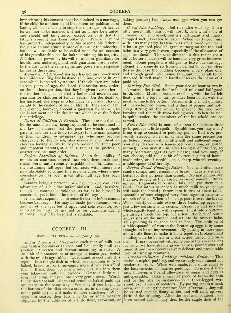 36 COOKERY. immoderate; his consent must be obtained to a marriage, if the child be a minor ; and his dissent, on publication of banns, will be sufficient to stop the marriage. A licence for a minor to be married will not as a rule be granted, and should not be granted, except on oath that the father’s consent has been obtained. Where a minor has property, independently of his parents, his father is the guardian and administrator of it during the minority ; but he will be liable to be called upon for an account of his guardianship on the infant attaining his majority. A father has power by his will to appoint guardians for his children under age, and such guardians are invested, by the law, with the same rights and powers and responsi- bilities as the father. Mother and Child.—A m©.thcr has not any power over her children during her husband’s lifetime, except in one case which is created by statute. If the children are under sixteen years of age, the Lord Chancellor may order, on the mother’s petition, that they be given over to her— the mother being considered a better and more natural guardian for children of tender years. On the death of her husband, she steps into his, place as guardian, having a right to the custody of her children till they are of age. She cannot, however, appoint a guardian by her will, as she is not mentioned in the statute which gave the father that privilege. Duties of Children to /’ar^’wA.—These are not defined by the municipal law, being supposed to be contained in the law of nature ; but the poor law which compels parents, who are able to do so, to pay for the maintenance of their children, of whatever age, who may become chargeable to the parish, also makes it incumbent on children having ability to pay to provide for their poor and impotent parents, at such a rate as the justices in quarter sessions may order. Rights, Liabilities of Infants.—As to the liability of minors on contracts entered into with them, such con- tracts were, until recently, capable of confirmation on their attaining full age ; but contracts with minors are now absolutely void, and this even in cases where a new consideration has been given after full age has been attained. Infancy being a personal privilege, no one can take advantage of it but the infant himself; and therefore, though his contract be voidable, as far as he himself is concerned, yet it binds the person of full age. It is almost superfluous to remark that an infant cannot become bankrupt. He may be made joint executor with another of any age; but if appointed sole executor, ad- ministration must be granted to his guardians during minority. A gift by an infant is voidable. COOKERY.—III. Simple recipes (continuedfromp. 2i). Baked Tapioca Pudding.—To each pint of milk put four table-spoonfuls of tapioca, and boil gently until it is swollen. Sweeten and flavour according to taste. A little bit of cinnamon, or of orange or lemon-peel, boiled with the milk is agreeable. Let it stand to cool until it is tepid. Into the pie-dish in which your pudding is to be baked, break two or three eggs ; more, if you can afford them. Break them up with a fork, and stir into them your lukewarm milk and tapioca. Grate a little nut- meg on the top, and put into a very gentle oven. Watch that it does not boil. Sago and semolina baked puddings are made in the same way. You may, if you like, line the bottom of the dish with a crust, as in making baked apple-pudding ; it will make it more satisfying. When eggs are scarce, their loss may be in some measure supplied by the addition of a little flour, arrowroot, or baking-powder; but always use eggs when you can get them. Baked Rice Pudding.— Boil rice (after washing it) in a little more milk than it will absorb, with a little bit of cinnamon or lemon-peel, and a small quantity of finely- chopped suet ; sweeten to taste. When, nearly cool, mix with it as many eggs beaten-up as are allowed you, pour it into a greased pie-dish, grate nutmeg on the top, and bake in a very gentle oven, especially if the allowance of eggs be liberal. The suet directed in this recipe (or a bit of butter instead) will be found a very great improve- ment. Some people are obliged to leave out the eggs altogether ; some do so from choice, but of course when this is the case the pudding becomes a very plain one, and though good, wholesome fare, and not at all to be despised, if well made, it hardly deserves the name of a pudding. Savoury Rice Milk.—Steep your rice an hour or two in soft water. Set it on the fire in half milk and half good broth, cold. Mutton broth is excellent, with the fat left floating on the top ; if turnips have been boiled with the meat, so much the better. Season with a small quantity of finely-chopped onion, and a dust of pepper and salt. Keep stirring all the while, to prevent the rice from burning and the milk from boiling over. When the rice is quite tender, the members of the household can be served. Sweet Rice Milk is more of a treat for delicate little girls, perhaps a little spoilt. By additions you may easil/ bring it up to custard or pudding point. Boil rice, pre- viously steeped in new milk, with the same precautions as before; season with a little salt and sufficient sugar. You may flavour with lemon-peel, cinnamon, or grated nutmeg. You may stir in, after taking it off the fire, as many beaten-up eggs as you please; and you may, if you choose, add to it a. bit of butter, a glass of home- made wine, or, if needful, on a sharp winter’s evening, a table-spoonful of brandy. Broken-Bread Pudding, Baked.—You will often have sundry scraps and remnants of bread. Crusts are even better for this purpose than crumb. No matter how dry they are, so long as they are not musty or mouldy. Break up your fragments into small bits, and put them in a bowl. Put into a saucepan as much milk as you judge will soak the bread; throw into it two or three table- spoonfuls of suet chopped very fine, sugar to taste, and a pinch of salt. When it boils up, pour it over the bread. When nearly cold, add two or three beaten-up eggs, and just a few currants and raisins. Break up and mix the whole equally together with a spoon. Put it into a buttered pie-dish ; smooth the top, put a few little bits of butter and raisins on the surface, and set into the oven to bake. This pudding is as good cold as hot. The addition of a table-spoonful of rum to the beaten-up eggs is by some thought to be an improvement. By putting in more eggs and a little flour, to make it hold together, broken-bread pudding may be boiled in a basin, and turned out on a dish. It may be served with some one of the sweet sauces for which we have already given recipes, poured over and round it, and then becomes a very delicate and presentable form of using up remnants. Bread-and-Butter Pudding, without Butter. — This makes a capital pudding, and we strongly recommend our readers to try it. When well made, it is quite equal to the best varieties of marrow pudding. To make it first- rate, however, a liberal allowance of sugar and eggs is indispensable. Bake a nice fat piece of beef—the thin end of the ribs for instance—on a three-legged wire stand, over a dish of potatoes. By putting it into a brisk oven, and turning the potatoes soon afterwai'ds, they will be crusted outside, floury within, and will soak up very little of the dripping. After the beef and potatoes have been served (which may thus be the staple dish of the