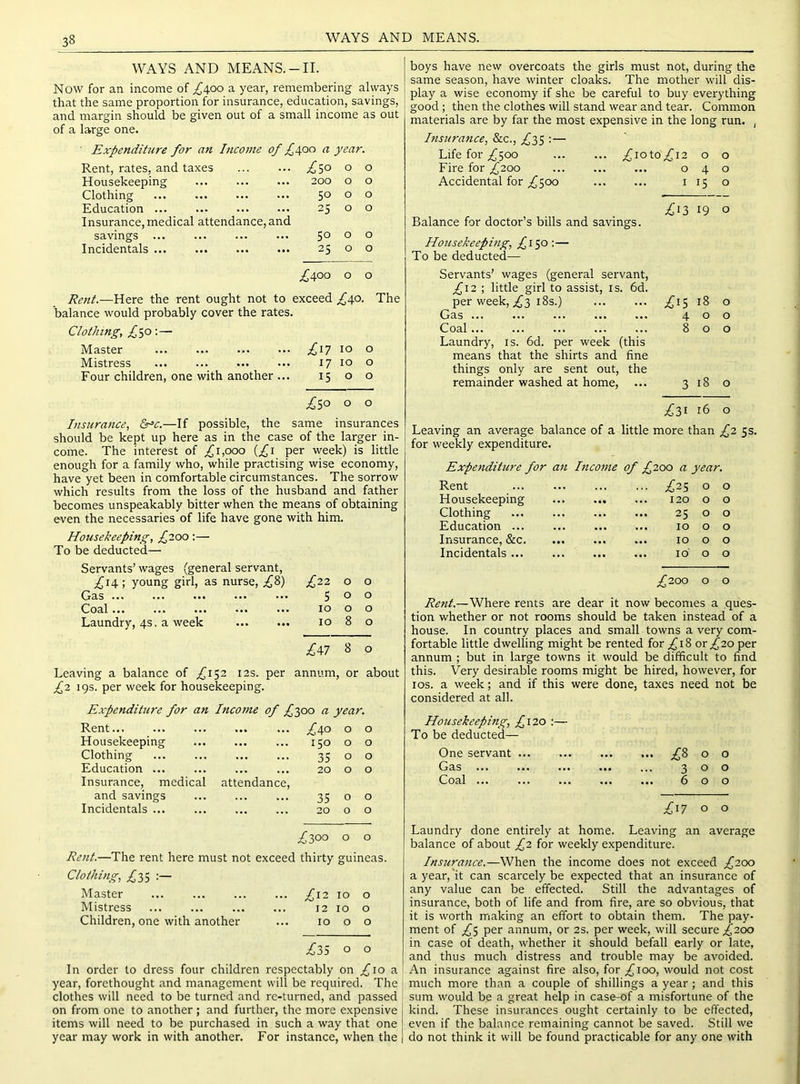 WAYS AND MEANS. WAYS AND MEANS.-II. Now for an income of ^400 a year, remembering always that the same proportion for insurance, education, savings, and margin should be given out of a small income as out of a large one. Expenditure for an Income of £\oo a year, Rent, rates, and taxes £3^ 0 0 Housekeeping 200 0 0 Clothing 50 0 0 Education ... ... 25 0 0 Insurance, medical attendance, and savings 50 0 0 Incidentals ... 25 0 0 .£400 0 0 Rent.—Here the rent ought not to exceed £\o. balance would probably cover the rates. Clothing, £30-.— Master ... ... £^i 10 0 Mistress 17 10 0 Four children, one with another ... 15 0 0 £30 0 0 Insurance, &=c.—If possible, the same insurances should be kept up here as in the case of the larger in- come. The interest of £1,000 {£1 per week) is little enough for a family who, while practising wise economy, have yet been in comfortable circumstances. The sorrow which results from the loss of the husband and father becomes unspeakably bitter when the means of obtaining even the necessaries of life have gone with him. Housekeeping, £7.00:— To be deducted— Servants’ wages (general servant, ^14 ; young girl, as nurse, ^8) .^22 0 0 Gas 5 0 0 Coal 10 0 0 Laundry, 4s. a week 10 8 0 Leaving a balance of /152 12s. per £m annum. 8 or 0 about £2 19s. per week for housekeeping. Expenditure for an Income of £300 a year. Rent... £\o 0 0 Housekeeping 150 0 0 Clothing 35 0 0 Education ... 20 0 0 Insurance, medical attendance, and savings 35 0 0 Incidentals ... 20 0 0 boys have new overcoats the girls must not, during the same season, have winter cloaks. The mother will dis- play a wise economy if she be careful to buy everything good; then the clothes will stand wear and tear. Coinm.on materials are by far the most expensive in the long run. , Insurance, &c., £35 : — Life for 500 ^ioto^i2 o o Fire for £200 040 Accidental for ^500 i 15 o .^13 19 o Balance for doctor’s bills and savings. Housekeeping, £130:— To be deducted— Servants’ wages (general servant, ;^I2 ; little girl to assist, is. 6d. per week, ;^3 18s.) Gas Coal Laundry, is. 6d. per week (this means that the shirts and fine things only are sent out, the remainder washed at home. .^15 18 o 400 800 3 18 o £l^ 16 o Leaving an average balance of a little more than £2 5s. for weekly expenditure. Expenditure for a7i Income of £200 a year. Rent £-23 0 0 Housekeeping 120 0 0 Clothing 25 0 0 Education ... 10 0 0 Insurance, &c. 10 0 0 Incidentals ... ... Id 0 0 £200 0 0 Rent.—Where rents are dear it now becomes a q tion whether or not rooms should be taken instead of a house. In country places and small towns a very com- fortable little dwelling might be rented for ^18 or ^20 per annum ; but in large towns it would be difficult to find this. Very desirable rooms might be hired, however, for los. a week; and if this were done, taxes need not be considered at all. Housekeeping, £\20 ;— To be deducted— One servant ;£8 0 0 Gas 3 0 0 Coal 6 0 0 ;^I7 0 0 £300 o o Rc7it.—The rent here must not exceed thirty guineas. Clothing, £35 Master ... ... ... ... ;^i2 10 o Mistress ... ... ... ... 12 10 o Children, one with another ... 10 o o £35 o o In order to dress four children respectably on ^10 a year, forethought and management will be required. The clothes will need to be turned and rc-turned, and passed f on from one to another ; and further, the more expensive items will need to be purchased in such a way that one year may work in with another. For instance, when the Laundry done entirely at home. Leaving an average balance of about £2 for weekly expenditure. Instirance.—When the income does not exceed £200 a year,'it can scarcely be expected that an insurance of any value can be effected. Still the advantages of insurance, both of life and from fire, are so obvious, that it is worth rriaking an effort to obtain them. The pay- ment of ;i^5 per annum, or 2s. per week, will secure £200 in case of death, whether it should befall early or late, and thus much distress and trouble may be avoided. An insurance against fire also, for ^100, would not cost much more than a couple of shillings a year; and this sum would be a great help in case-of a misfortune of the kind. These insurances ought certainly to be effected, even if the balance remaining cannot be saved. Still vve do not think it will be found practicable for any one with