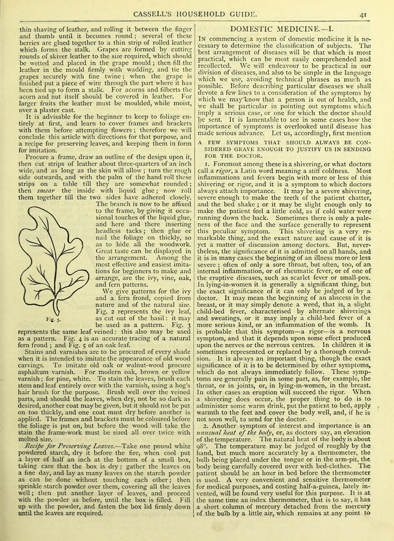 4-1 thin shaving of leather, and rolling it between the finger and thumb until it becomes round ; several of these berries are glued together to a thin strip of rolled leather which forms the stalk. Grapes are formed by cutting rounds of skiver leather to the size required, which should be wetted and placed in the grape mould ; then fill the leather in the mould firmly with wadding, and tie the grapes securely with fine twine; when the grape is finished put a piece of wire through the part where it has been tied up to form a stalk. For acorns and filberts the acorn and nut itself should be covered in leather. For larger fruits the leather must be moulded, while moist, over a plaster cast. It is advisable for the beginner to keep to foliage en- tirely at first, and learn to cover frames and brackets with them before attempting flowers ; therefore we will conclude this article with directions for that purpose, and a recipe for preserving leaves, and keeping them in form for imitation. Procure a frame, draw an outline of the design upon it, then cut strips of leather about three-quarters of an inch wide, and as long as the skin will allow ; turn the rough side outwards, and with the palm of the hand roll these strips on a table till they are somewhat rounded; then smear the inside with liquid glue; now roll them together till the two sides have adhered closely. The branch is now to be affixed to the frame, by giving it occa- sional touches of the liquid glue, and here and there inserting headless tacks; then glue or nail the foliage on thickly, so as to hide all the woodwork. Great taste can be displayed in the arrangement. Among the most effective and easiest imita- tions for beginners to make and arrange, are the ivy, vine, oak, and fern patterns. We give patterns for the ivy and a fern frond, copied from nature and of the natural size. Fig. 2 represents the ivy leaf, as cut out of the basil: it may be used as a pattern. Fig. 3 represents the same leaf veined; this also may be used as a pattern. Fig. 4 is an accurate tracing of a natural fern frond ; and Fig. 5 of an oak leaf. Stains and varnishes are to be procured of every shade when it is intended to imitate the appearance of old wood carvings. To imitate old oak or walnut-wood procure asphaltum varnish. For modern oak, brown or yellow varnish ; for pine, white. To stain the leaves, brush each stem and leaf entirely over with the varnish, using a hog’s hair brush for the purpose. Brush well over the veined parts, and should the leaves, when dry, not be so dark as desired, another coat may be given, but it should not be put on too thickly, and one coat must dry before another is applied. The frames and brackets must be coloured before the foliage is put on, but before the wood will take the stain the frame-work must be sized all over twice with melted size. Recipe for Preserving Leaves.—Take one pound white powdered starch, dry it before the fire, when cool put a layer of half an inch at the bottom of a small box, taking care that the box is dry ; gather the leaves on a fine day, and lay as many leaves on the starch powder as can be done without touching each other; then sprinkle starch powder over them, covering all the leaves well; then put another layer of leaves, and proceed with the powder as before, until the box is filled. Fill up with the powder, and fasten the box lid firmly down until the leaves are required. DOMESTIC MEDICINE.—I. In commencing a system of domestic medicine it is ne- cessary to determine the classification of subjects. The best arrangement of diseases will be that which is most practical, which can be most easily comprehended and recollected. We will endeavour to be practical in our division of diseases, and also to be simple in the language which we use, avoiding technical phrases as much as possible. Before describing particular diseases we shall devote a few lines to a consideration of the symptoms by which we may'lcnow that a person is out of health, and we shall be particular in pointing out symptoms which imply a serious case, or one for which the doctor should be sent. It is lamentable to see in some cases how the importance of symptoms is overlooked until disease has made serious advance. Let us, accordingly, first mention A FEW SYMPTOMS THAT SHOULD ALWAYS BE CON- SIDERED GRAVE ENOUGH TO JUSTIFY US IN SENDING FOR THE DOCTOR. 1. Foremost among these is a shivering, or what doctors call a rigor, a Latin word meaning a stiff coldness. Most inflammations and fev'ers begin with more or less of this shivering or rigor, and it is a symptom to which doctors always attach importance. It may be a severe shivering, severe enough to make the teeth of the patient chatter, and the bed shake ; or it may be slight enough only to make the patient feel a little cold, as if cold water were running down the back. Sometimes there is only a pale- ness of the face and the surface generally to represent this peculiar symptom. This shivering is a very re- markable thing, and the exact nature and cause of it is yet a matter of discussion among doctors. But, never- theless, the significance of it is admitted on all hands, and it is in many cases the beginning of an illness more or less severe ; often of only a sore throat, but often, too, of an internal inflammation, or of rheumatic fever, or of one of the eruptive diseases, such as scarlet fever or small-pox. In lying-in-women it is generally a significant thing, but the exact significance of it can only be judged of by a doctor. It may mean the beginning of an abscess in the breast, or it may simply denote a weed, that is, a slight child-bed fever, characterised by alternate shiverings and sweatings, or it may imply a child-bed fever of a more serious kind, or an inflammation of the womb. It is probable that this symptom—a rigor—is a nervous symptom, and that it depends upon some effect produced upon the nerves or the nervous centres. In children it is sometimes represented or replaced by a thorough convul- sion. It is always an important thing, though the exact significance of it is to be determined by other symptoms, which do not always immediately follow. These symp- toms are generally pain in some part, as, for example, the throat, or in joints, or, in lying-in-women, in the breast. In other cases an eruption will succeed the rigor. When a shivering does occur, the proper thing to do is to administer some warm drink, put the patient to bed, apply warmth to the feet and cover the body well, and, if he is not soon well, to send for the doctor. 2. Another symptom of interest and importance is an itnusnal heat of the body, or, as doctors say, an elevation of the temperature. The natural heat of the body is about 98°. The temperature may be judged of roughly by the hand, but much more accurately by a thermometer, the bulb being placed under the tongue or in the arm-pit, the body being carefully covered over with bed-clothes. The patient should be an hour in bed before the thermometer is used. A very convenient and sensitive thermometer for medical purposes, and costing half-a-guinea, lately in- vented, will be found very useful for this purpose. It is at the same time an index thermometer, that is to say, it has a short column of mercury detached from the mercury of the bulb by a little air, which remains at any point to