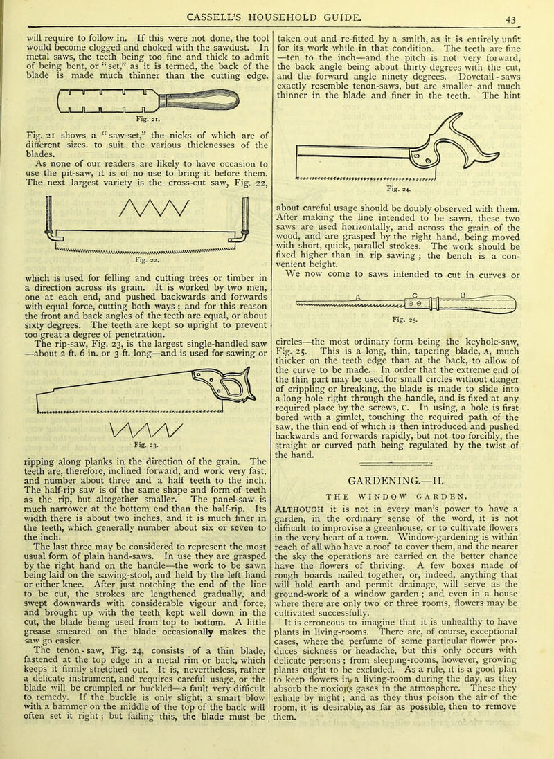 will require to follow in. If this were not done, the tool would become clogged and choked with the sawdust. In metal saws, the teeth being too fine and thick to admit of being bent, or “ set,” as it is termed, the back of the blade is made much thinner than the cutting edge. T IT J IL Fig. 21. Fig. 21 shows a “ saw-set,” the nicks of which are of different sizes, to suit the various thicknesses of the blades. As none of our readers are likely to have occasion to use the pit-saw, it is of no use to bring it before them. The next largest variety is the cross-cut saw. Fig. 22, /vw Fig. 22. which is used for felling and cutting trees or timber in a direction across its grain. It is worked by two men, one at each end, and pushed backwards and forwards with equal force, cutting both ways ; and for this reason the front and back angles of the teeth are equal, or about sixty degrees. The teeth are kept so upright to prevent too great a degree of penetration. The rip-saw. Fig. 23, is the largest single-handled saw —about 2 ft. 6 in. or 3 ft. long—and is used for sawing or ripping along planks in the direction of the grain. The teeth are, therefore, inclined forward, and work very fast, and number about three and a half teeth to the inch. The half-rip saw is of the same shape and form of teeth as the rip, but altogether smaller. The panel-saw is much narrower at the bottom end than the half-rip. Its width there is about two inches, and it is much finer in the teeth, which generally number about six or seven to the inch. The last three may be considered to represent the most usual form of plain hand-saws. In use they are grasped by the right hand on the handle—the work to be sawn being laid on the sawing-stool, and held by the left hand or either knee. After just notching the end of the line to be cut, the strokes are lengthened gradually, and swept downwards with considerable vigour and force, and brought up with the teeth kept well down in the cut, the blade being used from top to bottom. A little grease smeared on the blade occasionally makes the saw go easier. The tenon-saw. Fig. 24, consists of a thin blade, fastened at the top edge in a metal rim or back, which keeps it firmly stretched out. It is, nevertheless, rather a delicate instrument, and requires careful usage, or the blade will be crumpled or buckled—a fault very difficult to remedy. If the buckle is only slight, a smart blow with a hammer on the middle of the top of the back will often set it right; but failing this, the blade must be taken out and re-fitted by a smith, as it is entirely unfit for its work while in that condition. The teeth are fine —ten to the inch—and the pitch is not very forward, the back angle being about thirty degrees with the cut, and the forward angle ninety degrees. Dovetail-saws exactly resemble tenon-saws, but are smaller and much thinner in the blade and finer in the teeth. The hint about careful usage should be doubly observed with them. After making the line intended to be sawn, these two saws are used horizontally, and across the grain of the wood, and are grasped by the right hand, being moved with short, quick, parallel strokes. The work should be fixed higher than in rip sawing ; the bench is a con- venient height. We now come to saws intended to cut in curves or 25, circles—the most ordinary form being the keyhole-saw. Fig. 25. This is a long, thin, tapering blade. A, much thicker on the teeth edge than at the back, to allow of the curve to be made. In order that the extreme end of the thin part may be used for small circles without danger of crippling or breaking, the blade is made to slide into a long hole right through the handle, and is fixed at any required place by the screws, C. In using, a hole is first bored with a gimlet, touching the required path of the saw, the thin end of which is then introduced and pushed backwards and forwards rapidly, but not too forcibly, the straight or curved path being regulated by the twist of the hand. GARDENING.—II. THE WINDOW GARDEN. Although it is not in every man’s power to have a garden, in the ordinary sense of the word, it is not difficult to improvise a greenhouse, or to cultivate flowers in the very heart of a town. Window-gardening is within reach of all who have a roof to cover them, and the nearer the sky the operations are carried on the better chance have the flowers of thriving. A few boxes made of rough boards nailed together, or, indeed, anything that will hold earth and permit drainage, will serve as the ground-work of a window garden ; and even in a house where there are only two or three rooms, flowers may be cultivated successfully. It is erroneous to imagine that it is unhealthy to have plants in living-rooms. There are, of course, exceptional cases, where the perfume of some particular flower pro- duces sickness or headache, but this only occurs with delicate persons ; from sleeping-rooms, however, growing plants ought to be excluded. As a rule, it is a good plan to keep flowers irya living-room during the day, as they absorb the noxioits gases in the atmosphere. These they exhale by night; and as they thus poison the air of the room, it is desirable, as far as possible, then to remove them.