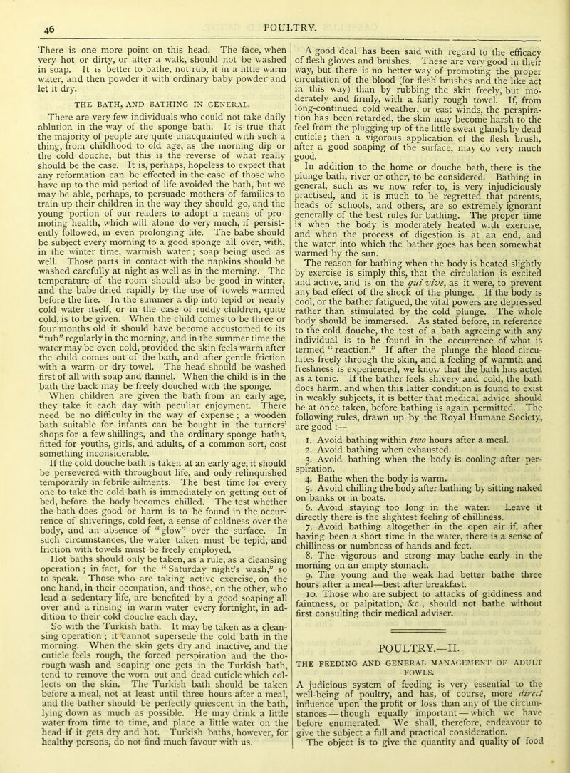 There is one more point on this head. The face, when very hot or dirty, or after a walk, should not be washed in soap. It is better to bathe, not rub, it in a little warm water, and then powder it with ordinary baby powder and let it dry. THE BATH, AND BATHING IN GENERAL. There are very few individuals who could not take daily ablution in the way of the sponge bath. It is true that the majority of people are quite unacquainted with such a thing, from childhood to old age, as the morning dip or the cold douche, but this is the reverse of what really should be the case. It is, perhaps, hopeless to expect that any reformation can be effected in the case of those who have up to the mid period of life avoided the bath, but we may be able, perhaps, to persuade mothers of families to train up their children in the way they should go, and the young portion of our readers to adopt a means of pro- moting health, which will alone do very much, if persist- ently followed, in even prolonging life. The babe should be subject every morning to a good sponge all over, with, in the winter time, warmish water; soap being used as well. Those parts in contact with the napkins should be washed carefully at night as well as in the morning. The temperature of the room should also be good in winter, and the babe dried rapidly by the use of towels warmed before the fire. In the summer a dip into tepid or nearly cold water itself, or in the case of ruddy children, quite cold, is to be given. When the child comes to be three or four months old it should have become accustomed to its “tub” regularly in the morning, and in the summer time the water may be even cold, provided the skin feels warm after the child comes out of the bath, and after gentle friction with a warm or dry towel. The head should be washed first of all with soap and flannel. When the child is in the bath the back may be freely douched with the sponge. When children are given the bath from an early age, they take it each day with peculiar enjoyment. There need be no difficulty in the way of expense; a wooden bath suitable for infants can be bought in the turners’ shops for a few shillings, and the ordinary sponge baths, fitted for youths, girls, and adults, of a common sort, cost something inconsiderable. If the cold douche bath is taken at an early age, it should be persevered with throughout life, and only relinquished temporarily in febrile ailments. The best time for every one to take the cold bath is immediately on getting out of bed, before the body becomes chilled. The test whether the bath does good or harm is to be found in the occur- rence of shiverings, cold feet, a sense of coldness over the body, and an absence of “glow” over the surface. In such circumstances, the water taken must be tepid, and friction with towels must be freely employed. Hot baths should only be taken, as a rule, as a cleansing operation ; in fact, for the “ Saturday night’s wash,” so to speak. Those who are taking active exercise, on the one hand, in their occupation, and those, on the other, who lead a sedentary life, are benefited by a good soaping all over and a rinsing in warm water every fortnight, in ad- dition to their cold douche each day. So with the Turkish bath. It may be taken as a clean- sing operation ; it cannot supersede the cold bath in the morning. When the skin gets dry and inactive, and the cuticle feels rough, the forced perspiration and the tho- rough wash and soaping one gets in the Turkish bath, tend to remove the worn out and dead cuticle which col- lects on the skin. The Turkish bath should be taken before a meal, not at least until three hours after a meal, and the bather should be perfectly quiescent in the bath, lying down as much as possible. He may drink a little water from time to time, and place a little water on the head if it gets dry and hot. Turkish baths, however, for healthy persons, do not find much favour with us. A good deal has been said with regard to the efficacy of flesh gloves and brushes. These are very good in their way, but there is no better way of promoting the proper circulation of the blood (for flesh brushes and the like act in this way) than by rubbing the skin freely, but mo- derately and firmly, with a fairly rough towel. If, from long-continued cold weather, or east winds, the perspira- tion has been retarded, the skin may become harsh to the feel from the plugging up of the little sweat glands by dead cuticle; then a vigorous application of the flesh brush, after a good soaping of the surface, may do very much good. In addition to the home or douche bath, there is the plunge bath, river or other, to be considered. Bathing in general, such as we now refer to, is very injudiciously practised, and it is much to be regretted that parents, heads of schools, and others, are so extremely ignorant generally of the best rules for bathing. The proper time is when the body is moderately heated with exercise, and when the process of digestion is at an end, and the water into which the bather goes has been somewhat warmed by the sun. The reason for bathing when the body is heated slightly by exercise is simply this, that the circulation is excited and active, and is on the qui vive, as it were, to prevent any bad effect of the shock of the plunge. If the body is cool, or the bather fatigued, the vital powers are depressed rather than stimulated by the cold plunge. The whole body should be immersed. As stated before, in reference to the cold douche, the test of a bath agreeing with any individual is to be found in the occurrence of what is termed “ reaction.” If after the plunge the blood circu- lates freely through the skin, and a feeling of warmth and freshness is experienced, we know that the bath has acted as a tonic. If the bather feels shivery and cold, the bath does harm, and when this latter condition is found to exist in weakly subjects, it is better that medical advice should be at once taken, before bathing is again permitted. The following rules, drawn up by the Royal Humane Society, are good :— 1. Avoid bathing within two hours after a meal. 2. Avoid bathing when exhausted. 3. Avoid bathing when the body is cooling after per- spiration. 4. Bathe when the body is warm. 5. Avoid chiUing the body after bathing by sitting naked on banks or in boats. 6. Avoid staying too long in the water. Leave it directly there is the slightest feeling of chilliness. 7. Avoid bathing altogether in the open air if, after having been a short time in the water, there is a sense of chilliness or numbness of hands and feet. 8. The vigorous and strong may bathe early in the morning on an empty stomach. 9. The young and the weak had better bathe three hours after a meal—best after breakfast. 10. Those who are subject to attacks of giddiness and faintness, or palpitation, &c., should not bathe without first consulting their medical adviser. POULTRY.—II. THE FEEDING AND GENERAL MANAGEMENT OF ADULT FOWLS. A judicious system of feeding is very essential to the well-being of poultry, and has, of course, more direct influence upon the profit or loss than any of the circum- stances— though equally important — which we have before enumerated. We shall, therefore, endeavour to give the subject a full and practical consideration. The object is to give the quantity and quality of food