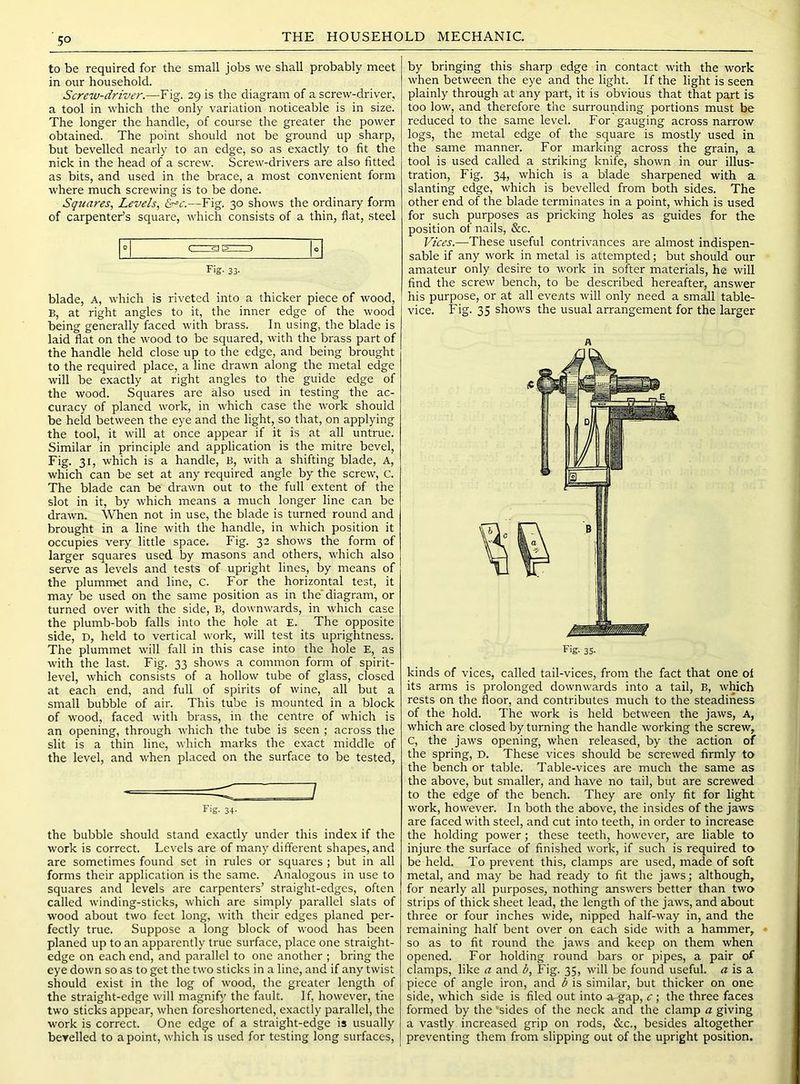 5° THE HOUSEHOLD MECHANIC. to be required for the small jobs we shall probably meet in our household. Screw-driver.—Fig. 29 is the diagram of a screw-driver, a tool in which the only variation noticeable is in size. The longer the handle, of com-se the greater the power obtained. The point should not be ground up sharp, but bevelled nearly to an edge, so as exactly to fit the nick in the head of a screw. Screw-drivers are also fitted as bits, and used in the brace, a most convenient form where much screwing is to be done. Squares, Levels, —Fig. 30 shows the ordinary form of carpenter’s square, which consists of a thin, flat, steel Fig. 33- blade, A, which is riveted into a thicker piece of wood, B, at right angles to it, the inner edge of the wood being generally faced with brass. In using, the blade is laid flat on the wood to be squared, with the brass part of the handle held close up to the edge, and being brought to the required place, a line drawn along the metal edge will be exactly at right angles to the guide edge of the wood. Squares are also used in testing the ac- curacy of planed work, in which case the work should be held between the eye and the light, so that, on applying the tool, it will at once appear if it is at all untrue. Similar in principle and application is the mitre bevel. Fig. 31, which is a handle, B, with a shifting blade. A, which can be set at any required angle by the screw, c. The blade can be drawn out to the full extent of the slot in it, by which means a much longer line can be drawn. When not in use, the blade is turned round and brought in a line with the handle, in which position it occupies very little space. Fig. 32 shows the form of larger squares used by masons and others, which also serve as levels and tests of upright lines, by means of the plumnret and line, C. For the horizontal test, it may be used on the same position as in the'diagram, or turned over with the side, B, downwards, in which case the plumb-bob falls into the hole at E. The opposite side, D, held to vertical work, will test its uprightness. The plummet will fall in this case into the hole E, as with the last. Fig. 33 shows a common form of spirit- level, which consists of a hollow tube of glass, closed at each end, and full of spirits of wine, all but a small bubble of air. This tube is mounted in a block of wood, faced with brass, in the centre of which is an opening, through which the tube is seen ; across the slit is a thin line, which marks the exact middle of the level, and when placed on the surface to be tested. Fig. 34- the bubble should stand exactly under this index if the work is correct. Levels are of many different shapes, and are sometimes found set in rules or squares ; but in all forms their application is the same. Analogous in use to squares and levels are carpenters’ straight-edges, often called winding-sticks, which are simply parallel slats of wood about two feet long, with their edges planed per- fectly true. Suppose a long block of wood has been planed up to an apparently true surface, place one straight- edge on each end, and parallel to one another ; bring the eye down so as to get the two sticks in a line, and if any twist should exist in the log of wood, the greater length of the straight-edge will magnify the fault. If, however, t'ne two sticks appear, when foreshortened, exactly parallel, the work is correct. One edge of a straight-edge is usually berelled to a point, which is used for testing long surfaces. by bringing this sharp edge in contact with the work when between the eye and the light. If the light is seen plainly through at any part, it is obvious that that part is too low, and therefore the surrounding portions must be reduced to the same level. For gauging across narrow logs, the metal edge of the square is mostly used in the same manner. For marking across the grain, a tool is used called a striking knife, shown in our illus- tration, Fig. 34, which is a blade sharpened with a slanting edge, which is bevelled from both sides. The other end of the blade terminates in a point, which is used for such purposes as pricking holes as guides for the position of nails, &c. Vices.—These useful contrivances are almost indispen- sable if any work in metal is attempted; but should our amateur only desire to work in softer materials, he will find the screw bench, to be described hereafter, answer his purpose, or at all events will only need a smMl table- vice. Fig. 35 shows the usual arrangement for the larger A kinds of vices, called tail-vices, from the fact that one oi its arms is prolonged downwards into a tail, B, which rests on the floor, and contributes much to the steadiness of the hold. The work is held between the jaws. A, which are closed by turning the handle working the screw, C, the jaws opening, when released, by the action of the spring, D. These vices should be screwed firmly to the bench or table. Table-vices are much the same as the above, but smaller, and have no tail, but are screwed to the edge of the bench. They are only fit for light work, however. In both the above, the insides of the jaws are faced with steel, and cut into teeth, in order to increase the holding power; these teeth, however, are liable to injure the surface of finished work, if such is required to be held. To prevent this, clamps are used, made of soft metal, and may be had ready to fit the jaws; although, for nearly all purposes, nothing answers better than two strips of thick sheet lead, the length of the jaws, and about three or four inches wide, nipped half-way in, and the remaining half bent over on each side with a hammer, so as to fit round the jaws and keep on them when opened. For holding round bars or pipes, a pair of clamps, like a and b. Fig. 35, will be found useful. « is a piece of angle iron, and b is similar, but thicker on one side, which side is filed out into a--gap, c; the three faces formed by the 'sides of the neck and the clamp a giving a vastly increased grip on rods, &c., besides altogether preventing them from slipping out of the upright position.