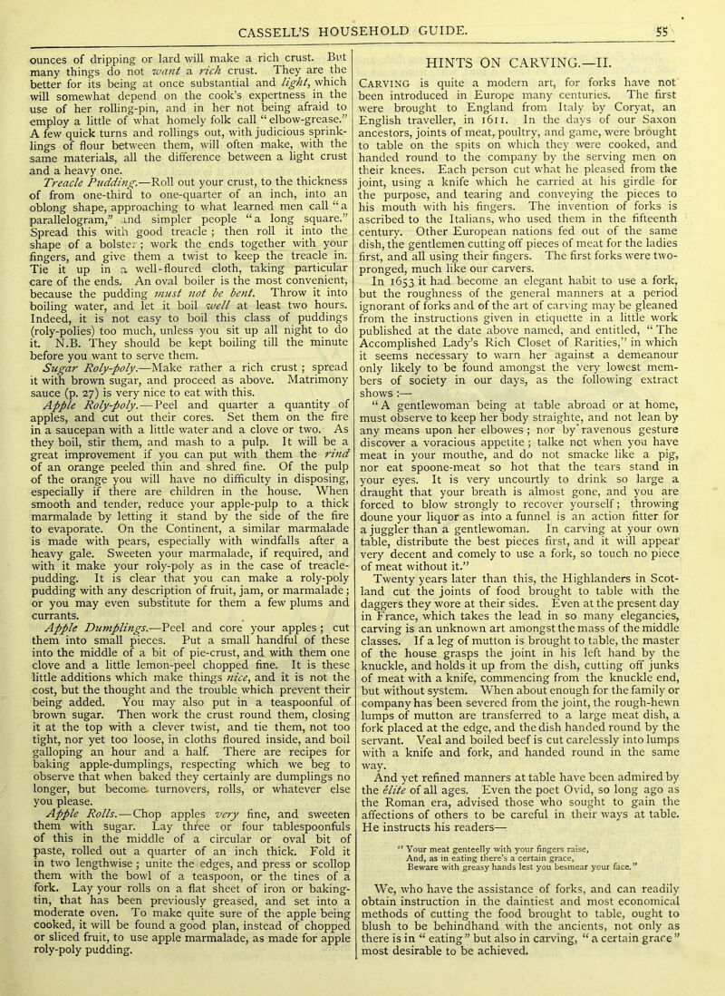 ounces of dripping or lard will make a rich crust. But many things do not want a rich crust. They are the better for its being at once substantial and light, which will somewhat depend on the cook’s expertness in the use of her rolling-pin, and in her not being afraid to employ a little of what homely folk call “ elbow-grea.se.” A few quick turns and rollings out, with judicious sprink- lings of flour between them, will often make, with the same materials, all the difference between a light crust and a heavy one. Treacle Ptiddmg.—KoW out your crust, to the thickness of from one-third to one-quarter of an inch, into an oblong shape, approaching to what learned men call “ a parallelogram,” and simpler people “a long square.” Spread this with good treacle ; then roll it into the shape of a bolster; work the ends together with your fingers, and give them a twist to keep the treacle in. Tie it up in a well-floured cloth, taking particular care of the ends. An oval boiler is the most convenient, because the pudding must not be be7it. Throw it into boiling water, and let it boil well at least two hours. Indeed, it is not easy to boil this class of puddings (roly-polies) too much, unless you sit up all night to do it. N.B. They should be kept boiling till the minute before you want to serve them. Sugar Roly-poly.—Make rather a rich crust; spread it with brown sugar, and proceed as above. Matrimony sauce (p. 27) is very nice to eat with this. Apple Roly-poly. — Peel and quarter a quantity of apples, and cut out their cores. Set them on the fire in a saucepan with a little water and a clove or two. As they boil, stir them, and mash to a pulp. It will be a great improvement if you can put with them the rind of an orange peeled thin and shred fine. Of the pulp of the orange you will have no difficulty in disposing, especially if there are children in the house. When smooth and tender, reduce your apple-pulp to a thick marmalade by letting it stand by the side of the fire to evaporate. On the Continent, a similar marmalade is made with pears, especially with windfalls after a heavy gale. Sweeten your marmalade, if required, and with it make your roly-poly as in the case of treacle- pudding. It is clear that you can make a roly-poly pudding with any description of fruit, jam, or marmalade; or you may even substitute for them a few plums and currants. Apple Dumplings.—Peel and core your apples; cut them into small pieces. Put a small handful of these into the middle of a bit of pie-crust, and with them one clove and a little lemon-peel chopped fine. It is these little additions which make things nice, and it is not the cost, but the thought and the trouble which prevent their being added. You may also put in a teaspoonful of brown sugar. Then work the crust round them, closing it at the top with a clever twist, and tie them, not too tight, nor yet too loose, in cloths floured inside, and boil galloping an hour and a half. There are recipes for baking apple-dumplings, respecting which we beg to observe that when baked they certainly are dumplings no longer, but become, turnovers, rolls, or whatever else you please. Apple Rolls.—Chop apples very fine, and sweeten them with sugar. Lay three or four tablespoonfuls of this in the middle of a circular or oval bit of paste, rolled out a quarter of an inch thick. Fold it in two lengthwise ; unite the edges, and press or scollop them with the bowl of a teaspoon, or the tines of a fork. Lay your rolls on a flat sheet of iron or baking- tin, that has been previously greased, and set into a moderate oven. To make quite sure of the apple being cooked, it will be found a good plan, instead of chopped or sliced fruit, to use apple marmalade, as made for apple roly-poly pudding. HINTS ON CARVING.—II. Carving is quite a modern art, for forks have not been introduced in Europe many centuries. The first were brought to England from Italy by Coryat, an English traveller, in 1611. In the days of our Saxon ancestors, joints of meat, poultry, and game, were brought to table on the spits on which they were cooked, and handed round to the company by the serving men on their knees. Each person cut what he pleased from the joint, using a knife which he carried at his girdle for the purpose, and tearing and conveying the pieces to his mouth with his fingers. The invention of forks is ascribed to the Italians, who used them in the fifteenth century. Other European nations fed out of the same dish, the gentlemen cutting off pieces of meat for the ladies first, and all using their fingers. The first forks were two- pronged, much like our carvers. In 1653 it had become an elegant habit to use a fork, but the roughness of the general manners at a period ignorant of forks and of the art of carving may be gleaned from the instructions given in etiquette in a little work published at the date above named, and entitled, “ The Accomplished Lady’s Rich Closet of Rarities,” in which it seems necessary to warn her against a demeanour only likely to be found amongst the very lowest mem- bers of society in our days, as the following extract shows :— “A gentlewoman being at table abroad or at home, must observe to keep her body straighte, and not lean by any means upon her elbowes; nor by' ravenous gesture discover a voracious appetite; talke net when you have meat in your mouthe, and do not smacke like a pig, nor eat spoone-meat so hot that the tears stand in your eyes. It is very uncourtly to drink so large a draught that your breath is almost gone, and you are forced to blow strongly to recover yourself; throwing doune your liquor as into a funnel is an action fitter for a juggler than a gentlewoman. In carving at your own table, distribute the best pieces first, and it will appeal' very decent and comely to use a fork, so touch no piece of meat without it.” Twenty years later than this, the Highlanders in Scot- land cut the joints of food brought to table with the daggers they wore at their sides. Even at the present day in France, which takes the lead in so many elegancies, carving is an unknown art amongst the mass of the middle classes. If a leg of mutton is brought to table, the master of the house grasps the joint in his left hand by the knuckle, and holds it up from the dish, cutting off junks of meat with a knife, commencing from the knuckle end, but without system. When about enough for the family or company has been severed from the joint, the rough-hewn lumps of mutton are transferred to a large meat dish, a fork placed at the edge, and the dish handed round by the servant. Veal and boiled beef is cut carelessly into lumps with a knife and fork, and handed round in the same way. And yet refined manners at table have been admired by the elite of all ages. Even the poet Ovid, so long ago as the Roman era, advised those who sought to gain the affections of others to be careful in their ways at table. He instructs his readers— Your meat genteelly with your lingers raise, And, as in eating there’s a certain grace, Beware with greasy hands lest you besmear your face.’* We, who have the assistance of forks, and can readily obtain instruction in the daintiest and most economical methods of cutting the food brought to table, ought to blush to be behindhand with the ancients, not only as there is in “ eating” but also in carving, “ a certain grace” most desirable to be achieved.