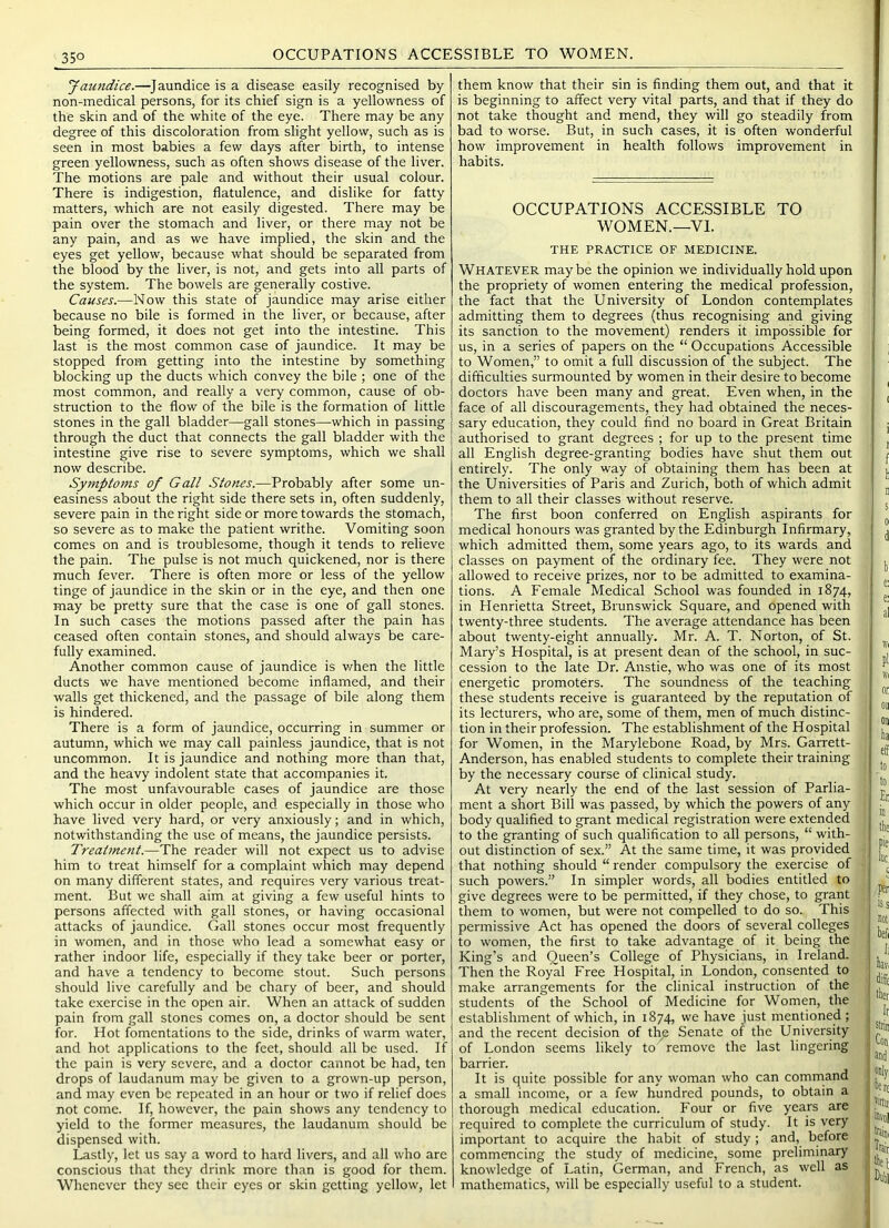 35° OCCUPATIONS ACCESSIBLE TO WOMEN. 'Jaundice.—Jaundice is a disease easily recognised by non-medical persons, for its chief sign is a yellowness of the skin and of the white of the eye. There may be any degree of this discoloration from slight yellow, such as is seen in most babies a few days after birth, to intense green yellowness, such as often shows disease of the liver. The motions are pale and without their usual colour. There is indigestion, flatulence, and dislike for fatty matters, which are not easily digested. There may be pain over the stomach and liver, or there may not be any pain, and as we have implied, the skin and the eyes get yellow, because what should be separated from the blood by the liver, is not, and gets into all parts of the system. The bowels are generally costive. Causes.—Now this state of jaundice may arise either because no bile is formed in the liver, or because, after being formed, it does not get into the intestine. This last is the most common case of jaundice. It may be stopped from getting into the intestine by something blocking up the ducts which convey the bile ; one of the most common, and really a very common, cause of ob- struction to the flow of the bile is the formation of little stones in the gall bladder—gall stones—-which in passing through the duct that connects the gall bladder with the intestine give rise to severe symptoms, which we shall now describe. Symptoms of Gall Stones.—Probably after some un- easiness about the right side there sets in, often suddenly, severe pain in the right side or more towards the stomach, so severe as to make the patient writhe. Vomiting soon comes on and is troublesome, though it tends to relieve the pain. The pulse is not much quickened, nor is there much fever. There is often more or less of the yellow tinge of jaundice in the skin or in the eye, and then one may be pretty sure that the case is one of gall stones. In such cases the motions passed after the pain has ceased often contain stones, and should always be care- fully examined. Another common cause of jaundice is v/hen the little ducts we have mentioned become inflamed, and their walls get thickened, and the passage of bile along them is hindered. There is a form of jaundice, occurring in summer or autumn, which we may call painless jaundice, that is not uncommon. It is jaundice and nothing more than that, and the heavy indolent state that accompanies it. The most unfavourable cases of jaundice are those which occur in older people, and especially in those who have lived very hard, or very anxiously; and in which, notwithstanding the use of means, the jaundice persists. Treatmc7it.—The reader will not expect us to advise him to treat himself for a complaint which may depend on many different states, and requires very various treat- ment. But we shall aim at giving a few useful hints to persons affected with gall stones, or having occasional attacks of jaundice. Gall stones occur most frequently in women, and in those who lead a somewhat easy or rather indoor life, especially if they take beer or porter, and have a tendency to become stout. Such persons should live carefully and be chary of beer, and should take exercise in the open air. When an attack of sudden pain from gall stones comes on, a doctor should be sent for. Hot fomentations to the side, drinks of warm water, and hot applications to the feet, should all be used. If the pain is very severe, and a doctor cannot be had, ten drops of laudanum may be given to a grown-up person, and may even be repeated in an hour or two if relief does not come. If, however, the pain shows any tendency to yield to the former measures, the laudanum should be dispensed with. Lastly, let us say a word to hard livers, and all who are conscious that they drink more than is good for them. Whenever they see their eyes or skin getting yellow, let them know that their sin is finding them out, and that it is beginning to affect very vital parts, and that if they do not take thought and mend, they will go steadily from bad to worse. But, in such cases, it is often wonderful how improvement in health follows improvement in habits. OCCUPATIONS ACCESSIBLE TO WOMEN.—VI. THE PRACTICE OF MEDICINE. Whatever maybe the opinion we individually hold upon the propriety of women entering the medical profession, the fact that the University of London contemplates admitting them to degrees (thus recognising and giving its sanction to the movement) renders it impossible for us, in a series of papers on the “ Occupations Accessible to Women,” to omit a full discussion of the subject. The difficulties surmounted by women in their desire to become doctors have been many and great. Even when, in the face of all discouragements, they had obtained the neces- sary education, they could find no board in Great Britain authorised to grant degrees ; for up to the present time all English degree-granting bodies have shut them out entirely. The only way of obtaining them has been at the Universities of Paris and Zurich, both of which admit them to all their classes without reserve. The first boon conferred on English aspirants for medical honours was granted by the Edinburgh Infirmary, which admitted them, some years ago, to its wards and classes on payment of the ordinary fee. They were not allowed to receive prizes, nor to be admitted to examina- tions. A Female Medical School was founded in 1874, in Henrietta Street, Brunswick Square, and opened with twenty-three students. The average attendance has been about twenty-eight annually. Mr. A. T. Norton, of St. Mary’s Hospital, is at present dean of the school, in suc- cession to the late Dr. Anstie, who was one of its most energetic promoters. The soundness of the teaching these students receive is guaranteed by the reputation of its lecturers, who are, some of them, men of much distinc- tion in their profession. The establishment of the Hospital for Women, in the Marylebone Road, by Mrs. Garrett- Anderson, has enabled students to complete their training by the necessary course of clinical study. At very nearly the end of the last session of Parlia- ment a short Bill was passed, by which the powers of any body qualified to grant medical registration were extended to the granting of such qualification to all persons, “ with- out distinction of sex.” At the same time, it was provided that nothing should “ render compulsory the exercise of such powers.” In simpler words, all bodies entitled to give degrees were to be permitted, if they chose, to grant them to women, but were not compelled to do so. This permissive Act has opened the doors of several colleges to women, the first to take advantage of it being the King’s and Queen’s College of Physicians, in Ireland. Then the Royal Free Hospital, in London, consented to make arrangements for the clinical instruction of the students of the School of Medicine for Women, the establishment of which, in 1874, we have just mentioned ; and the recent decision of th^e Senate of the University of London seems likely to' remove the last lingering barrier. It is quite possible for any woman who can command a small income, or a few hundred pounds, to obtain a thorough medical education. Four or five years are required to complete the curriculum of study. It is very important to acquire the habit of study; and, before commencing the study of medicine, some preliminary knowledge of Latin, German, and French, as well as mathematics, will be especially useful to a student.