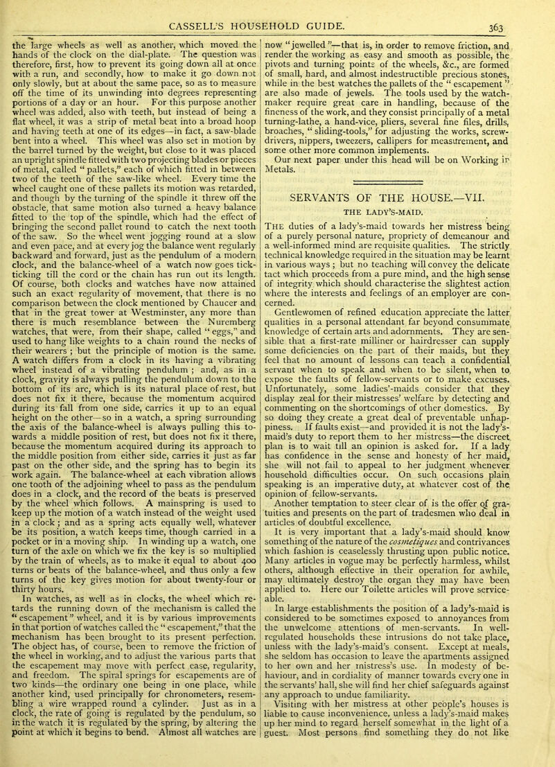 the large wheels as well as another, which moved the hands of the clock on the dial-plate; The question was therefore, first, how to prevent its going down all at once with a run, and secondly, how to make it go down not only slowly, but at about the same pace, so as to measure off the time of its unwinding into degrees representing portions of a day or an hour. For this purpose another wheel was added, also with teeth, but instead of being a flat wheel, it was a strip of metal beat into a broad hoop and having teeth at one of its edges—in fact, a saw-blade bent into a wheel. This wheel was also set in motion by the barrel turned by the weight, but close to it was placed an upright spindle fitted with two projecting blades or pieces of metal, called “ pallets,” each of which fitted in between two of the teeth of the saw-like wheel. Every time the wheel caught one of these pallets its motion was retarded, and though by the turning of the spindle it threw off the obstacle, that same motion also turned a heavy balance fitted to the top of the spindle, which had the effect of bringing the second pallet round to catch the next tooth of the saw. So the wheel went jogging round at a slow and even pace, and at every jog the balance went regularly backward and forward, just as the pendulum of a modern clock, and the balance-wheel of a watch now goes tick- ticking till the cord or the chain has run out its length. Of course, both clocks and watches have now attained such an exact regularity of movement, that there is no comparison between the clock mentioned by Chaucer and that in the great tower at Westminster, any more than there is much resemblance between the Nuremberg watches, that were, from their shape, called “ eggs,” and used to hang like weights to a chain round the necks of their wearers ; but the principle of motion is the same. A watch differs from a clock in its having a vibrating wheel instead of a vibrating pendulum ; and, as in a clock, gravity is always pulling the pendulum down to the bottom of its arc, which is its natural place of rest, but does not fix it there, because the momentum acquired during its fall from one side, carries it up to an equal height on the other—so in a watch, a spring surrounding the axis of the balance-wheel is always pulling this to- wards a middle position of rest, but does not fix it there, because the momentum acquired during its approach to the middle position from either side, carries it just as far past on the other side, and the spring has to begin its work again. The balance-wheel at each vibration allows one tooth of the adjoining wheel to pass as the pendulum does in a clock, and the record of the beats is preserved by the wheel which follows. A mainspring is used to keep up the motion of a watch instead of the weight used in a clock; and as a spring acts equally well, whatever be its position, a watch keeps time, though carried in a pocket or in a moving ship. In winding up a watch, one turn of the axle on which we fix the key is so multiplied by the train of wheels, as to make it equal to about 400 turns or beats of the balance-wheel, and thus only a f^ew turns of the key gives motion for about twenty-four or thirty hours. In watches, as well as in clocks, the wheel which re- tards the running down of the mechanism is called the “ escapement ” wheel, and it is by various improvements in that portion of watches called the “ escapement,” that the mechanism has been brought to its present perfection. The object has, of course, been to remove the friction of the wheel in working, and to adjust the various parts that the escapement may move with perfect ease, regularity, and freedom. The spiral springs for escapements are of two kinds—the ordinary one being in one place, while another kind, used principally for chronometers, resem- bling a wire wrapped I'ound a cylinder. Just as in a clock, the rate of going is regulated by the pendulum, so in the watch it is regulated by the spring, by altering the point at which it begins to bend. Almost all watches are now “jewelled ”—that is, in order to remove friction, and render the working as easy and smooth as possible, the pivots and turning points of the wheels, &c., are formed of small, hard, and almost indestructible precious stones, while in the best watches the pallets of the “ escapement ” ■ are also made of jewels. The tools used by the watch- maker require great care in handling, because of the fineness of the work, and they consist principally of a metal turning-lathe, a hand-vice, pliers, several fine files, drills, broaches, “ sliding-tools,” for adjusting the works, screw- drivers, nippers, tweezers, callipers for measurement, and some other more common implements. Our next paper under this head will be on Working in Metals. SERVANTS OF THE HOUSE.—VII. THE LADY’S-MAID. The duties of a lady’s-maid towards her mistress being of a purely personal natui'e, propriety of demeanour and a well-informed mind are requisite qualities. The strictly technical knowledge required in the situation may be learnt in various ways ; but no teaching will convey the delicate tact which proceeds from a pure mind, and the high sense of integrity which should characterise the slightest action where the interests and feelings of an employer are con- cerned. Gentlewomen of refined education appreciate the latter qualities in a personal attendant far beyond consummate knowledge of certain arts and adornments. They are sen- sible that a first-rate milliner or hairdresser can supply some deficiencies on the part of their maids, but they feel that no amount of lessons can teach a confidential servant when to speak and when to be silent, when to. expose the faults of fellow-servants or to make excuses. Unfortunately, some ladies’-maids consider that they display zeal for their mistresses’ welfare by detecting and commenting on the shortcomings of other domestics. By so doing they create a great deal of preventable unhap- piness. If faults exist—and provided it is not the lady’s- maid’s duty to report them to her mistress—the discreet plan is to wait till an opinion is asked for. If a lady has confidence in the sense and honesty of her maid, she will not fail to appeal to her judgment whenever household difficulties occur. On such occasions plain speaking is an imperative duty, at whatever cost of the opinion of fellow-servants. Another temptation to steer clear of is the offer of gra- tuities and presents on the part of tradesmen who d^al in articles of doubtful excellence. It is very important that a lady’s-maid should know something of the nature of the cosmetiques and contrivances which fashion is ceaselessly thrusting upon public notice. Many articles in vogue may be perfectly harmless, whilst others, although effective in their operation for awhile, may ultimately destroy the organ they may have been applied to. Here our Toilette articles will prove service- able. In large establishments the position of a lady’s-maid is considered to be sometimes exposed to annoyances from the unwelcome attentions of men-servants. In well- regulated households these intrusions do not take place, unless with the lady’s-maid’s consent. Except at meals, she seldom has occasion to leave the apartments assigned to her own and her mistress’s use. In modesty of be- haviour, and in cordiality of manner towards every one in the servants’ hall, she will find her chief safeguards against any approach to undue familiarity. Visiting with her mistress at other people’s houses is liable to cause inconvenience, unless a lady’s-maid makes up her mind to regard herself somewhat in the light of a guest. Most persons find something they do not like