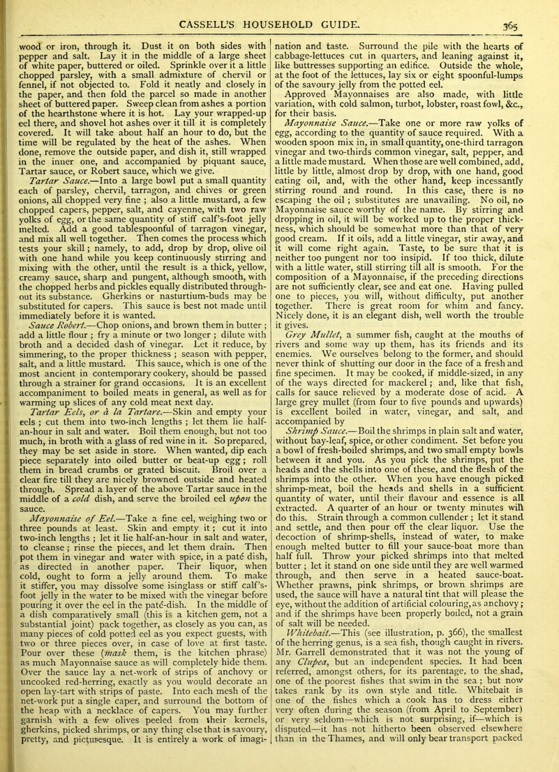 wood or iron, through it. Dust it on both sides with pepper and salt. Lay it in the middle of a large sheet of white paper, buttered or oiled. Sprinkle over it a little chopped parsley, with a small admixture of chervil or fennel, if not objected to. Fold it neatly and closely in the paper, and then fold the parcel so made in another sheet of buttered paper. Sweep clean from ashes a portion of the hearthstone where it is hot. Lay your wrapped-up eel there, and shovel hot ashes over it till it is completely covered. It will take about half an hour to do, but the time will be regulated by the heat of the ashes. When done, remove the outside paper, and dish it, still wrapped in the inner one, and accompanied by piquant sauce, Tartar sauce, or Robert sauce, which we give. Tartar Sauce.—Into a large bowl put a small quantity each of parsley, chervil, tarragon, and chives or green onions, all chopped very fine ; also a little mustard, a few chopped capers, pepper, salt, and cayenne, with two raw yolks of egg, or the same quantity of stiff calf’s-foot jelly melted. Add a good tablespoonful of tarragon vinegar, and mix all well together. Then comes the process which tests your skill; namely, to add, drop by drop, olive oil with one hand while you keep continuously stirring and mixing with the other, until the result is a thick, yellow, creamy sauce, sharp and pungent, although smooth, with the chopped herbs and pickles equally distributed through- out its substance. Gherkins or nasturtium-buds may be substituted for capers. This sauce is best not made until immediately before it is wanted. Sauce Robert.—Chop onions, and brown them in butter ; add a little flour ; fry a minute or two longer ; dilute with broth and a decided dash of vinegar. Let it reduce, by simmering, to the proper thickness ; season with pepper, salt, and a little mustard. This sauce, which is one of the most ancient in contemporary cookery, should be passed through a strainer for grand occasions. It is an excellent accompaniment to boiled meats in general, as well as for warming up slices of any cold meat next day. Tartar Eels., or a la Tartare.—ESslm. and empty your eels ; cut them into two-inch lengths ; let them lie half- an-hour in salt and water. Boil them enough, but not too much, in broth with a glass of red wine in it. So prepared, they may be set aside in store. When wanted, dip each piece separately into oiled butter or beat-up egg; roll them in bread crumbs or grated biscuit. Broil over a clear fire till they are nicely browned outside and heated through. Spread a layer of the above Tartar sauce in the middle of a cold dish, and serve the broiled eel upon the sauce. Mayonnaise of Eel.—Take a fine eel, weighing two or three pounds at least. Skin and empty it; cut it into two-inch lengths ; let it lie half-an-hour in salt and water, to cleanse ; rinse the pieces, and let them drain. Then pot them in vinegar and water with spice, in a patd dish, as directed in another paper. Their liquor, when cold, ought to form a jelly around them. To make it stiffer, you may dissolve some isinglass or stiff calf’s- foot jelly in the water to be mixed with the vinegar before pouring it over the eel in the patd-dish. In the middle of a dish comparatively small (this is a kitchen gem, not a substantial joint) pack together, as closely as you can, as many pieces of cold potted eel as you expect guests, with two or three pieces over, in case of love at first taste. Pour over these [inask them, is the kitchen phrase) as much Mayonnaise sauce as will completely hide them. Over the sauce lay a net-work of strips of anchovy or uncooked red-herring, exactly as you would decorate an open lay-tart with strips of paste. Into each mesh of the net-work put a single caper, and surround the bottom of the heap with a necklace of capers. You may further garnish with a few olives peeled from their kernels, gherkins, picked shrimps, or any thing else that is savoury, pretty, and pictur-esque. It is entirely a work of imagi- nation and taste. Surround the pile with the hearts of cabbage-lettuces cut in quarters, and leaning against it, like buttresses supporting an edifice. Outside the whole, at the foot of the lettuces, lay six or eight spoonful-lumps of the savoury jelly from the potted eel. Approved Mayonnaises are also made, with little variation, with cold salmon, turbot, lobster, roast fowl, &c, for their basis. Mayonnaise Sauce.—Take one or more raw yolks of egg, according to the quantity of sauce required. With a wooden spoon mix in, in small quantity, one-third tarragon vinegar and two-thirds common vinegar, salt, pepper, and a little made mustard. When those are well combined, add, little by little, almost drop by drop, with one hand, good eating oil, and, with the other hand, keep incessantly stirring round and round. In this case, there is no escaping the oil ; substitutes are unavailing. No oil, no Mayonnaise sauce worthy of the name. By stirring and dropping in oil, it will be worked up to the proper thick- ness, which should be somewhat more than that of very good cream. If it oils, add a little vinegar, stir away, and it will come right again. Taste, to be sure that it is neither too pungent nor too insipid. If too thick, dilute with a little water, still stirring till all is smooth. For the composition of a Mayonnaise, if the preceding directions are not sufficiently clear, see and eat one. Having pulled one to pieces, you will, without difficulty, put another together. There is great room for whim and fancy. Nicely done, it is an elegant dish, well worth the trouble it gives. Grey Mullet, a summer fish, caught at the mouths of rivers and some way up them, has its friends and its enemies. We ourselves belong to the former, and should never think of shutting our door in the face of a fresh and fine specimen. It may be cooked, if middle-sized, in any of the ways directed for mackerel; and, like that fish, calls for sauce relieved by a moderate dose of acid. A large grey mullet (from four to five pounds and upwards) is excellent boiled in water, vinegar, and salt, and accompanied by Shrimp Sauce.—Boil the shrimps in plain salt and water, without bay-leaf, spice, or other condiment. Set before you a bowl of fresh-boiled shrimps, and two small empty bowls between it and you. As you pick the shrimps, put the heads and the shells into one of these, and the flesh of the shrimps into the other. When you have enough picked shrimp-meat, boil the heads and shells in a sufficient quantity of water, until their flavour and essence is all extracted. A quarter of an hour or twenty minutes will do this. Strain through a common cullender ; let it stand and settle, and then pour off the clear liquor. Use the decoction of shrimp-shells, instead of water, to make enough melted butter to fill your sauce-boat more than half full. Throw your picked shrimps into that melted butter ; let it stand on one side until they are well warmed through, and then serve in a heated sauce-boat. Whether prawns, pink shrimps, or brown shrimps are used, the sauce will have a natural tint that will please the eye, without the addition of artificial colouring,as anchovy; and if the shrimps have been properly boiled, not a grain of salt will be needed. Whitebait.—This (see illustration, p. 366), the smallest of the herring genus, is a sea fish, though caught in rivers. Mr. Garrell demonstrated that it was not the young of any Clupea, but an independent species. It had been referred, amongst others, for its parentage, to the shad, one of the poorest fishes that swim in the sea; but now takes rank by its own style and title. Whitebait is one of the fishes which a cook has to dress either very often during the season (from April to September) or very seldom—which is not surprising, if—which is disputed—it has not hitherto been observed elsewhere than in the Thames, and will only bear transport packed