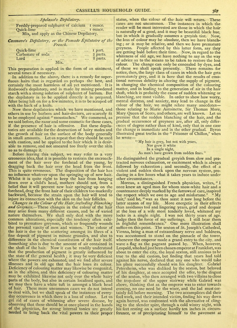 Spelasco's Depilatory. Freshly-prepared sulphuret of calcium i ounce. Quick-lime ... ... i ounce. Mix, and apply as the Chinese Depilatory. Cazenav^s Depilatory, or the Pomade Epilatoire of the French. Quick-lime i part. Carbonate of soda ... ... ... 2 parts. Lard ... ... ... ... ... 8 parts. Mix. This preparation is applied in the form of an ointment, several times if necessary. In addition to the above, there is a remedy for super- fluous hairs that is regarded as perhaps the best, and certainly the most harmless of all yet mentioned. It is Redwood’s depilatory, and is made by mixing powdered starch with a strong solution of sulphuret of barium. But the depilatory is to be applied directly it is prepared. After being left on for a few minutes, it is to be scraped off with the back of a knife. Now these depilatories which we have mentioned, and others in use by barbers and hair-doctors, are scarcely fit to be employed against “moustaches.” We commend, as we said before, the razor and some cosmetic for those cases, if the presence of hair is offensive. But these depila- tories are available for the destruction of hairy moles and the growth of hair on the surface of the body generally in small amounts. Let us repeat that they should be used with caution, and be applied to the hair which it is desir- able to remove, and not smeared too freely over the skin so as to damage it. Before leaving this subject, we may refer to a very erroneous idea, that it is possible to restrain the encroach- ment of the hair over the forehead of the young, by dragging back the hair over the head from the front. This is quite erroneous. The disposition of the hair has no influence whatever upon the springing up of new hair. Whilst it is quite right to keep the hair from hanging down over a child’s head, mothers should not, from a belief that it will prevent new hair springing up on the forehead, drag the front hair of their children too markedly backward, because the strain upon the hair will tend to injure its connection with the skin on the hair follicles. Changes in the Colour of the Hair, including Blanching and Greyness.—These changes in the colour of the hair may arise from many different causes, and be of varied nature themselves. We shall only deal with the more common alterations, especially the tendency often exhi- bited to premature greyness, which so frequently wounds the personal vanity of men and women. The colour of the hair is due to the scattering amongst its fibres of a fine deposit of pigment in minute granules, and also to diiference in the chemical constitution of the hair itself. Something also is due to the amount of air contained in the shaft of the hair. N ow it can be readily understood that the production of pigment is greatly influenced by the state of the general health ; it may be very deficient whei'e the powers are exhausted, and we find after severe illnesses and in old age that the hair loses its colour. Deficiency of colouring matter may likewise be congenital, as in the albino, and this deficiency of colouring matter may be exhibited likewise not only over the w'hole hairy parts of the body, but also in certain localised spots, and we may then have a white tuft in amongst a black head of hair. These more uncommon cases we do not intend to deal with, but we shall speak of the instances of every- day occurrence in which there is a loss of colour. Let us get rid of cases of whitening after severe disease, by observing that these should be at once placed m the hands of the physician, for strong internal tonics are greatly needed to bring back the vital powers to their proper status, when the colour of the hair will return. These cases are not uncommon. The instances in which the reader will be most interested are those in which the hair is naturally of a good, and it may be beautiful black hue., but in which it gradually assumes a greyish tint. Now, the loss of colour may be absolute, then we have blanch- ing ; or it may be relative, and then we have premature greyness. People affected by this latter form, say they are getting bald before their time. Now, in regard to the whiteness of old age, we have nothing to say in the way of advice as to the means to be taken to restore the lost colour. The change can only be concealed by dyes, and of these we shall speak presently. There remains for notice, then, the large class of cases in which the hair gets prematurely grey, and it is here that the results of emo- tional nervous debility in altering the supply of pigment, in changing the chemical composition of the colouring matter, and in leading to the generation of air in the hair shaft, which is probably the cause of sudden whitening or blanching, are most visible. In order to show how worry, mental distress, and anxiety, may lead to change in the colour of the hair, we might relate many anecdotes— those relating to Marie Antoinette, Sir Thomas More, Mary Queen of Scots, and others, are well known. Let us premise that the sudden blanching of the hair, and the gradual occurrence of greyness are, after all, only differ- ences of degree rather than of kind, only that in one case the change is immediate and in the other gradual. Byron illustrated great truths in the “ Prisoner of Chillon,” when he wrote— “My hair is grey, but not with years, Nor grew it white In a single night, As men’s have grown from sudden fears.” He distinguished the gradual greyish from slow and pro- tracted nervous exhaustion, or excitement which is always followed by exhaustion ; and secondly, the effect of a violent and sudden shock upon the nervous system, pro- ducing in a few hours what it takes years to induce under other circumstances. Moreau, a distinguished French physician, writes, “ I once knew an aged man for whom snow-white hair and a countenance deeply marked by the furrows of care, inspired the respect which we owe to age and misfortune.” “ My hair,” said he, “ was as thou seest it now long before the latter season of my life. More energetic in their effects than assiduous toil and lingering years, grief and despair at the loss of a wife most tenderly loved, whitened my locks in a single night. I was not thirty years of age. Judge then the force of my sufferings. 1 still bear them in frightful remembrance.” One more illustration shall suffice on this point. The sexton of St. Joseph’s Cathedral, Vienna, being a man of extraordinary nerve and boldness, was accustomed to stand on the pinnacle of the tower, whenever the emperor made a grand entry to the city, and wave a flag as the pageant passed by. When, however, Leopold, who had just been chosen emperor at Frankfort, was about to enter the city, the loyal sexton, still anxious to be true to the old custom, but finding that years had told against his nerve, declared that any one who would take his place successfully should win his daughter. Gabriel Petersheim, who was disliked by the sexton, but beloved of his daughter, at once accepted the offer, to the disgust of the sexton, who then arranged with two villains to close the trap-door of the upper stairway while Gabriel was above, thinking that as the emperor was to enter towards evening, no one need be the wiser, and the lad must cer- tainly fall before morning. The two accomplices did their foul work, and their intended victim, finding his way down again barred, was confronted with the alternative of cling- ing to the slender spire, through a cold wintry night, with his feet resting on a surface hardly ten inches in circum- ference, or of precipitating himself to the pavement at