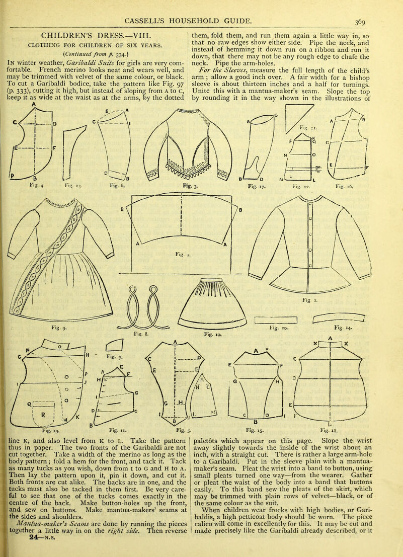 I t \ S * ( ! CHILDREN’S DRESS.—VIII. CLOTHING FOR CHILDREN OF SIX YEARS. [Continued from p. 334.) In winter weather, Garibaldi Suits for girls are very com- fortable. French merino looks neat and wears well, and may be trimmed with velvet of the same colour, or black. To cut a Garibaldi bodice, take the pattern like Fig. 97 (P- 333)) cutting it high, but instead of sloping from A to c, keep it as wide at the waist as at the arms, by the dotted them, fold them, and run them again a little way in, so that no raw edges show either side. Pipe the neck, and instead of hemming it down run on a ribbon and run it down, that there may not be any rough edge to chafe the neck. Pipe the arm-holes. For the Sleeves^ measure the full length of the child’s arm ; allow a good inch over. A fair width for a bishop sleeve is about thirteen inches and a half for turnings. Unite this with a mantua-maker’s seam. Slope the top by rounding it in the way shown in the illustrations of Fig. 4 Fi^. 13- Fig. 6. Fig- 3- Fig. 17. rig. 12. Fig. 16. Fig. 19. Fig. II. Fig. 5. Fig. 13. Fig. 18. line K, and also level from K to L. Take the pattern thus in paper. The two fronts of the Garibaldi are not cut together. Take a width of the merino as long as the body pattern; fold a hem for the front, and tack it. Tack as many tucks as you wish, down from I to G and H to A. Then lay the pattern upon it, pin it down, and cut it. Both fronts are cut alike. The backs are in one, and the tucks must also be tacked in them first. Be very care- ful to see that one of the tucks comes exactly in the centre of the back. Make button-holes up the front, and sew on buttons. Make mantua-makers’ seams at the sides and shoulders. Manttia-maker’s Seams are done by running the pieces together a little way in on the n]:oht side. Then reverse 24—N. s. paletots which appear on this page. Slope the wrist away slightly towards the inside of the wrist about an inch, with a straight cut. There is rather a large arm-hole to a Garibaldi. Put in the sleeve plain with a mantua-^ maker’s seam. Pleat the wrist into a band to button, using small pleats turned one way—from the wearer. Gather or pleat the waist of the body into a band that buttons easily. To this band sew the pleats of the skirt, which may be trimmed with plain rows of velvet—black, or of the same colour as the suit. When children wear frocks with high bodies, or Gari- baldis, a high petticoat body should be worn. The piece calico will come in excellently for this. It may be cut and made precisely like the Garibaldi already described, or it