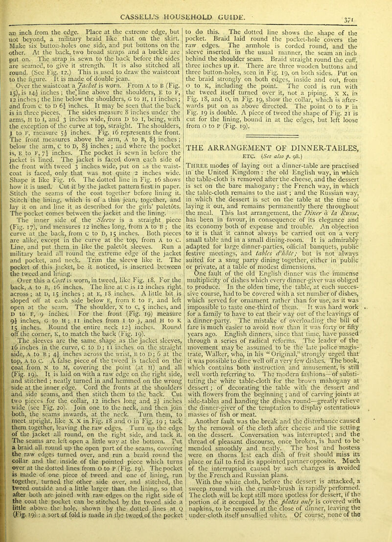 371 ari inch from the edge. Place at the e.xtreme edge, but not beyond, a military braid like that on the skirt. Make six button-holes one side, and put buttons on the other. At the back, two broad straps and a buckle are put on.' The strap is sewn to the back before the sides are seamed, to give it strength. It is also stitched all round. (Sec Fig. 12.) This is used to draw the waistcoat to the figure. It is made of double jean. Over the waistcoat a Jacket is worn. From A to B (Fig. 15), is 142 inches; the’line above the shoulders, E to F, 12 inches; the line below the shoulders, G to H, 11 inches ; and from c to D 6i inches. It may be seen that the back is in three pieces. The sides measure 8 inches under the arms, H to l, and 3 inches wide, from D to I, being, with the exception of the curve at top, straight. The shoulders, J to F, measure 5^ inches. Fig. 16 represents the front. The front measures above the arm, A to B, inches ; below the arm, c to D, 8| inches; and where the pocket is, E to F, 7.2 inches. The pocket is sewn in before the jacket is lined. The jacket is faced down each side of the front with tweed 3 inches wide, put on as the waist- coat is faced, only that was not quite 2 inches wide. Shape it like Fig. 16. The dotted line in Fig. 16 shows how it is used. Cut it by the jacket pattern first in paper. Stitch the seams of the coat together before lining it. Stitch the lining, which is of a thin jean, together, and lay it on and line it as described for the girls’ paletots. The pocket comes between the jacket and the lining. The inner side of the Sleeve is a straight piece (Fig. 17), and measures 12 inches long, from A to B ; the curve at the back, from C to D, 15 inches. Both pieces are alike, except in the curve at the top, from A to c. Line, and put them in like the paletot sleeves. Run a military braid all round the extreme edge of the jacket and pocket, and neck. Trim the sleeve like it. The pocket of this jac’xet, be it noticed, is inserted between the tweed and lining. Over this a Coat is worn, in tweed, like Fig. 18. For the back, A to B, 16 inches. The line at C is 12 inches right across; at D, 15 inches; at E, 18 inches. A little bit is sloped off at each side below E, from E to F, and left open at the scam. The shoulder, X to C, 5 inches, and D to F, 9 inches. For the front (Fig. 19) measure 9J inches, G to H ; 11 inches from I to j, and H to K 15 inches. Round the entire neck 12J inches. Round off the corner, K, to match the back (Fig. 19). The sleeves are the same shape as the jacket sleeves, 16 inches in the curve, C to D; 11 inches on the straight side, A to B; 42 inches across die wrist, B to D; 6 at the top, A to c. A false piece of the tweed is tacked on the coat from N to M, covering the point (at ll) and all (Fig. 19). It is laid on with a raw edge on the right side, and stitched ; neatly turned in and hemmed on the wrong side at the inner edge. Cord the fronts at the shoulders and side seams, and then stitch them to the back. Cut two pieces for the collar, 12 inches long and 2J inches wide (see Fig. 20). Join one to the neck, and then join both, the seams inwards, at the neck. Turn them, to meet upright, like X X in Fig. 18 and 0 in Fig. 19 ; tack them together, leaving the raw edges. Turn up the edge of the jacket all round, on the right side, and tack it. The seams are left open a little way at the bottom. Put a braid all round up the open part of the seams, covering the raw edges turned over, and run a braid round the collar and the inside of the pointed piece which turns over at the dotted lines from 0 to p (Fig. 19). The pocket is made of one piece of tweed and one of lining, run together, turned the' other side over, and stitched, the tweed outside and a little larger than the lining, so that after both are joined with raw edges on the right side of the coat the pocket can be stitched by the tweed side a little above the hole, shown by the dotted lines at Q (Fig. 19) ;.a sort of fold is n>ade in the tweed of the pocket to do this. The dotted line shows the shape of the pocket. Braid laid round the pocket-hole covers tire raw edges. The armhole is corded round, and the sleevd inserted in the usual manner, the seam an inch behind the shoulder seam. Braid straight round the cuff, three inches up it. There are three wooden buttons and three button-holes, seen in Fig. 19, on both sides. Put on the braid strongly on both edges, inside and out, from O to K, including the point. The cord is run with the tweed itself turned over it, not a piping, x X, in Fig. 18, and O, in Fig. 19, show the collar, which is after- wards put on as above directed. The point o to p in Fig. 19 is double. A piece of tweed the shape of Fig. 21 is cut for the lining, bound in at the edges^ but left loose from o to P (Fig. 19). THE ARRANGEMENT OF DINNER-TABLES, ETC. [See also p. 98.) Three modes of laying out a dinner-table are practised in the United Kingdom : the old English way, in which the table-cloth is removed after the-cheese, and the dessert is set on the bare mahogany; the French way, in v/hich the table-cloth remains to the last ; and the Russian way, in which the dessert is set on the table at the time of laying it out, and remains permanently there throughout the meal. This last arrangement, the Dbier a la Russe, has been in favour, in consequence of its elegance and its economy both of expense and trouble. An objection to it is that it cannot always be carried out on a very small table and in a small dining-room. It is admirably adapted for large dinner-parties, official banquets, public festive meetings, and tables d'hotej but is not always suited for a snug party dining together, either in public or private, at a table of modest dimensions. One fault of the old English dinner was the immense multiplicity of dishes which every dinner-giver was obliged to produce. In the olden time, the table, at each succes- sive course, had to be Covered with a set number of dishe.s, which served for ornament rather than for use, as it was impossible to taste one-third of them. It was hard work . for a family to have to eat their way out of the leavings of a dinner-party. The mistake of overloading the bill of fare is much easier to avoid now' than it was forty or fifty years ago. English dinners, since that time, have passed through a series of radical reforms. The leader of the movement may be assumed to be the late police magis- trate, Walker, who, in his “ Original,” strongly urged that it w'as possi’ole to dine well off a very few dishes. The book, which contains both instruction and amusement, is still well worth referring to. The modern fashions—of substi- tuting the white table-cloth for the brown mahogany at dessert; of decorating the table wit’n the dessert and with flowers from the beginning ; and of carving joints at side-tables and handing the dishes round—greatly relieve the dinner-giver of the temptation to display ostentatious masses of fish or meat. Another fault was the break and the disturbance caused by the removal of the cloth after cheese and the setting on the dessert. Conversation was interrupted; and the thread of pleasant discourse, once broken, is hard to be ' mended smoothly and neatly. The host and hostess were on thorns lest each dish of fruit should miss its place or fail to find its appointed partner opposite. Much of the interruption caused by such changes is avoided by the French and Russian plans. With the white cloth, before the dessert is attacked, a sweep round with the crumb-brush is rapidly performed. The cloth wall be kept still more spotless for dessert, if the portion of it occupied by the plates only is covered with napkins, to be removed at the close of dinner, leaving the under-cloth itself unsullied white. Of course, none of the