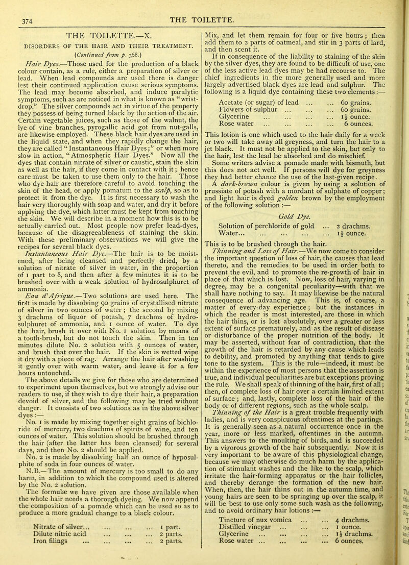 THE TOILETTE. THE TOILETTE.—X. DISORDERS OF THE HAIR AND THEIR TREATMENT. (Continued from p. 368.) Hair Dyes.—Those used for the production of a black colour contain, as a rule, either a preparation of silver or lead. When lead compounds are used there is danger lest their continued application cause serious symptoms. The lead may become absorbed, and induce paralytic symptoms, such as are noticed in what is known as “ wi'ist- drop. The silver compounds act in virtue of the property they possess of being turned black by the action of the air. Certain vegetable juices, such as those of the walnut, the lye of vine branches, pyrogallic acid got from nut-galls, are likewise employed. These black hair dyes are used in the liquid state, and when they rapidly change the hair, they are called “ Instantaneous Hair Dyes;” or when more slow in action, “Atmospheric Hair Dyes.” Now all the dyes that contain nitrate of silver or caustic, stain the skin as well as the hair, if they come in contact with it; hence care must be taken to use them only to the hair. Those who dye hair are therefore careful to avoid touching the skin of the head, or apply pomatum to the scalp, so as to protect it from the dye. It is first necessary to wash the hair very thoroughly with soap and water, and dry it before applying the dye, which latter must be kept from touching the skin. We will describe in a moment how this is to be actually carried out. Most people now prefer lead-dyes, because of the disagreeableness of staining the skin. With these preliminary observations we will give the recipes for several black dyes. Instantaneous Hair Dye.—The hair is to be moist- ened, after being cleansed and perfectly dried, by a solution of nitrate of silver in water, in the proportion of I part to 8, and then after a few minutes it is to be brushed over with a weak solution of hydrosulphuret of ammonia. Eau d’A/rigue.—Two solutions are used here. The first is made by dissolving 90 grains of crystallised nitrate of silver in two ounces of water; the second by mixing 3 drachms of liquor of potash, 7 drachms of hydro- sulphuret of ammonia, and i ounce of water. To dye the hair, brush it over with No. i solution by means of a tooth-brush, but do not touch the skin. Then in ten minutes dilute No. 2 solution with 5 ounces of water, and brush that over the hair. If the skin is wetted wipe it dry with a piece of rag. Arrange the hair after washing it gently over with warm water, and leave it for a few hours untouched. The above details we give for those who are determined to experiment upon themselves, but we strongly advise our readers to use, if they wish to dye their hair, a preparation devoid of silver, and the following may be tried without danger. It consists of two solutions as in the above silver dyes :— No. I is made by mixing together eight grains of bichlo- ride of mercury, two drachms of spirits of wine, and ten ounces of water. This solution should be brushed through the hair (after the latter has been cleansed) for several days, and then No. 2 should be applied. No. 2 is made by dissolving half an ounce of hyposul- phite of soda in four ounces of water. N.B.-—The amount of mercury is too small to do any harm, in addition to which the compound used is altered by the No. 2 solution. The formulae we have given are those available when the whole hair needs a thorough dyeing. We now append the composition of a pomade which can be used so as to produce a more gradual change to a black colour. Nitrate of silver... ... ... ... i part. Dilute nitric acid ... 2 parts. Iron filings 2 parts. Mix, and let them remain for four or five hours ; then add them to 2 parts of oatmeal, and stir in 3 parts of lard, and then scent it. If in consequence of the liability to staining of the skin by the silver dyes, they are found to be difficult of use, one of the less active lead dyes may be had recourse to. The chief ingredients in the more generally used and more largely advertised black dyes are lead and sulphur. The following is a liquid dye containing these two elements:— Acetate (or sugar) of lead Flowers of sulphur ... Glycerine Rose water 60 grains. 60 grains, ij ounce. 6 ounces. This lotion is one which used to the hair daily for a week or two will take away all greyness, and turn the hair to a jet black. It must not be applied to the skin, but only to the hair, lest the lead be absorbed and do mischief. Some writers advise a pomade made with bismuth, but this does not act well. If persons will dye for greyness they had better chance the use of the last-given recipe. A dark-brown colour is given by using a solution of prussiate of potash with a mordant of sulpliate of copper; and light hair is dyed golden brown by the employment of the following solution Gold Dye. Solution of perchloride of gold ... 2 drachms. Water ounce. This is to be brushed through the hair. Thinning and Loss of Hair.—We now come to consider the important question of loss of hair, the causes that lead thereto, and the remedies to be used in order both to prevent the evil, and to promote the re-growth of hair in place of that which is lost. Now, loss of hair, varying in degree, may be a congenital peculiarity—with that we shall have nothing to say. It may likewise be the natural consequence of advancing age. This is, of course, a matter of every-day experience ; but the instances in which the reader is most interested, are those in which the hair thins, or is lost absolutely, over a greater or less extent of surface prematurely, and as the result of disease or disturbance of the proper nutrition of the body. It may be asserted, without fear of contradiction, that the growth of the hair is retarded by any cause which leads to debility, and promoted by anything that tends to give tone to the system. This is the rule—indeed, it must be within the experience of most persons that the assertion is true, and individual peculiarities are but exceptions proving the rule. We shall speak of thinning of the hair, first of all; then, of complete loss of hair over a certain limited extent of surface ; and, lastly, complete loss of the hair of the body or of different regions, such as the whole scalp. Thinning of the Hair is a great trouble frequently with ladies, and is very conspicuous oftentimes at the partings. It is generally seen as a natural occurrence once in the year, more or less marked, oftentimes in the autumn. This answers to the moulting of birds, and is succeeded by a vigorous growth of the hair subsequently. Now it is very important to be aware of this physiological change, because we may otherwise do much harm by the applica- tion of stimulant washes and the like to the scalp, which irritate the hair-forming appapatus or the hair follicles, and thereby derange the formation of the new hair. When, then, the hair thins out in the autumn time, and young hairs are seen to be springing up over the scalp, it will be best to use only some such wash as the following, and to avoid ordinary hair lotions :— Tincture of nux vomica ... ... 4 drachms. Distilled vinegar ... ... ... i ounce. Glycerine ... ... i4 drachms. Rose water ... ... 6 ounces.