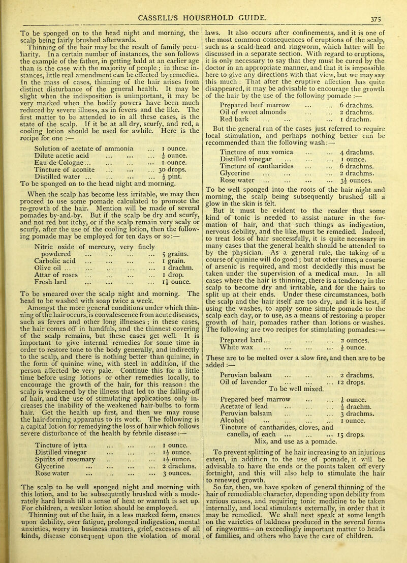 To be sponged on to the head night and morning, the scalp being fairly brushed afterwards. Thinning of the hair may be the result of family pecu- liarity. In a certain number of instances, the son follows the example of the father, in getting bald at an earlier age than is the case with the majority of people ; in these in- stances, little real amendment can be effected by remedies. In the mass of cases, thinning of the hair arises from distinct disturbance of the general health. It may be slight when the indisposition is unimportant, it may be very marked when the bodily powers have been much reduced by severe illness, as in fevers and the like. The first matter to be attended to in all these cases, is the state of the scalp. If it be at all dry, scurfy, and red, a cooling lotion should be used for awhile. Here is the recipe for one :— Solution of acetate of ammonia Dilute acetic acid Eau de Cologne... Tincture of aconite Distilled water ... I ounce. 5 ounce. I ounce. 30 drops. I pint. To be sponged on to the head night and morning. When the scalp has become less irritable, we may then proceed to use some pomade calculated to promote the re-growth of the hair. Mention will be made of several pomades by-and-by. But if the scalp be dry and scurfy, and not red but itchy, or if the scalp remain very scaly or scurfy, after the use of the cooling lotion, then the follow- ing pomade may be employed for ten days or so:— Nitric oxide of mercury, very finely powdered Carbolic acid Olive oil ... Attar of roses ... Fresh lard ... 5 grains. I grain. I drachm. I drop. 15 ounce. To be smeared over the scalp night and morning. The head to be washed with soap twice a week. Amongst the more general conditions under which thin- ning of the hair occurs, is convalescence from acute diseases, such as fevers and other long illnesses ; in these cases, the hair comes off in handfuls, and the thinnest covering of the scalp remains, but these cases get well. It is important to give internal remedies for some time in order to restore tone to the body generally, and indirectly to the scalp, and there is nothing better than quinine, in the form of quinine wine, with steel in addition, if the person affected be very pale. Continue this for a little time before using lotions or other remedies locally, to encourage the growth of the hair, for this reason: the scalp is weakened by the illness that led to the falling-off of hair, and the use of stimulating applications only in- creases the inability of the weakened hair-bulbs to form hair. Get the health up first, and then we may rouse the hair-forming apparatus to its work. The following is a capital lotion for remedying the loss of hair which follows severe disturbance of the health by febrile disease:— Tincture of lytta Distilled vinegar Spirits of rosemary Glycerine Rosewater ... I ounce. ... ounce. ij ounce. ... 2 drachms. ... 3 ounces. The scalp to be well sponged night and morning with this lotion, and to be subsequently brushed with a mode- rately hard brush till a sense of heat or warmth is set up. For children, a weaker lotion should be employed. Thinning out of the hair, in a less marked form, ensues upon debility, over fatigue, prolonged indigestion, mental anxieties, worry in business matters, grief, excesses of all kinds, disease consequent upon the violation of moral laws. It also occurs after confinements, and it is one of the most common consequences of eruptions of the scalp, such as a scald-head and ringworm, which latter will be discussed in a separate section. With regard to eruptions, it is only necessary to say that they must be cured by the doctor in an appropriate manner, and that it is impossible here to give any directions with that view, but we may say this much : That after the eruptive affection has quite disappeared, it may be advisable to encourage the growth of the hair by the use of the following pomade ;— Prepared beef marrow ... ... 6 drachms. Oil of sweet almonds ... ... 2 drachms. Red bark ... ... ... ... i drachm. But the general run of the cases just referred to require local stimulation, and perhaps nothing better can be recommended than the followinsr wash:— Tincture of nux vomica Distilled vinegar Tincture of cantharides Glycerine Rose water . 4 drachms. 1 ounce. 6 drachms. 2 drachms. . 2>i ounces. To be well sponged into the roots of the hair night and morning, the scalp being subsequently brushed till a glow in the skin is felt. But it must be evident to the reader that some kind of tonic is needed to assist nature in the for- mation of hair, and that such things as indigestion, nervous debility, and the like, must be remedied. Indeed, to treat loss of hair successfully, it is quite necessary in many cases that the general health should be attended to by the physician. As a general rule, the taking of a course of quinine will do good ; but at other times, a course of arsenic is required, and most decidedly this must be taken under the supervision of a medical man. In all cases where the hair is thinning, there is a tendency in the scalp to become dry and irritable, and for the hairs to split up at their ends. Under these circumstances, both the scalp and the hair itself are too dry, and it is best, if using the washes, to apply some simple pomade to the scalp each day, or to use, as a means of restoring a proper growth of hair, pomades rather than lotions or washes. The following are two recipes for stimulating pomades:— Prepared lard... ... ... ... 2 ounces. White wax ... ... Jounce. These are to be melted over a slow fire, and then are to be added:— Peruvian balsam ... ... ... 2 drachms. Oil of lavender 12 drops. To be well mixed. Prepared beef marrow Acetate of lead Peruvian balsam Alcohol Tincture of cantharides, cloves, and canella, of each Mix, and use as a pomade. J ounce. J drachm. 3 drachms. I ounce. 15 drops. To prevent splitting of he hair increasing to an injiudous extent, in addition to the use of pomade, it will be advisable to have the ends or the points taken off every fortnight, and this will also help to stimulate the hair to renewed growth. So far, then, we have spoken of general thinning of the hair of remediable character, depending upon debility from various causes, and requiring tonic medicine to be taken internally, and local stimulants externally, in order that it may be remedied. We shall next speak at some length on the varieties of baldness produced in the several forms of ringworms—an exceedingly important matter to heads of families, and others who have the care of children.