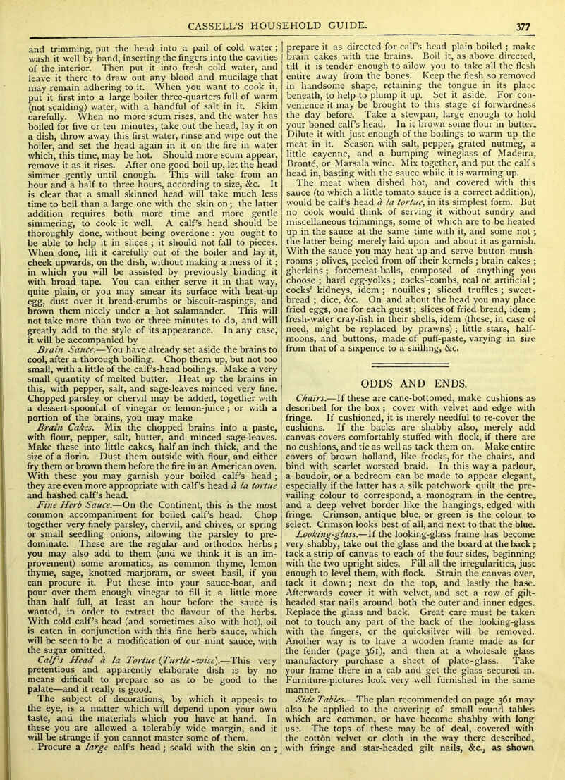and trimming, put the head into a pail of cold water; wash it well by hand, inserting the fingers into the cavities of the interior. Then put it into fresh cold water, and leave it there to draw out any blood and mucilage that may remain adhering to it. When you want to cook it, put it first into a large boiler three-quarters full of warm (not scalding) water, with a handful of salt in it. Skim carefully. When no more scum rises, and the water has boiled for five or ten minutes, take out the head, lay it on a dish, throw away this first water, rinse and wipe out the boiler, and set the head again in it on the fire in water which, this time, may be hot. Should more scum appear, remove it as it rises. After one good boil up, let the head simmer gently until enough. This will take from an hour and a half to three hours, according to size, &c. It is clear that a small skinned head will take much less time to boil than a large one with the skin on; the latter addition requires both more time and more gentle simmering, to cook it well. A calf’s head should be thoroughly done, without being overdone : you ought to be able to help it in slices ; it should not fall to pieces. When done, lift it carefully out of the boiler and lay it, cheek upwards, on the dish, without making a mess of it; in which you will be assisted by previously binding it with broad tape. You can either serve it in that way, quite plain, or you may smear its surface with beat-up egg, dust over it bread-crumbs or biscuit-raspings, and brown them nicely under a hot salamander. This will not take more than two or three minutes to do, and will greatly add to the style of its appearance. In any case, it will be accompanied by Brain Sauce.—You have already set aside the brains to cool, after a thorough boiling. Chop them up, but not too small, with a little of the calf’s-head boilings. Make a very small quantity of melted butter. Heat up the brains in this, with pepper, salt, and sage-leaves minced very fine. Chopped parsley or chervil may be added, together with a dessert-spoonful of vinegar or lemon-juice; or with a portion of the brains, you may make Brain Cakes.—Mix the chopped brains into a paste, with flour, pepper, salt, butter^ and minced sage-leaves. Make these into little cakes, half an inch thick, and the size of a florin. Dust them outside with flour, and either fry them or brown them before the fire in an American oven. With these you may garnish your boiled calf’s head ; they are even more appropriate with calf’s head la tortue and hashed calf’s head. Fme Herb Sauce.—On the Continent, this is the most common accompaniment for boiled calf’s head. Chop together very finely parsley, chervil, and chives, or spring or small seedling onions, allowing the parsley to pre- dominate. These are the regular and orthodox herbs; you may also add to them (and we think it is an im- provement) some aromatics, as common thyme, lemon thyme, sage, knotted marjoram, or sweet basil, if you can procure it. Put these into your sauce-boat, and pour over them enough vinegar to fill it a little more than half full, at least an hour before the sauce is wanted, in order to extract the flavour of the herbs. With cold calf’s head (and sometimes also with hot), oil is eaten in conjunction with this fine herb sauce, which will be seen to be a modification of our m_int sauce, with the sugar omitted. Calf's Head a la Tortue {Turtle-wise).-—This very pretentious and apparently elaborate dish is by no means difficult to prepare so as to be good to the palate—and it really is good. The subject of decorations, by which it appeals to the eye, is a matter which will depend upon your own taste, and the materials which you have at hand. In these you are allowed a tolerably wide margin, and it will be strange if you cannot master some of them. , Procure a large calf’s head; scald with the skin on ; prepare it as directed for calf’s head plain boiled ; make brain cakes with tne brains. Boil it, as above directed, till it is tender enough to allow you to take all the flesh entire away from the bones. Keep the flesh so removed in handsome shape, retaining the tongue in its place beneath, to help to plump it up. Set it aside. For con- venience it may be brought to this stage cf forwardness the day before. Take a stewpan, large enough to hold your boned calf’s head. In it brown some flour in butter. Dilute it with just enough of the boilings to warm up the meat in it. Season with salt, pepper, grated nutmeg, a little cayenne, and a bumping wineglass of Madeira, Bronte, or Marsala wine. Mix together, and put the calfs head in, basting with the sauce while it is warming up. The meat when dished hot, and covered with this sauce (to which a little tomato sauce is a correct addition), would be calf’s head a la tortue., in its simplest form. But no cook would think of serving it without sundry and miscellaneous trimmings, some of which are to be heated up in the sauce at the same time with it, and some not \ the latter being merely laid upon and about it as garnish. With the sauce you may heat up and serve button mush- rooms ; olives, peeled from off their kernels ; brain cakes ; gherkins; forcemeat-balls, composed of anything you choose ; hard egg-yolks ; cocks’-combs, real or artificial j cocks’ kidneys, idem ; nouilles ; sliced truffles ; sweet- bread ; dice, &c. On and about the head you may place fried eggs, one for each guest; slices of fried bread, idem ; fresh-water cray-fish in their shells, idem (these, in case ol need, might be replaced by prawns); little stars, half- moons, and buttons, made of puff-paste, varying in size from that of a sixpence to a shilling, &c. ODDS AND ENDS. Chairs.—these are cane-bottomed, make cushions as described for the box; cover with velvet and edge with fringe. If cushioned, it is merely needful to re-cover the cushions. If the backs are shabby also, merely add canvas covers comfortably stuffed with flock, if there arc no cushions, and tie as well as tack them on. Make entire covers of brown holland, like frocks, for the chairs, and bind with scarlet worsted braid. In this way a parlour^ a boudoir, or a bedroom can be made to appear elegant,, especially if the latter has a silk patchwork quilt the pre- vailing colour to correspond, a monogram in the centre^ and a deep velvet border like the hangings, edged with fringe. Crimson, antique blue, or green is the colour to> select. Crimson looks best of all, and next to that the blue. Looking-glass.—If the looking-glass frame has become very shabby, take out the glass and the board at the back ; tack a strip of canvas to each of the four sides, beginning with the two upright sides. Fill all the irregularities, just enough to level them, with flock. Strain the canvas over, tack it down ; next do the top, and lastly the base. Afterwards cover it with velvet, and set a row of gilt- headed star nails around both the outer and inner edges. Replace the glass and back. Great care must be taken not to touch any part of the back of the looking-glass with the fingers, or the quicksilver will be removed. Another way is to have a wooden frame made as for the fender (page 361), and then at a wholesale glass manufactory purchase a sheet of plate-glass. Take your frame there in a cab and get the glass secured in. Furniture-pictures look very well furnished in the same manner. Side Tables.—The plan recommended on page 361 may also be applied to the covering of small round tables which are common, or have become shabby with long use. The tops of these may be of deal, covered with the cotton velvet or cloth in the way there described, with fringe and star-headed gilt nails, &c., as shown.