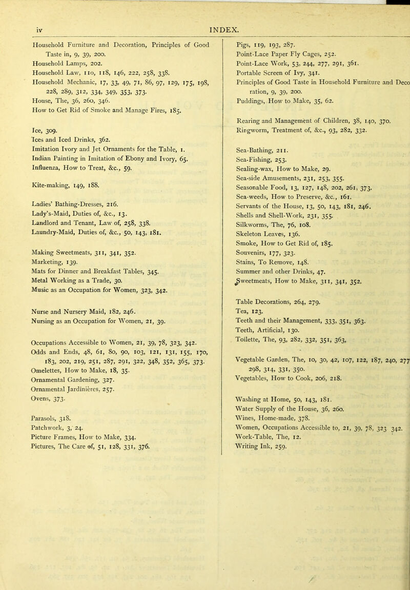 Household Furniture and Decoration, Principles of Good Taste in, 9, 39, 200. Household Lamps, 202. Household Law, no, 118, 146, 222, 258, 338. Household Mechanic, 17, 33, 49, 71, 86, 97, 129, 175, 198, 228, 289, 312, 334, 349, 353, 373. House, The, 36, 260, 346. How to Get Rid of Smoke and Manage Fires, 185. Ice, 309. Ices and Iced Drinks, 362. Imitation Ivory and Jet Ornaments for the Table, i. Indian Painting in Imitation of Ebony and Ivory, 65. Influenza, How to Treat, &c., 59. Kite-making, 149, 188. Ladies’ Bathing-Dresses, 216. Lady’s-Maid, Duties of, &c., 13. Landlord and Tenant, Law of, 258, 338. Laundry-Maid, Duties of, &c., 50, 143, 181. Making Sweetmeats, 311, 341, 352. Marketing, 139. Mats for Dinner and Breakfast Tables, 345. Metal 'Working as a Trade, 30. Music as an Occupation for Women, 323, 342. Nurse and Nursery Maid, 182, 246. Nursing as an Occupation for Women, 21, 39. Occupations Accessible to Women, 21, 39, 78, 323, 342. Odds and Ends, 48, 61, 80, 90, 103, 121, 131, 155, 170, 183, 202, 219, 251, 287, 291, 322, 348, 352, 365, 373. Omelettes, How to Make, 18, 35. Ornamental Gardening, 327. Ornamental Jardinieres, 257. Ovens, 373. Parasols, 318. Patchwork, 3,' 24. Picture Frames, How to Make, 334. Pictures, The Care ©f, 51, 128, 331, 376. Pigs, 119, 193, 287. Point-Lace Paper Fly Cages, 252. Point-Lace Work, 53, 244, 277, 291, 361. Portable Screen of Ivy, 341. Principles of Good Taste in Household Furniture and Deco ration, 9, 39, 200. Puddings, How to Make, 35, 62. Rearing and Management of Children, 38, 140, 370. Ringworm, Treatment of, &c., 93, 282, 332. Sea-Bathing, 211. Sea-Fishing, 253. Sealing-wax, How to Make, 29. Sea-side Amusements, 231, 253, 355. Seasonable Food, 13, 127, 148, 202, 261, 373. Sea-weeds, How to Preserve, &c., 161. Servants of the House, 13, 50, 143, 181, 246. Shells and Shell-Work, 231, 355. Silkworms, The, 76, 108. Skeleton Leaves, 136. Smoke, How to Get Rid of, 185. Souvenirs, 177, 323. Stains, To Remove, 148. Summer and other Drinks, 47. ^weetmeats. How to Make, 311, 341, 352. Table Decorations, 264, 279. Tea, 123. Teeth and their Management, 333, 351, 363. Teeth, Artificial, 130. Toilette, The, 93, 282, 332, 351, 363, ■Vegetable Garden, The, 10, 30, 42, 107, 122, 187, 240, 277, 298, 314, 33L 350- Vegetables, How to Cook, 206, 218. Washing at Home, 50, 143, 181. Water Supply of the House, 36, 260. Wines, Home-made, 378. Women, Occupations Accessible to, 21, 39, 78, 323 342. Work-Table, The, 12. Writing Ink, 259. /