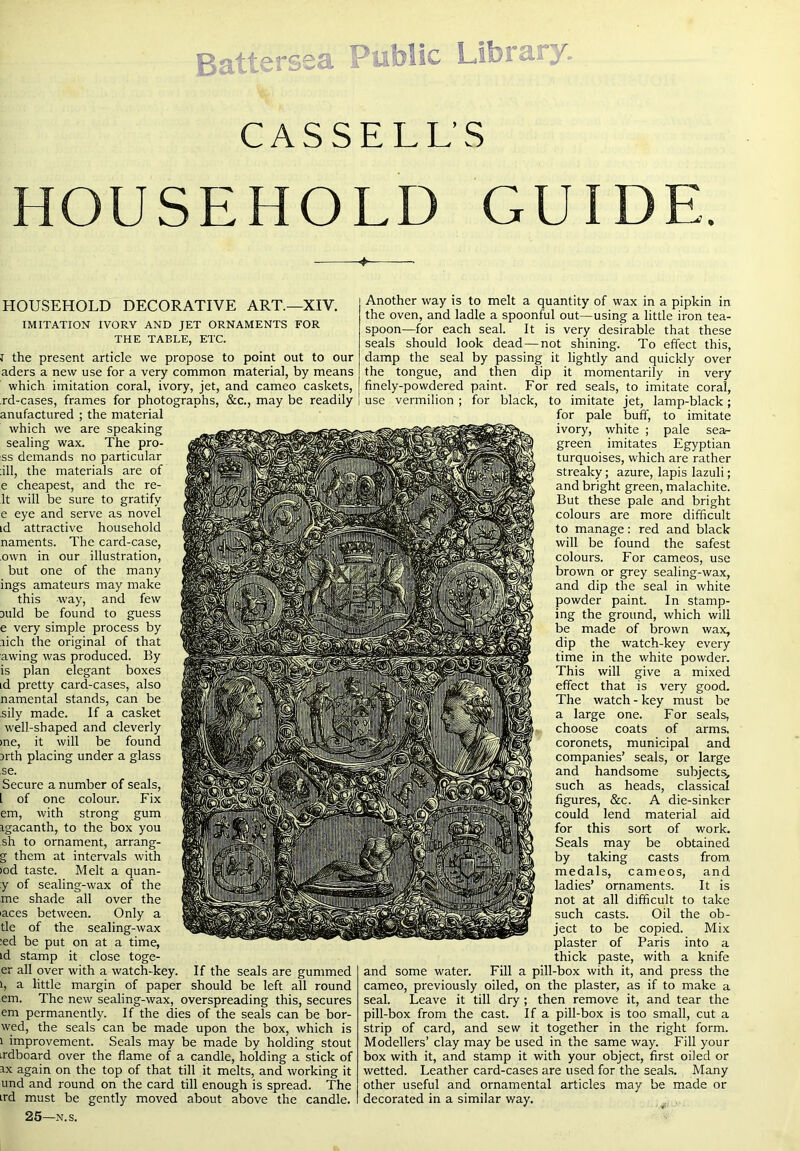 Battersea Public Libr CASSELL’S HOUSEHOLD GUIDE. HOUSEHOLD DECORATIVE ART.—XIV. IMITATION IVORY AND JET ORNAMENTS FOR THE TABLE, ETC. I the present article we propose to point out to our aders a new use for a very common material, by means which imitation coral, ivory, jet, and cameo caskets, rd-cases, frames for photographs, &c., may be readily anufactured ; the material which we are speaking sealing wax. The pre- ss demands no particular ;ill, the materials are of e cheapest, and the re- It will be sure to gratify e eye and serve as novel id attractive household naments. The card-case, own in our illustration, but one of the many ings amateurs may make this way, and few Duld be found to guess e very simple process by rich the original of that awing was produced. By is plan elegant boxes id pretty card-cases, also namental stands, can be sily made. If a casket well-shaped and cleverly me, it will be found arth placing under a glass ,se. Secure a number of seals, [ of one colour. Fix em, with strong gum igacanth, to the box you sh to ornament, arrang- g them at intervals with >od taste. Melt a quan- :y of sealing-wax of the me shade all over the laces between. Only a tie of the sealing-wax :ed be put on at a time, id stamp it close toge- er all over with a watch-key. If the seals are gummed 1, a little margin of paper should be left all round em. The new sealing-wax, overspreading this, secures em permanently. If the dies of the seals can be bor- wed, the seals can be made upon the box, which is 1 improvement. Seals may be made by holding stout irdboard over the flame of a candle, holding a stick of IX again on the top of that till it melts, and working it und and round on the card till enough is spread. The ird must be gently moved about above the candle. 25—.N.s. Another way is to melt a quantity of wax in a pipkin in the oven, and ladle a spoonful out—using a little iron tea- spoon—for each seal. It is very desirable that these seals should look dead — not shining. To effect this, damp the seal by passing it lightly and quickly over the tongue, and then dip it momentarily in very finely-powdered paint. For red seals, to imitate coral, use vermilion ; for black, to imitate jet, lamp-black; for pale buff, to imitate ivory, white ; pale sea- green imitates Egyptian turquoises, which are rather streaky; azure, lapis lazuli; and bright green, malachite. But these pale and bright colours are more difficult to manage: red and black will be found the safest colours. For cameos, use brown or grey sealing-wax, and dip the seal in white powder paint. In stamp- ing the ground, which will be made of brown wax, dip the watch-key every time in the white powder. This will give a mixed effect that is very good. The watch - key must be a large one. For seals, choose coats of arms, coronets, municipal and companies’ seals, or large and handsome subjects^ such as heads, classical figures, &c. A die-sinker could lend material aid for this sort of work. Seals may be obtained by taking casts from medals, cameos, and ladies’ ornaments. It is not at all difficult to take such casts. Oil the ob- ject to be copied. Mix plaster of Paris into a thick paste, with a knife and some water. Fill a pill-box with it, and press the cameo, previously oiled, on the plaster, as if to make a seal. Leave it till dry; then remove it, and tear the pill-box from the cast. If a pill-box is too small, cut a strip of card, and sew it together in the right form. Modellers’ clay may be used in the same way. Fill your box with it, and stamp it with your object, first oiled or wetted. Leather card-cases are used for the seals. Many other useful and ornamental articles may be made or decorated in a similar way.