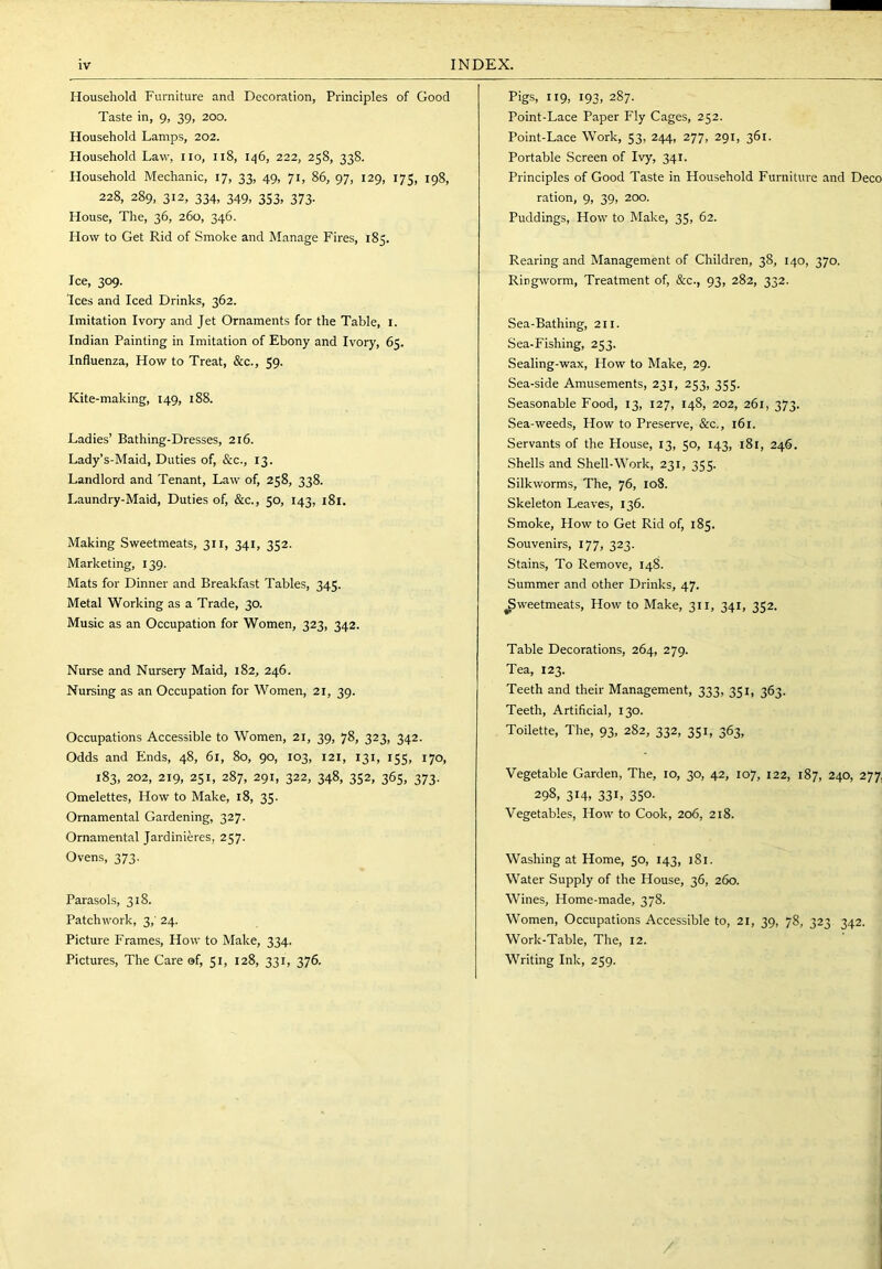 Household Furniture and Decoration, Principles of Good Taste in, 9, 39, 200. Household Lamps, 202. Household Law, no, 118, 146, 222, 258, 338. Household Mechanic, 17, 33, 49, 71, 86, 97, 129, 175, 198, 228, 289, 312, 334, 349, 353, 373. House, The, 36, 260, 346. How to Get Rid of Smoke and Manage Fires, 185. Ice, 309. Ices and Iced Drinks, 362. Imitation Ivory and Jet Ornaments for the Table, i. Indian Painting in Imitation of Ebony and Ivory, 65. Influenza, How to Treat, &c., 59. Kite-making, 149, 188. Ladies’ Bathing-Dresses, 216. Lady’s-Maid, Duties of, &c., 13. Landlord and Tenant, Law of, 258, 338. Laundry-Maid, Duties of, &c., 50, 143, 181. Making Sweetmeats, 311, 341, 352. Marketing, 139. Mats for Dinner and Breakfast Tables, 345. Metal Working as a Trade, 30. Music as an Occupation for Women, 323, 342. Nurse and Nursery Maid, 182, 246. Nursing as an Occupation for Women, 21, 39. Occupations Accessible to Women, 21, 39, 78, 323, 342. Odds and Ends, 48, 61, 80, 90, 103, 121, 131, 155, 170, 183, 202, 219, 251, 287, 291, 322, 348, 352, 365, 373. Omelettes, How to Make, 18, 35- Ornamental Gardening, 327. Ornamental Jardinieres, 257. Ovens, 373. Parasols, 318. Patchwork, 3,' 24. Picture Frames, How to Make, 334. Pictures, The Care of, 51, 128, 331, 376. Pigs, 119, 193, 287. Point-Lace Paper Fly Cages, 252. Point-Lace Work, 53, 244, 277, 291, 361. Portable Screen of Ivy, 341. Principles of Good Taste in Household Furniture and Deco ration, 9, 39, 200. Puddings, How to Make, 35, 62. Rearing and Management of Children, 38, 140, 370. Ringworm, Treatment of, &c., 93, 282, 332. Sea-Bathing, 211. Sea-Fishing, 253. Sealing-wax, How to Make, 29. Sea-side Amusements, 231, 253, 355. Seasonable Food, 13, 127, 148, 202, 261, 373. Sea-weeds, How to Preserve, &c,, 161. Servants of the House, 13, 50, 143, 181, 246. Shells and Shell-Work, 231, 355. Silkworms, The, 76, 108. Skeleton Leaves, 136. Smoke, How to Get Rid of, 185. Souvenirs, 177, 323. Stains, To Remove, 148. Summer and other Drinks, 47. ^weetmeats. How to Make, 311, 341, 352. Table Decorations, 264, 279. Tea, 123. Teeth and their Management, 333, 351, 363. Teeth, Artificial, 130. Toilette, The, 93, 282, 332, 351, 363, Vegetable Garden, The, 10, 30, 42, 107, 122, 187, 240, 277, 298, 314. 331. 350- Vegetables, How to Cook, 206, 218. Washing at Home, 50, 143, 181. Water Supply of the House, 36, 260. Wines, Home-made, 378. Women, Occupations Accessible to, 21, 39, 78, 323 342. Work-Table, The, 12. Writing Ink, 259. /