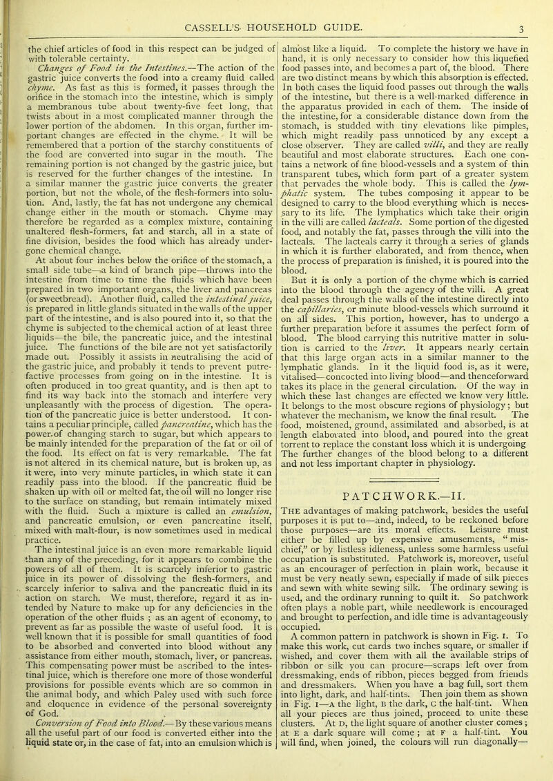 the chief articles of food in this respect can be judged of with tolerable certainty. Changes of Food in the Intestines.—The action of the gastric juice converts the food into a creamy fluid called chyme. As fast as this is formed, it passes through the orifice in the stomach into the intestine, which is simply a membranous tube about twenty-five feet long, that twists about in a most complicated manner through the lower portion of the abdomen. In this organ, further im- portant changes are effected in the chyme. It will be remembered that a portion of the starchy constituents of the food are converted into sugar in the mouth. The remaining portion is not changed by the gastric juice, but is reserved for the further changes of the intestine. In a similar manner the gastric juice converts the greater portion, but not the whole, of the flesh-formers into solu- tion. And, lastly, the fat has not undergone any chemical change either in the mouth or stomach. Chyme may therefore be regarded as a complex mixture, containing unaltered flesh-formers, fat and starch, all in a state of fine division, besides the food which has already under- gone chemical change. At about four inches below the orifice of the stomach, a small side tube—.a kind of branch pipe—throws into the intestine from time to time the fluids which have been prepared in two important organs, the liver and pancreas (or sweetbread). Another fluid, called the intestinal juice, is prepared in little glands situated in the walls of the upper part of the intestine, and is also poured into it, so that the chyme is subjected to the chemical action of at least three liquids—the bile, the pancreatic juice, and the intestinal juice. The functions of the bile are not yet satisfactorily made out. Possibly it assists in neutralising the acid of the gastric juice, and probably it tends to prevent putre- factive processes from going on in the intestine. It is often produced in too great quantity, and is then apt to find its way back into the stomach and interfere very unpleasantly with the process of digestion. The opera- tion' of the pancreatic juice is better understood. It con- tains a peculiar principle, called pana-eatine, which has the power.of changing starch to sugai', but which appears to be mainly intended for the preparation of the fat or oil of the food. Its effect on fat is very remarkable. The fat is not altered in its chemical nature, but is broken up, as it were, into very minute particles, in which state it can readily pass into the blood. If the pancreatic fluid be shaken up with oil or melted fat, the oil will no longer rise to the surface on standing, but remain intimately mixed with the fluid. Such a mixture is called an einulsioji, and pancreatic emulsion, or even pancreatine itself, mixed with malt-flour, is now sometimes used in medical practice. The intestinal juice is an even more remarkable liquid than any of the preceding, for it appears to combine the powers of all of them. It is scarcely inferior to gastric juice in its power of dissolving the flesh-formers, and scarcely inferior to saliva and the pancreatic fluid in its action on starch. We must, therefore, regard it as in- tended by N ature to make up for any deficiencies in the operation of the other fluids ; as an agent of economy, to prevent as far as possible the waste of useful food. It is well known that it is possible for small quantities of food to be absorbed and converted into blood without any assistance from either mouth, stomach, liver, or pancreas. This compensating power must be ascribed to the intes- tinal juice, which is therefore one more of those wonderful provisions for possible events which are so common in the animal body, and which Paley used with such force and eloquence in evidence of the personal sovereignty of God. Conversion of Food into Blood.—By these various means all the useful part of our food is converted either into the liquid state or, in the case of fat, into an emulsion which is almost like a liquid. To complete the history we have in hand, it is only necessary to consider how this liquefied food passes into, and becomes a part of, the blood. There are two distinct means by which this absorption is effected. In both cases the liquid food passes out through the walls of the intestine, but there is a well-marked difference in the apparatus provided in each of them. The inside of the intestine, for a considerable distance down from the stomach, is studded with tiny elevations like pimples, which might readily pass unnoticed by any except a close observer. They are called villi, and they are really beautiful and most elaborate structures. Each one con- tains a network of fine blood-vessels and a system of thin transparent tubes, which form part of a greater system that pervades the whole body. This is called the ly)n- phatic system. The tubes composing it appear to be designed to carry to the blood everything which is neces- sary to its life. The lymphatics which take their origin in the villi are called lacteals. Some portion of the digested food, and notably the fat, passes through the villi into the lacteals. The lacteals carry it through a series of glands in which it is further elaborated, and from thence, when the process of preparation is finished, it is poured into the blood. But it is only a portion of the chyme which is carried into the blood through the agency of the villi. A great deal passes through the walls of the intestine directly into the capillaries, or minute blood-vessels which surround it on all sides. This portion, however, has to undergo a further preparation before it assumes the perfect form of blood. The blood carrying this nutritive matter in solu- tion is carried to the liver. It appears nearly certain that this large organ acts in a similar manner to the lymphatic glands. In it the liquid food is, as it were, vitalised—concocted into living blood—and thenceforward takes its place in the general circulation. Of the way in which these last changes are effected we know very little. It belongs to the most obscure regions of physiology; but whatever the mechanism, we know the final result. The food, moistened, ground, assimilated and absorbed, is at length elaborated into blood, and poured into the great torrent to replace the constant loss which it is undergoing The further changes of the blood belong to a different and not less important chapter in physiology. PATCHWORK.—II. The advantages of making patchwork, besides the useful purposes it is put to—and, indeed, to be reckoned before those purposes—are its moral effects. Leisure must either be filled up by expensive amusements, “ mis- chief,” or by listless idleness, unless some harmless useful occupation is substituted. Patchwork is, moreover, useful as an encourager of perfection in plain work, because it must be very neatly sewn, especially if made of silk pieces and sewn with white sewing silk. The ordinary sewing is used, and the ordinary running to quilt it. So patchwork often plays a noble part, while needlework is encouraged and brought to perfection, and idle time is advantageously occupied. A common pattern in patchwork is shown in Fig. i. To make this work, cut cards two inches square, or smaller if wished, and cover them with all the available strips of ribbon or silk you can procure—scraps left over from dressmaking, ends of ribbon, pieces begged from friends and dressmakers. When you have a bag full, sort them into light, dark, and half-tints. Then join them as shown in Fig. I—A the light, B the dark, c the half-tint. When all your pieces are thus joined, proceed to unite these clusters. At D, the light square of another cluster comes; at E a dark square will come ; at F a half-tint. You will find, when joined, the colours will run diagonally—