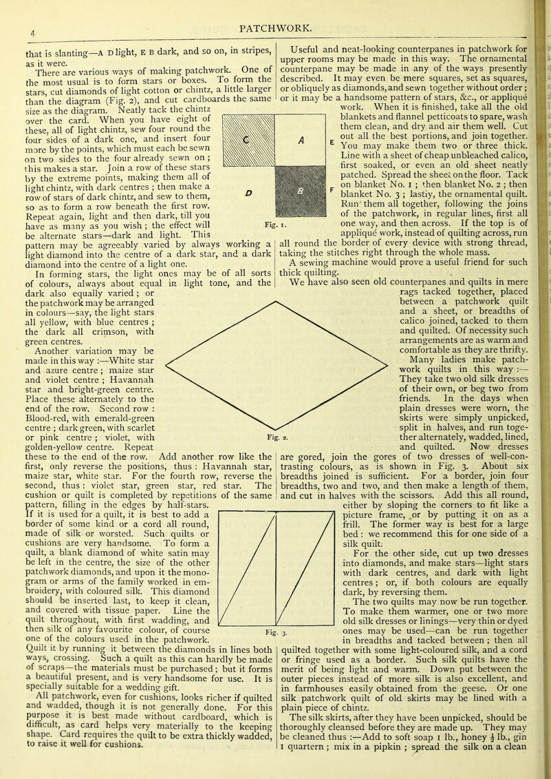 PATCHWORK. that is slanting—A D light, E B dark, and so on, in stripes, iS it w0rG. There are various ways of making patchwork. One of the most usual is to form stars or boxes. To form the stars, cut diamonds of light cotton or chintz, a little larger than the diagram (Fig. 2), and cut cardboards the same size as the diagram. N eatly tack the chintz over the card. When you have eight of these, all of light chintz, sew four round the four sides of a dark one, and insert four more by the points, which must each be sewn on two sides to the four already sewn on ; this makes a star. Join a row of these stars by the extreme points, making them all of light chintz, with dark centres ; then make a row of stars of dark chintz, and sew to them, so as to form a row beneath the first row. Repeat again, light and then dark, till you have as many as you wish ; the effect will be alternate stars—dark and light. This pattern may be agreeably varied by always working a light diamond into the centre of a dark star, and a dark diamond into the centre of a light one. In forming stars, the light ones may be of all sorts of colours, always about equal in light tone, and the dark also equally varied; or the patchwork may be arranged in colours—say, the light stars all yellow, with blue centres ; the dark all crimson, with green centres. Another variation may be made in this way :—White star and azure centre ; maize star and violet centre ; Havannah star and bright-green centre. Place these alternately to the end of the row. Second row : Blood-red, with emerald-green centre ; dark green, with scarlet or pink centre; violet, with golden-yellow centre. Repeat these to the end of the row. Add another row like the first, only reverse the positions, thus : Havannah star, maize star, white star. For the fourth row, reverse the second, thus: violet star, green star, red star. The cushion or quilt is completed by repetitions of the same pattern, filling in the edges by half-stars. If it is used for a quilt, it is best to add a border of some kind or a cord all round, made of silk or worsted. Such quilts or cushions are very handsome. To form a quilt, a blank diamond of white satin may be left in the centre, the size of the other patchwork diamonds, and upon it the mono- gram or arms of the family worked in em- broidery, with coloured silk. This diamond should be inserted last, to keep it clean, and covered with tissue paper. Line the quilt throughout, with first wadding, and then silk of any favourite colour, of course one of the colours used in the patchwork. Quilt it by running it between the diamonds in lines both waySj crossing. Such a quilt as this can hardly be made of scraps—the materials must be purchased; but it forms a beautiful present, and is very handsome for use. It is specially suitable for a wedding gift. All patchwork, even for cushions, looks richer if quilted and wadded, though it is not generally done. For this purpose it is best made without cardboard, which is difficult, as card helps very materially to the keeping shape. Card requires the quilt to be extra thickly wadded, to raise it well for cushions. Useful and neat-looking counterpanes in patchwork for upper rooms may be made in this way. The ornamental counterpane may be made in any of the ways presently described. It may even be mere squares, set as squares, or obliquely as diamonds, and sewn together without order; or it may be a handsome pattern of stars, &c., or applique work. When it is finished, take all the old blankets and flannel petticoats to spare, wash them clean, and dry and air them well. Cut out all the best portions, and join together. You may make them two or three thick. Line with a sheet of cheap unbleached calico, first soaked, or even an old sheet neatly patched. Spread the sheet on the floor. Tack on blanket No. i ; then blanket No. 2 ; then blanket No. 3 ; lastly, the ornamental quilt. Run' them all together, following the joins of the patchwork, in regular lines, first all one way, and then across. If the top is of appliqud work, instead of quilting across, run all round the border of every device with strong thread, taking the stitches right through the whole mass. A sewing machine would prove a useful friend for such thick quilting. We have also seen old counterpanes and quilts in mere rags tacked together, placed between a patchwork quilt and a sheet, or breadths of calico joined, tacked to them and quilted. Of necessity such arrangements are as warm and comfortable as they are thrifty. Many ladies make patch- work quilts in this way :— They take two old silk dresses of their own, or beg two from friends. In the days when plain dresses were worn, the skirts were simply unpicked, split in halves, and run toge- ther alternately, wadded, lined, and quilted. Now dresses are gored, join the gores of two dresses of well-con- trasting colours, as is shown in Fig. 3. About six breadths joined is sufficient. For a border, join four breadths, two and two, and then make a length of them, and cut in halves with the scissors. Add this all round, either by sloping the corners to fit like a picture frame, _or by putting_ it on as a frill. The former way is best for a large bed : we recommend this for one side of a silk quilt. For the other side, cut up two dresses into diamonds, and make stars—light stars with dark centres, and dark with light centres; or, if both colours are equally dark, by reversing them. The two quilts may now be run together. To make them warmer, one or two more old silk dresses or linings—very thin or dyed ones may be used—can be run together in breadths and tacked between ; then all quilted together with some light-coloured silk, and a cord or fringe used as a border. Such silk quilts have the merit of being light and warm. Down put between the outer pieces instead of more silk is also excellent, and in farmhouses easily obtained from the geese. Or one silk patchwork quilt of old skirts may be lined with a plain piece of chintz. The silk skirts, after they have been unpicked, should be thoroughly cleansed before they are made up. They may be cleaned thus :—Add to soft soap i lb., honey | lb., gin I quartern ; mix in a pipkin ; spread the silk on a clean Fig. I. .|l# II i m i! U‘ I I