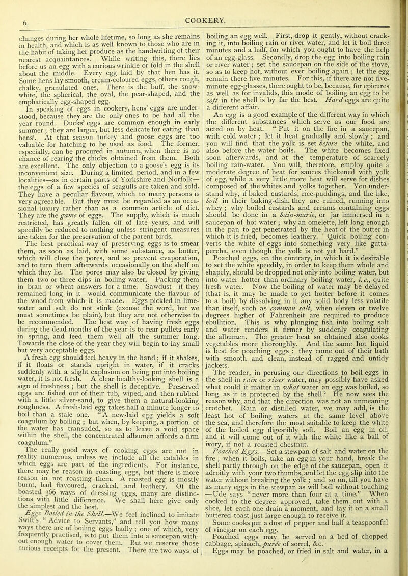 COOKERY. changes during her whole lifetime, so long as she remains in health, and which is as well known to those who are in the habit of taking her produce as the handwriting of their nearest acquaintances. While writing this, there lies before us an egg with a curious wrinkle or fold in the shell about the middle. Every egg laid by that hen has it. Some hens lay smooth, cream-coloured eggs, others rough, chalky, granulated ones. There is the buff, the snow- white, the spherical, the oval, the pear-shaped, and the emphatically egg-shaped egg. In speaking of eggs in cookery, hens’ eggs are under- stood, because they are the only ones to be had all the year round. Ducks’ eggs are common enough in early summer ; they are larger, but less delicate for eating than hens’. At that season turkey and goose eggs are too valuable for hatching to be used as food. The former, especially, can be procured in autumn, when there is no chance of rearing the chicks obtained from them. Both are excellent. The only objection to a goose’s egg is its inconvenient size. During a limited period, and in a few localities—as in certain parts of Yorkshire and Norfolk— the eggs of a few species of seagulls are taken and sold. They have a peculiar flavour, which to many persons is very agreeable. But they must be regarded as an occa- sional luxury rather than as a common article of diet. They are the game of eggs. The supply, which is much restricted, has greatly fallen off of late years, and will speedily be reduced to nothing unless stringent measures are taken for the preservation of the parent birds. The best practical way of preserving eggs is to smear them, as soon as laid, with some substance, as butter, which will close the pores, and so prevent evaporation, and to turn them afterwards occasionally on the shelf on M'hich they lie. The pores may also be closed by giving them two or three dips in boiling water. Packing them in bran or wheat answers for a time. Sawdust—if they remained long in it—would communicate the flavour of the wood from which it is made. Eggs pickled in lime- water and salt do not stink (excuse the word, but we must sometimes be plain), but they are not otherwise to be recommended. The best way of having fresh eggs during the dead months of the year is to rear pullets early in spring, and feed them well all the summer long. Towards the close of the year they will begin to lay small but very acceptable eggs. A fresh egg should feel heavy in the hand; if it shakes, if it floats or stands upright in water, if it cracks suddenly with a slight explosion on being put into boiling water, it is not fresh. A clear healthy-looking shell is a sign of freshness ; but the shell is deceptive. Preserved eggs are fished out of their tub, wiped, and then rubbed with a little silver-sand, to give them a natural-looking roughness. A fresh-laid egg takes half a minute longer to boil than a stale one. “ A new-laid egg yields a soft coagulum by boiling ; but when, by keeping, a portion of the water has transuded, so as to leave a void space within the shell, the concentrated albumen affords a firm coagulum.” The really good ways of cooking eggs are not in reality numerous, unless we include all the eatables in which eggs are part of the ingredients. For instance, there may be reason in roasting eggs, but there is more reason in not roasting them. A roasted egg is mostly burnt, bad flavoured, cracked, and leathery. Of the boasted 366 ways of dressing eggs, many are distinc- tions with little difference. We shall here give only the simplest and the best. Boiled in the Shell.—We feel inclined to imitate Swift s “ Advice to Servants,” and tell you how many ways there are of boiling eggs badly ; one of which, very frequently practised, is to put them into a saucepan with- out enough water to cover them. But we reserve those curious receipts for the present. There are two ways of boiling an egg well. First, drop it gently, without crack- ing it, into boiling rain or river water, and let it boil three minutes and a half, for which you ought to have the help of an egg-glass. Secondly, drop the egg into boiling rain or river water ; set the saucepan on the side of the stove, so as to keep hot, without ever boiling again ; let the egg remain there five minutes. For this, if there are not five- minute egg-glasses, there ought to be, because, for epicures as well as for invalids, this mode of boiling an egg to be so_/t in the shell is by far the best. Hard eggs are quite a different affair. An egg is a good example of the different way in which the different substances which serve as our food are acted on by heat. “ Put it on the fire in a saucepan, with cold water ; let it heat gradually and slowly ; and you will find that the yolk is set before the white, and also before the water boils. The white becomes fixed soon afterwards, and at the temperature of scarcely boiling rain-water. You will, therefore, employ quite a moderate degree of heat for sauces thickened with yolk of egg, while a very little more heat will serve for dishes composed of the whites and yolks together. You under- stand why, if baked custards, rice-puddings, and the like, boil in their baking-dish, they are ruined, running into whey ; why boiled custards and creams containing eggs should be done in a bain-marie, or jar immersed in a saucepan of hot water ; why an omelette, left long enough in the pan to get penetrated by the heat of the butter in which it is fried, becomes leathery. ' Quick boiling con- verts the white of eggs into something very like gutta- percha, even though the yolk is not yet hard.” Poached eggs, on the contrary, in which it is desirable to set the white speedily, in order to keep them whole and shapely, should be dropped not only into boiling water, but into water hotter than ordinary boiling water, i. e., quite fresh water. Now the boiling of water may be delayed (that is, it may be made to get hotter before it comes to a boil) by dissolving in it any solid body less volatile than itself, such as common salt, when eleven or twelve degrees higher of Fahrenheit are required to produce ebullition. This is why plunging fish into boiling salt and water renders it firmer by suddenly coagulating the albumen. The greater heat so obtained also cooks vegetables more thoroughly. And the same hot liquid is best for poaching eggs ; they come out of their bath with smooth and clean, instead of ragged and untidy jackets. The reader, in perusing our directions to boil eggs in the shell in rain or 7'iver water, may possibly have asked what could it matter in what water an egg was boiled, so long as it is protected by the shell? He now sees the reason W'hy, and that the direction w'as not an unmeaning crotchet. Rain or distilled water, we may add, is the least hot of boiling waters at the same level above the sea, and' therefore the most suitable to keep the white of the boiled egg digestibly soft. Boil an egg in oil. and it will come out of it wdth the white like a ball of ivory, if not a roasted chestnut. Poached Eggs.—Set a stewpan of salt and water on the fire ; when it boils, take an egg in your hand, break the shell partly through on the edge of the saucepan, open it adroitly with your two thumbs, and let the egg slip into the water without breaking the yolk ; and so on, till you have as many eggs in the stewpan as will boil without touching —Ude says “never more than four at a time.” When cooked to the degree approved, take them out with a slice, let each one drain a moment, and lay it on a small buttered toast just large enough to receive it. Some cooks put a dust of pepper and half a teaspoonful of vinegar on each egg. Poached eggs may be served on a bed of chopped cabbage, spinach, puree of sorrel, &c. Eggs may be poached, or fried in salt and water, in a /