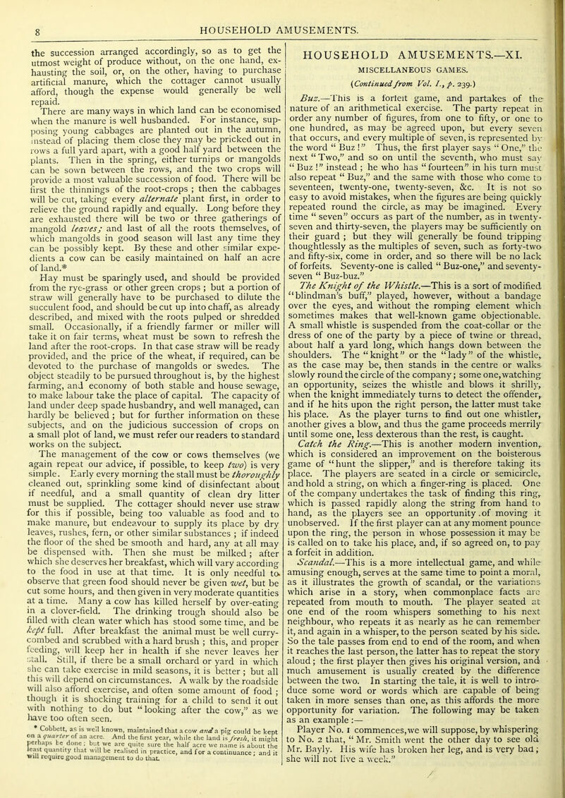 HOUSEHOLD AMUSEMENTS. the succession arranged accordingly, so as to get the utmost weight of produce without, on the one hand, ex- hausting the soil, or, on the other, having to purchase artificial manure, which the cottager cannot usually afford, though the expense would generally be well repaid. There are many ways in which land can be economised when the manure is well husbanded. For instance, sup- posing young cabbages are planted out in the autumn, instead of placing them close they may be pricked out in rows a full yard apart, with a good half yard between the plants. Then in the spring, either turnips or mangolds can be sown between the rows, and the two crops will provide a most valuable succession of food. There will be first the thinnings of the root-crops ; then the cabbages will be cut, taking every alternate plant first, in order to relieve the ground rapidly and equally. Long before they are exhausted there will be two or three gatherings of mangold leaves; and last of all the roots themselves, of which mangolds in good season will last any time they can be possibly kept. By these and other similar expe- dients a cow can be easily maintained on half an acre of land.* Hay must be sparingly used, and should be provided from the rye-grass or other green crops ; but a portion of straw will generally have to be purchased to dilute the succulent food, and should be cut up into chaff, as already described, and mixed with the roots pulped or shredded small. Occasionally, if a friendly farmer or miller will take it on fair terms, wheat must be sown to refresh the land after the root-crops. In that case straw will be ready provided, and the price of the wheat, if required, can be devoted to the purchase of mangolds or swedes. The object steadily to be pursued throughout is, by the highest farming, and economy of both stable and house sewage, to make labour take the place of capital. The capacity of land under deep spade husbandry, and well managed, can hardly be believed ; but for further information on these subjects, and on the judicious succession of crops on a small plot of land, we must refer our readers to standard works on the subject. The management of the cow or cows themselves (we again repeat our advice, if possible, to keep two) is very simple. Early every morning the stall must be thorojtghly cleaned out, sprinkling some kind of disinfectant about if needful, and a small quantity of clean dry litter must be supplied. The cottager should never use straw for this if possible, being too valuable as food and to make manure, but endeavour to supply its place by dry leaves, rushes, fern, or other similar substances ; if indeed the floor of the shed be smooth and hard, any at all may be dispensed with. Then she must be milked; after which she deserves her breakfast, which will vary according to the food in use at that time. It is only needful to. observe that green food should never be given wet, but be cut some hours, and then given in very moderate quantities at a time. Many a cow has killed herself by over-eating in a clover-field. The drinking trough should also be filled with clean water which has stood some time, and be kept full. After breakfast the animal must be well curry- combed and scrubbed with a hard brush ; this, and proper feeding, will keep her in health if she never leaves her stall. Still, if there be a small orchard or yard in which she can take exercise in mild seasons, it is better ; but all this will depend on circumstances. A walk by the roadside will also afford exercise, and often some amount of food ; though it is shocking training for a child to send it out with nothing to do but “looking after the cow,” as we liave too often seen. Cobbett. as IS well known, maintained that a cow anti a pig could be kept on a guarler ax\ acre. And the fir.st year, while the land is fresh, it might perhaps be done : but we are quite sure the half acre we name is about the le.ast qu.antity that wdl be realised in practice, and for a continuance ; and it will require good management to do that. HOUSEHOLD AMUSEMENTS,—XL MISCELLANEOUS GAMES. (Continuedfrom Vol. /., /. 239.) Buz.—This is a forfeit game, and partakes of the nature of an arithmetical exercise. The party repeat in order any number of figures, from one to fifty, or one to one hundred, as may be agreed upon, but every seven that occurs, and every multiple of seven, is represented bv the word “ Buz !” Thus, the first player says “ One,” the next “ Two,” and so on until the seventh, who must sa\- “ Buz !” instead ; he who has “fourteen” in his turn must also repeat “ Buz,” and the same with those who come to seventeen, twenty-one, twenty-seven, &c. It is not so easy to avoid mistakes, when the figures are being quickly repeated round the circle, as may be imagined. Every time “ seven” occurs as part of the number, as in twenty- seven and thirty-seven, the players may be sufficiently on their guard ; but they will generally be found tripping thoughtlessly as the multiples of seven, such as forty-two and fifty-six, come in order, and so there will be no lack of forfeits. Seventy-one is called “ Buz-one,” and seventy- seven “ Buz-buz.” The Knight of the Whistle.—This is a sort of modified “Hindman’s buff,” played, however, without a bandage over the eyes, and without the romping element which sometimes makes that well-known game objectionable. A small whistle is suspended from the coat-collar or the dress of one of the party by a piece of twine or thread, about half a yard long, which hangs down between the shoulders. The “knight” or the “lady” of the whistle, as the case may be, then stands in the centre or walks slowly round the circle of the company; some one, watching an opportunity, seizes the whistle and blows it shrilly, when the knight immediately turns to detect the offender,, and if he hits upon the right person, the latter must take his place. As the player turns to find out one whistler, another gives a blow, and thus the game proceeds merrily until some one, less dexterous than the rest, is caught. Catch the Ring.—This is another modern invention, which is considered an improvement on the boisterous game of “hunt the slipper,” and is therefore taking its place. The players are seated in a circle or semicircle, and hold a string, on which a finger-ring is placed. One of the company undertakes the task of finding this ring, which is passed rapidly along the string from hand to hand, as the players see an opportunity .of moving it unobserved. If the first player can at any moment pounce upon the ring, the person in whose possession it may be is called on to take his place, and, if so agreed on, to pay a forfeit in addition. Scandal.—This is a more intellectual game, and while- amusing enough, serves at the same time to point a moral, as it illustrates the growth of scandal, or the variations which arise in a story, when commonplace facts are repeated from mouth to mouth. The player seated at one end of the room whispers something to his next neighbour, who repeats it as nearly as he can remember it, and again in a whisper, to the person seated by his side. So the tale passes from end to end of the room, and when it reaches the last person, the latter has to repeat the story aloud; the first player then gives his original version, and much amusement is usually created by the difference between the two. In starting the tale, it is well to intro- duce some word or words which are capable of being taken in more senses than one, as this affords the more opportunity for variation. The following may be taken as an example :— Player No. i commences, we will suppose, by whispering to No. 2 that, “Mr. Smith went the other day to see old Mr. Bayly. His wife has broken her leg, and is very baa; she will not live a week.” /