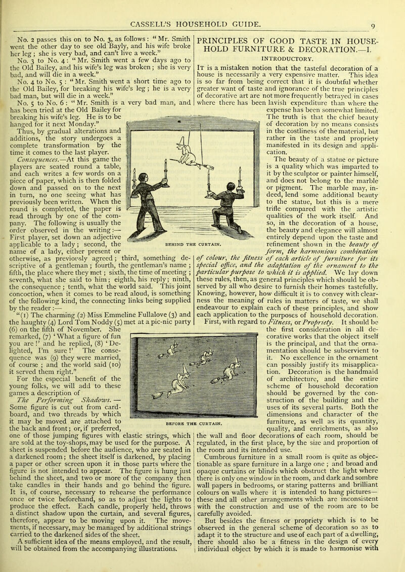 very bad man, and No. 2 passes this on to No. 3, as follows : “Mr. Smith went the' other day to see old Bayly, and his wife broke her leg ; she is very bad, and can’t live a week.” No. 3 to No. 4: “Mr. Smith went a few days ago to the Old Bailey, and his wife’s leg was broken; she is very bad, and will die in a week.” No. 4 to No. 5 : “Mr. Smith went a short time ago to the Old Bailey, for breaking his wife’s leg; he is a very bad man, but will die in a week.” No. 5 to No. 6 : “ Mr. Smith is a has been tried at the Old Bailey for breaking his wife’s leg. He is to be hanged for it next Monday.” Thus, by gradual alterations and additions, the story undergoes a complete transformation by the time it comes to the last player. Consequences.—At this game the players are seated round a table, and each writes a few words on a piece of paper, which is then folded down and passed on to the next in turn, no one seeing what has previously been written. When the round is completed, the paper is read through by one of the com- pany. The following is usually the order observed in the writing:— First player, set down an adjective applicable to a lady; second, the name of a lady, either present or otherwise, as previously agreed; third, something de- scriptive of a gentleman ; fourth, the gentleman’s name ; fifth, the place where they met; sixth, the time of meeting ; seventh, what she said to him; eighth, his reply; ninth, the consequence ; tenth, what the world said. This joint concoction, when it comes to be read aloud, is something of the following kind, the connecting links being supplied by the reader :— “(i) The charming (2) Miss Emmeline Fullalove (3) and the haughty (4) Lord Tom Noddy (5) met at a pic-nic party (6) on the fifth of November. She remarked, (7) ‘ What a figure of fun you are !’ and he replied, (8) ‘De- lighted, I’m sure!’ The conse- quence was (9) they were married, of coui'se ; and the world said (lo) it served them right.” For the especial benefit of the young folks, we will add to these games a description of The Performing Shadows. — Some figure is cut out from card- board, and two threads by which it may be moved are attached to the back and front; or, if preferred, one of those jumping figures with elastic strings, which are sold at the toy-shops, may be used for the purpose. A sheet is suspended before the audience, who are seated in a darkened room; the sheet itself is darkened, by placing a paper or other screen upon it in those parts where the figure is not intended to appear. The figure is hung just behind the sheet, and two or more of the company then take candles in their hands and go behind the figure. It is, of course, necessary to rehearse the performance once or twice beforehand, so as to adjust the lights to produce the effect. Each candle, properly held, throws a distinct shadow upon the curtain, and several figures, therefore, appear to be moving upon it. The move- ments, if necessary, may be managed by additional strings carried to the darkened sides of the sheet. A sufficient idea of the means employed, and the result, will be obtained from the accompanying illustrations. BEHIND THE CURTAIN, PRINCIPLES OF GOOD TASTE IN HOUSE- HOLD FURNITURE & DECORATION.—I. INTRODUCTORY. It is a mistaken notion that the tasteful decoration of a house is necessarily a very expensive matter. This idea is so far from being correct that it is doubtful whether greater want of taste and ignorance of the true principles of decorative art are not more frequently betrayed in cases where there has been lavish expenditure than where the expense has been somewhat limited. The truth is that the chief beauty of decoration by no means consists in the costliness of the material, but rather in the taste and propriety manifested in its design and appli- cation. The beauty of a statue or picture is a quality which was imparted to it by the sculptor or painter himself, and does not belong to the marble or pigment. The marble may, in- deed, lend some additional beauty to the statue, but this is a mere trifle compared with the artistic qualities of the work itself And so, in the decoration of a house, the beauty and elegance will almost entirely depend upon the taste and refinement shown in the beauty of form, the harmonious combinatiott of colour, the fitness of each article of furniture for its special office, and the adaptation of the ornament to the particular purpose to which it is applied. We lay down these rules, then, as general principles which should be ob- served by all who desire to furnish their homes tastefully. Knov/ing, however, how difficult it is to convey with clear- ness the meaning of rules in matters of taste, we shall endeavour to explain each of these principles, and show each application to the purposes of household decoration. First, with regard to Fitness, or Propriety. It should be the first consideration in all de- corative works that the object itself is the principal, and that the orna- mentation should be subservient to it. No excellence in the ornament can possibly justify its misapplica- tion. Decoration is the handmaid of architecture, and the entire scheme of household decoration should be governed by the con- struction of the building and the uses of its several parts. Both the dimensions and character of the furniture, as well as its quantity, quality, and enrichments, as also the wall and floor decorations of each room, should be regulated, in the first place, by the size and proportion of the room and its intended use. Cumbrous furniture in a small room is quite as objec- tionable as spare furniture in a large one ; and broad and opaque curtains or blinds which obstruct the light where there is only one window in the room, and dark and sombre wall papers in bedrooms, or staring patterns and brilliant colours on walls where it is intended to hang pictures— these and all other arrangements which are inconsistent with the construction and use of the room are to be carefully avoided. But besides the fitness or propriety which is to be I observed in the general scheme of decoration so as to I adapt it to the structure and use of each part of a dwelling, : there should also be a fitness in the design of every i individual object bj'^ which it is made to harmonise with BEFORE THE CURTAIN.