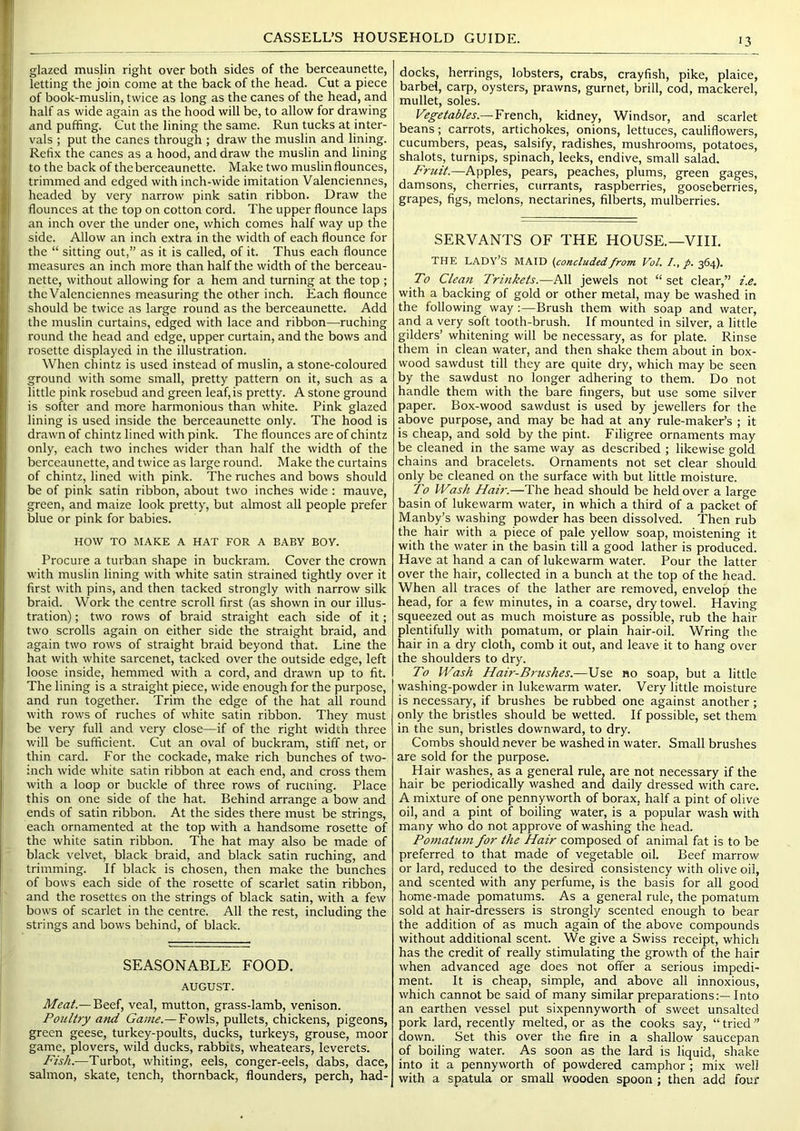 I I ti », V ii ♦ ! CASSELL’S HOUSEHOLD GUIDE. glazed muslin right over both sides of the berceaunette, letting the join come at the back of the head. Cut a piece of book-muslin, twice as long as the canes of the head, and half as wide again as the hood will be, to allow for drawing and puffing. Cut the lining the same. Run tucks at inter- v'als ; put the canes through ; draw the muslin and lining. Refix the canes as a hood, and draw the muslin and lining to the back of the berceaunette. Make two muslin flounces, trimmed and edged with inch-wide imitation Valenciennes, headed by very narrow pink satin ribbon. Draw the flounces at the top on cotton cord. The upper flounce laps an inch over the under one, which comes half way up the side. Allow an inch extra in the width of each flounce for the “ sitting out,” as it is called, of it. Thus each flounce measures an inch more than half the width of the berceau- nette, without allowing for a hem and turning at the top ; the Valenciennes measuring the other inch. Each flounce should be twice as large round as the berceaunette. Add the muslin curtains, edged with lace and ribbon—ruching round the head and edge, upper curtain, and the bows and rosette displayed in the illustration. When chintz is used instead of muslin, a stone-coloured ground with some small, pretty pattern on it, such as a little pink rosebud and green leaf, is pretty. A stone ground is softer and more harmonious than white. Pink glazed lining is used inside the berceaunette only. The hood is drawn of chintz lined with pink. The flounces are of chintz only, each two inches wider than half the width of the berceaunette, and twice as large round. Make the curtains of chintz, lined with pink. The ruches and bows should be of pink satin ribbon, about two inches wide; mauve, green, and maize look pretty, but almost all people prefer blue or pink for babies. HOW TO MAKE A HAT FOR A BABY BOY. Procure a turban shape in buckram. Cover the crown with muslin lining with white satin strained tightly over it first with pins, and then tacked strongly with narrow silk braid. Work the centre scroll first (as shown in our illus- tration) ; two rows of braid straight each side of it; two scrolls again on either side the straight braid, and again two rows of straight braid beyond that. Line the hat with white sarcenet, tacked over the outside edge, left loose inside, hemmed with a cord, and drawn up to fit. The lining is a straight piece, wide enough for the purpose, and run together. Trim the edge of the hat all round with rows of ruches of white satin ribbon. They must be very full and very close—if of the right width three v.'ill be sufficient. Cut an oval of buckram, stiff net, or thin card. For the cockade, make rich bunches of two- inch wide white satin ribbon at each end, and cross them with a loop or buckle of three rows of rucning. Place this on one side of the hat. Behind arrange a bow and ends of satin ribbon. At the sides there must be strings, each ornamented at the top with a handsome rosette of the white satin ribbon. The hat may also be made of black velvet, black braid, and black satin ruching, and trimming. If black is chosen, then make the bunches of bows each side of the rosette of scarlet satin ribbon, and the rosettes on the strings of black satin, with a few bows of scarlet in the centre. All the rest, including the strings and bows behind, of black. SEASONABLE FOOD. AUGUST. Meat.— Beef, veal, mutton, grass-lamb, venison. Poultry arid Fowls, pullets, chickens, pigeons, green geese, turkey-poults, ducks, turkeys, grouse, moor game, plovers, wild ducks, rabbits, wheatears, leverets. Fish.—Turbot, whiting, eels, conger-eels, dabs, dace, salmon, skate, tench, thornback, flounders, perch, had- docks, herrings, lobsters, crabs, crayfish, pike, plaice, barbel, carp, oysters, prawns, gurnet, brill, cod, mackerel, mullet, soles. Vegetables.—YxmPa, kidney, Windsor, and scarlet beans; carrots, artichokes, onions, lettuces, cauliflowers, cucumbers, peas, salsify, radishes, mushrooms, potatoes, shalots, turnips, spinach, leeks, endive, small salad. Fruit.—Apples, pears, peaches, plums, green gages, damsons, cherries, currants, raspberries, gooseberries, grapes, figs, melons, nectarines, filberts, mulberries. SERVANTS OF THE HOUSE.—VIIL THE lady’s maid (concludedfrom Vol. I., p. 364). To Clea7i Trmkets.—All jewels not “ set clear,” i.e. with a backing of gold or other metal, may be washed in the following way;—Brush them with soap and water, and a very soft tooth-brush. If mounted in silver, a little gilders’ whitening will be necessary, as for plate. Rinse them in clean water, and then shake them about in box- wood sawdust till they are quite dry, which may be seen by the sawdust no longer adhering to them. Do not handle them with the bare fingers, but use some silver paper. Box-wood sawdust is used by jewellers for the above purpose, and may be had at any rule-maker’s ; it is cheap, and sold by the pint. Filigree ornaments may be cleaned in the same way as described ; likewise gold chains and bracelets. Ornaments not set clear should only be cleaned on the surface with but little moisture. To Wash Hair.—The head should be held over a large basin of lukewarm water, in which a third of a packet of Manby’s washing powder has been dissolved. Then rub the hair with a piece of pale yellow soap, moistening it with the water in the basin till a good lather is produced. Have at hand a can of lukewarm water. Pour the latter over the hair, collected in a bunch at the top of the head. When all traces of the lather are removed, envelop the head, for a few minutes, in a coarse, dry towel. Having squeezed out as much moisture as possible, rub the hair plentifully with pomatum, or plain hair-oil. Wring the hair in a dry cloth, comb it out, and leave it to hang over the shoulders to dry. To Wash Hair-Brushes.—Use no soap, but a little washing-powder in lukewarm water. Very little moisture is necessary, if brushes be rubbed one against another; only the bristles should be wetted. If possible, set them in the sun, bristles downward, to dry. Combs should never be washed in water. Small brushes are sold for the purpose. Hair washes, as a general rule, are not necessary if the hair be periodically washed and daily dressed with care. A mixture of one pennyworth of borax, half a pint of olive oil, and a pint of boiling water, is a popular wash with many who do not approve of washing the head. Poniatu7n for the Hair composed of animal fat is to be preferred to that made of vegetable oil. Beef marrow or lard, reduced to the desired consistency with olive oil, and scented with any perfume, is the basis for all good home-made pomatums. As a general rule, the pomatum sold at hair-dressers is strongly scented enough to bear the addition of as much again of the above compounds without additional scent. We give a Swiss receipt, which has the credit of really stimulating the growth of the hair when advanced age does not offer a serious impedi- ment. It is cheap, simple, and above all innoxious, which cannot be said of many similar preparations:— Into an earthen vessel put sixpennyworth of sweet unsalted pork lard, recently melted, or as the cooks say, “ tried ” down. Set this over the fire in a shallow saucepan of boiling water. As soon as the lard is liquid, shake into it a pennyworth of powdered camphor; mix well with a spatula or small wooden spoon ; then add four