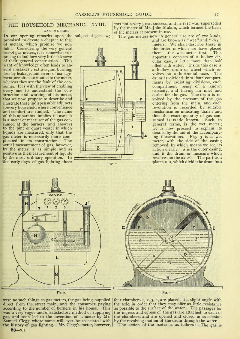 THE HOUSEHOLD MECHANIC.—XVIII. GAS METERS. In our opening remarks upon the promised to devote a chapter to tha; of meters, ■which promise we now fulfil. Considering the very general use of gas meters, it is somewhat sur- prising to find how very little is known of their general construction. This want of knowledge often leads to ab- surd mistakes ; extravagant burning, loss by leakage, and errors of manage- ment, are often attributed to the meter, whereas they are the fault of the con- sumer. It is with the view of enabling every one to understand the con- struction and working of his meter, that we now propose to describe and illustrate these indispensable adjuncts to every household where convenience and comfort are studied. The name of this apparatus implies its use ; it is a meter or measurer of the gas con- sumed at the burners, and answers to the pint or quart vessel in which liquids are measured, only that the gas meter is necessarily more com- plicated in its construction. The actual measurement of gas, however, by the meter, is as simple and as positive as the measurement of liquids by the most ordinary operation. In the early days of gas lighting there subject of gas, we Fig. was not a very great success, and in 1817 was superseded by the meter of Mr. John Malam, which formed the basis of the meters at present in use. The gas meters now in general use are of two kinds, and are known as “ wet ” and “ dry ” meters. We shall describe these in the order in which we have placed them — the wet meter first. This apparatus consists of a hollow cir- cular case, a little more than half filled with water. Inside this case is a hollow drum or wheel which re- volves on a horizontal axis. The drum is divided into four compart- ments by radiating divisions, each compartment being of a known capacity, and having an inlet and outlet for the gas. The drum is re- volved by the pressure of the gas entering from the main, and each revolution is recorded by suitable mechanism on indicating dials ; and thus the exact quantity of gas con- sumed is made known. Such, in general terms, is the wet meter; let us now proceed to explain its details by the aid of the accompany- ing illustrations. Fig. 3 is a wet meter, with the side of the casing removed, by which means we see its action clearly. A is the outer casing, and B the drum or measure which revolves on the axlec. The partition plates D D, which divide the drum into were no such things as gas meters, the gas being supplied direct from the street main, and the consumer paying a.ccording to the number of burners in his house. This was a very vague and unsatisfactory method of supplying gas, and soon led to the invention of a meter by Mr. Samuel Clegg, whose name will ever be associated with the history of gas lighting. Mr. Clegg’s meter, however, 26—N.s. four chambers i, 2, 3, 4, are placed at a slight angle with the' axle, in order that they may offer as little resistance as possible to the surface of the water. The passages for the ingress and egress of the gas are attached to each of the chambers, and are opened and closed in succession by the revolving motion of the drum through the water. The action of the meter is as follows :—The gas is