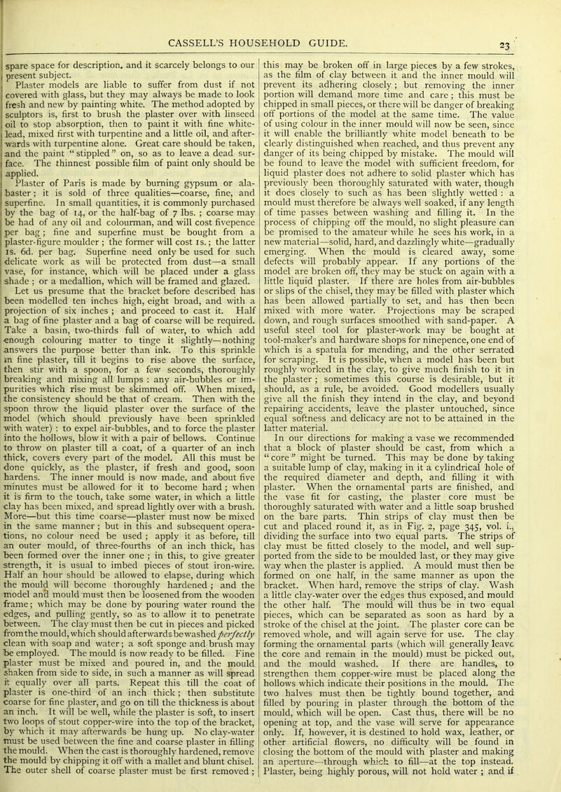 1 spare space for description, and it scarcely belongs to our i present subject. Plaster models are liable to suffer from dust if not covered with glass, but they may always be made to look fresh and new by painting white. The method adopted by sculptors is, first to brush the plaster over with linseed , oil to stop absorption, then to paint it with fine white- , lead, mixed first with turpentine and a little oil, and after- wards with turpentine alone. Great care should be taken, ;and the paint “stippled” on, so as to leave a dead sur- I face. The thinnest possible film of paint only should be i applied. Plaster of Paris is made by burning gypsum or ala- ! baster; it is sold of three qualities—coarse, fine, and ■ superfine. In small quantities, it is commonly purchased by the bag of 14, or the half-bag of 7 lbs. ; coarse may . be had of any oil and colourman, and will cost fivepence j per bag; fine and superfine must be bought from a 1 plaster-figure moulder ; the former will cost is.; the latter IS. 6d. per bag. Superfine need only be used for such delicate work as will be protected from dust—a small vase, for instance, which will be placed under a glass shade ; or a medallion, which will be framed and glazed. Let us presume that the bracket before described has been modelled ten inches high, eight broad, and with a projection of six inches ; and proceed to cast it. Half a bag of fine plaster and a bag of coarse will be required. Take a basin, two-thirds full of water, to which add enough colouring matter to tinge it slightly—nothing answers the purpose better than ink. To this sprinkle in fine plaster, till it begins to rise above the surface, then stir with a spoon, for a few seconds, thoroughly breaking and mixing all lumps : any air-bubbles or im- purities which rise must be skimmed off. When mixed, the consistency should be that of cream. Then with the spoon throw the liquid plaster over the surface of the model (which should previously have been sprinkled with water) : to expel air-bubbles, and to force the plaster into the hollows, blow it with a pair of bellows. Continue to throw on plaster till a coat, of a quarter of an inch thick, covers every part of the model. All this must be done quickly, as the plaster, if fresh and good, soon hardens. The inner mould is now made, and about five minutes must be allowed for it to become hard ; when it is firm to the touch, take some water, in which a little clay has been mixed, and spread lightly over with a brush. More—but this time coarse—plaster must now be mixed in the same manner ; but in this and subsequent opera- tions, no colour need be used ; apply it as before, till an outer mould, of three-fourths of an inch thick, has been formed over the inner one ; in this, to give greater •strength, it is usual to imbed pieces of stout iron-wire. Half an hour should be allowed to elapse, during which the mould will become thoroughly hardened ; and the model and mould must then be loosened from the wooden frame; which may be done by pouring water round the edges, and pulling gently, so as to allow it to penetrate between. The clay must then be cut in pieces and picked from the mould, which shouldafterwardsbe washed clean with soap and water; a soft sponge and brush may be employed. The mould is now ready to be filled. Fine plaster must be mixed and poured in, and the mould shaken from side to side, in such a manner as will spread it equally over all parts. Repeat this till the coat of plaster is one-third of an inch thick; then substitute coarse for fine plaster, and go on till the thickness is about an inch. It will be well, while the plaster is soft, to insert two loops of stout copper-wire into the top of the bracket, by which it may afterwards be hung up. N o clay-water must be used between the fine and coarse plaster in filling the mould. When the cast is thoroughly hardened, remove the mould by chipping it off with a mallet and blunt chisel. The outer shell of coarse plaster must be first removed ; this may be broken off in large pieces by a few strokes, as the film of clay between it and the inner mould will prevent its adhering closely; but removing the inner portion will demand more time and care ; this must be chipped in small pieces, or there will be danger of breaking off portions of the model at the same time. The value of using colour in the inner mould will now be seen, since it will enable the brilliantly white model beneath to be clearly distinguished when reached, and thus prevent any danger of its being chipped by mistake. The mould will be found to leave the model with sufficient freedom, for liquid plaster does not adhere to solid plaster which has previously been thoroughly saturated with water, though it does closely to such as has been slightly wetted : a mould must therefore be always well soaked, if any length of time passes between washing and filling it. In the process of chipping off the mould, no slight pleasure can be promised to the amateur while he sees his work, in a new material—solid, hard, and dazzlingly white—gradually emerging. When the mould is cleared away, some defects will probably appear. If any portions of the model are broken off, they may be stuck on again with a little liquid plaster. If there are holes from air-bubbles or slips of the chisel, they may be filled with plaster which has been allowed partially to set, and has then been mixed with more water. Projections may be scraped down, and rough surfaces smoothed with sand-paper. A useful steel tool for plaster-work may be bought at tool-maker’s and hardware shops for ninepence, one end of which is a spatula for mending, and the other serrated for scraping. It is possible, when a model has been but roughly worked in the clay, to give much finish to it in the plaster; sometimes this course is desirable, but it should, as a rule, be avoided. Good modellers usually give all the finish they intend in the clay, and beyond repairing accidents, leave the plaster untouched, since equal softness and delicacy are not to be attained in the latter material. In our directions for making a vase we recommended that a block of plaster should be cast, from which a “ core ” might be turned. This may be done by taking a suitable lump of clay, making in it a cylindrical hole of the required diameter and depth, and filling it with plaster. When the ornamental parts are finished, and the vase fit for casting, the plaster core must be thoroughly saturated with water and a little soap brushed on the bare parts. Thin strips of clay must then be cut and placed round it, as in Fig. 2, page 345, vol. i., dividing the surface into two equal parts. The strips of clay must be fitted closely to the model, and well sup- ported from the side to be moulded last, or they may give way when the plaster is applied. A mould must then be formed on one half, in the same manner as upon the bracket. When hard, remove the strips of clay. Wash a little clay-water over the edges thus exposed, and mould the other half. The mould will thus be in two equal pieces, which can be separated as soon as hard by a stroke of the chisel at the joint. The plaster core can be removed whole, and will again serve for use. The clay forming the ornamental parts (which will generally leave the core and remain in the mould) must be picked out, and the mould washed. If there are handles, to strengthen them copper-wire must be placed along the hollows which indicate their positions in the mould. The two halves must then be tightly bound together, and filled by pouring in plaster through the bottom of the mould, which will be open. Cast thus, there will be no opening at top, and the vase will serve for appearance only. If, however, it is destined to hold wax, leather, or other artificial flowers, no difficulty will be found in closing the bottom of the mould with plaster and making an aperture—through which to fill—at the top instead. Plaster, being highly porous, will not hold water ; and if